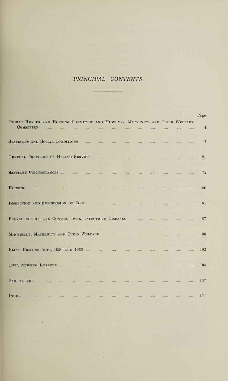 PRINCIPAL CONTENTS Page Public Health and Housing Committee and Midwives, Maternity and Child Welfare Committee . 4 Statistics and Social Conditions . 7 General Provision of Health Services . 21 Sanitary Circumstances. 72 Housing . 80 Inspection and Supervision of Food 81 Prevalence of, and Control over, Infectious Diseases . 87 Midwifery, Maternity and Child Welfare . . . . . . . 96 Blind Persons Acts, 1920 and 1938 . 102 Civil Nursing Reserve . 105 Tables, etc. 107 Index 137