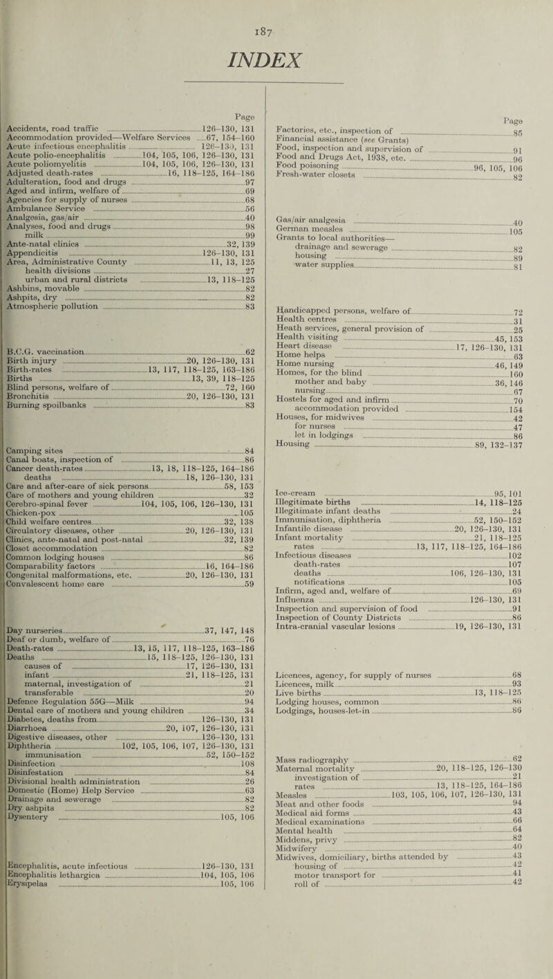 INDEX Page Accidents, road traffic .126—130, 131 Accommodation provided—Welfare Services 67, 164—160 Acute infectious encephalitis. 126—130, 131 Acute polio-encephalitis .104, 105, 106, 126-130, 131 Acute poliomyelitis .104, 105, 106, 126-130, 131 Adjusted death-rates .,......16, 118-125, 164—186 Adulteration, food and drugs .97 Aged and infirm, welfare of.:...69 Agencies for supply of nurses .68 Ambulance Service .56 Analgesia, gas/air .40 Analyses, food and drugs.98 milk.99 Ante-natal clinics .32, 139 Appendicitis .126-130, 131 Area, Administrative County .11, 13, 125 health divisions.27 urban and rural districts .13, 118-125 Ashbins, movable .82 Ashpits, dry . 82 Atmospheric pollution .83 B.O.G. vaccination. Birth injury . Birth-rates . Births . Blind persons, welfare of. Bronchitis . Burning spoilbanks .:.... .62 .20, 126-130, 131 13, 117, 118-125, 163-186 .13, 39, 118-125 .72, 160 .20, 126-130, 131 .83 ..84 ..86 Camping sites . Canal boats, inspection of . Cancer death-rates......13, 18, 118-125, 164-186 deaths .18, 126—130, 131 Care and after-care of sick persons.58, 153 Care of mothers and young children .32 Cerebro-spinal fever .104, 105, 106, 126-130, 131 Chicken-pox. .105 Child welfare centres. 32, 138 .20, 126-130, 131 .32, 139 .82 .86 .16, 164-186 126-130,131 .59 Circulatory diseases, other . Clinics, ante-natal and post-natal Closet accommodation . Common lodging houses . Comparability factors ... Congenital malformations, etc. Convalescent home care . ..20, Day nurseries.37, 147, 148 Deaf or dumb, welfare of.76 Death-rates .13, 15, 117, 118-125, 163-186 Deaths .15, 118-125, 126-130, 131 causes of .17, 126-130, 131 infant ...21, 118-125, 131 maternal, investigation of .21 transferable .20 Defence Regulation 55G—Milk .94 Dental care of mothers and young children .34 Diabetes, deaths from.126-130, 131 Diarrhoea .20, 107, 126-130, 131 Digestive diseases, other .126-130, 131 Diphtheria .102, 105, 106, 107, 126-130, 131 immunisation .52, 150-152 Disinfection . 108 Disinfestation . Divisional health administration Domestic (Home) Help Service .. Drainage and sewerage . Dry ashpits . Dysentery . .84 .26 .63 .82 JwTioe Encephalitis, acute infectious .126-130, 131 Encephalitis lethargica .104, 105, 106 Erysipelas .105, 106 Factories, etc., inspection of . Financial assistance (see Grants) Food, inspection and supervision of Food and Drugs Act, 1938, etc. Food poisoning. Fresh-water closets . Page .85 .91 .96 .96, 105, 106 .82 Gas/air analgesia . German measles . Grants to local authorities— drainage and sewerage ... housing . water supplies. .40 105 .82 .89 .81 Handicapped persons, welfare of.. 72 Health centres . 37 Heath services, general provision of .25 Health visiting .45 753 Heart disease .17, 126-130,’ 131 Home helps . 03 Home nursing .:.40 [49 Homes, for the blind . ...160 mother and baby .36, 146 nursing.67 Hostels for aged and infirm.70 accommodation provided .154 Houses, for midwives .42 for nurses .47 let in lodgings .86 Housing ..89, 132-137 Ice-cream .95, 101 Illegitimate births ..14, 118-125 Illegitimate infant deaths .:..24 Immunisation, diphtheria .:.52, 150-152 Infantile disease .20, 126-130, 131 Infant mortality .21,118—125 rates ...13, 117, 118-125, 164^186 Infectious diseases .102 death-rates .107 deaths .106, 126-130, 131 notifications.105 Infirm, aged and, welfare of..69 Influenza .126-130, 131 Inspection and supervision of food .91 Inspection of County Districts .86 Intra-cranial vascular lesions.19, 126-130, 131 Licences, agency, for supply of nurses .68 Licences, milk.93 Live births.13, 118—125 Lodging houses, common.86 Lodgings, houses-let-in.86 Mass radiography ......62 Maternal mortality .20, 118-125, 126-130 investigation of.21 rates .13, 118—125, 164—186 Measles .103, 105, 106, 107, 126-130, 131 Meat and other foods .04 Medical aid forms .43 Medical examinations . 66 Mental health .'■.64 Middens, privy .82 Midwifery .40 Mid wives, domiciliary, births attended by .43 housing of .42 motor transport for .41 roll of . 42