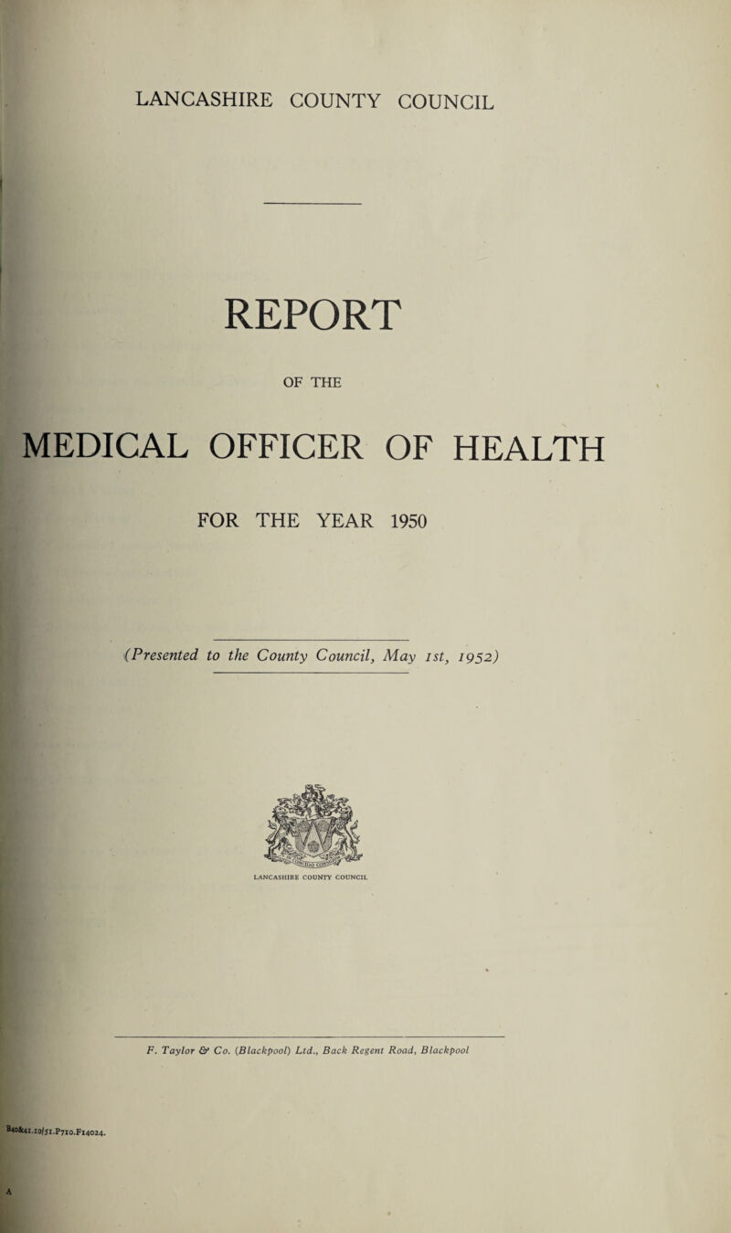 LANCASHIRE COUNTY COUNCIL REPORT OF THE MEDICAL OFFICER OF HEALTH FOR THE YEAR 1950 {Presented, to the County Council, May ist, 1952) LANCASHIRE COUNTY COUNCIL F. Taylor & Co. (Blackpool) Ltd., Back Regent Road, Blackpool B40Sc4i.io/ji.P7iO,fi4O24