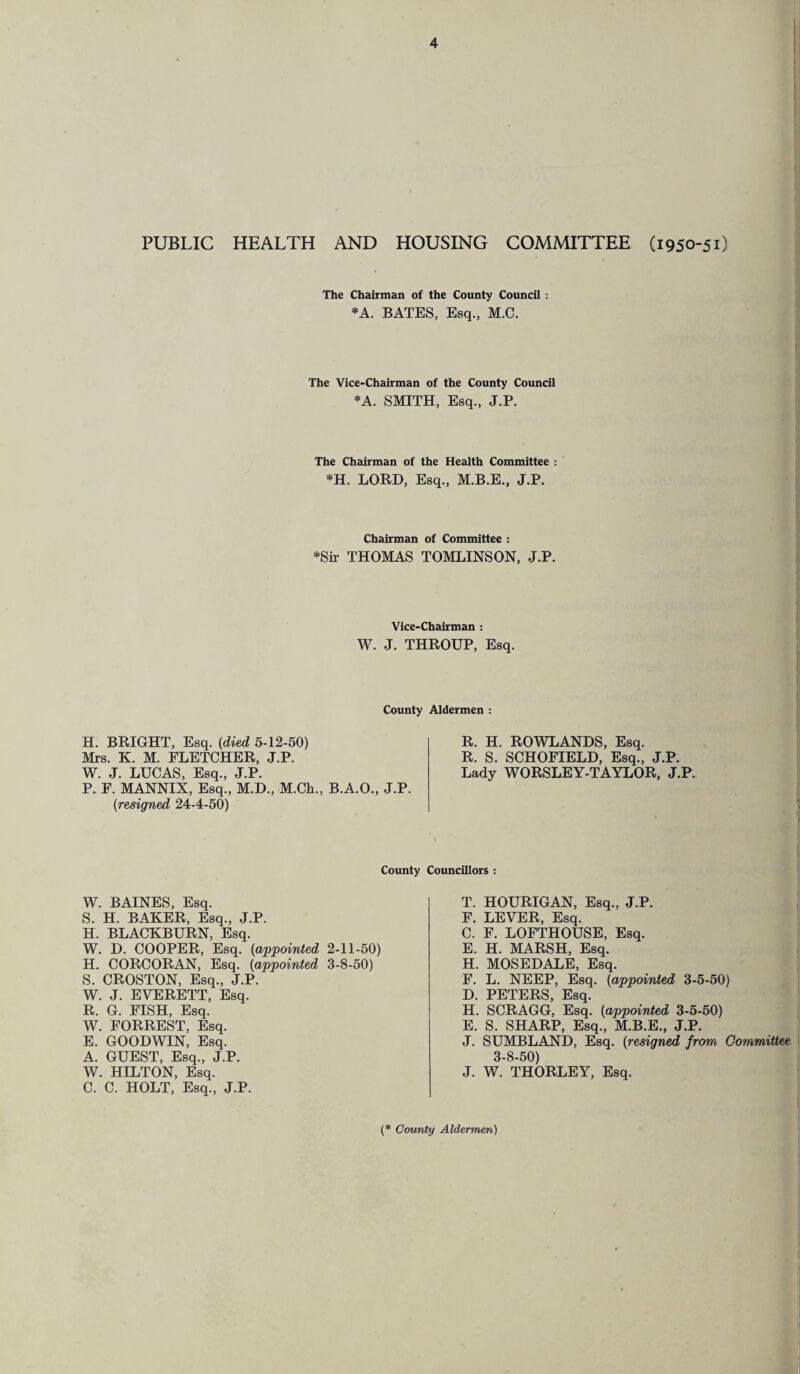 ^ gi W PUBLIC HEALTH AND HOUSING COMMITTEE (1950-51) The Chairman of the County Council : *A. BATES, Esq., M.C. The Vice-Chairman of the County Council *A. SMITH, Esq., J.P. The Chairman of the Health Committee : *H. LORD, Esq., M.B.E., J.P. Chairman of Committee : *Sir THOMAS TOMLINSON, J.P. Vice-Chairman : W. J. THROUP, Esq. County Aldermen : BRIGHT, Esq. (died 5-12-50) i. K. M. FLETCHER, J.P. J. LUCAS, Esq., J.P. F. MANNIX, Esq., M.D., M.Ch., B.A.O., J.P. (resigned 24-4-50) R. H. ROWLANDS, Esq. R. S. SCHOFIELD, Esq., J.P. Lady WORSLEY-TAYLOR, J.P. County Councillors : BAINES, Esq. H. BAKER, Esq., J.P. BLACKBURN, Esq. D. COOPER, Esq. (appointed 2-11-50) CORCORAN, Esq. (appointed 3-8-50) CROSTON, Esq., J.P. J. EVERETT, Esq. G. FISH, Esq. FORREST, Esq. GOODWIN, Esq. GUEST, Esq., J.P. HILTON, Esq. C. HOLT, Esq., J.P. T. HOURIGAN, Esq., J.P. F. LEVER, Esq. C. F. LOFTHOUSE, Esq. E. H. MARSH, Esq. H. MOSEDALE, Esq. F. L. NEEP, Esq. (appointed 3-5-50) D. PETERS, Esq. H. SCRAGG, Esq. (appointed 3-5-50) E. S. SHARP, Esq., M.B.E., J.P. J. SUMBLAND, Esq. (resigned from Committee 3-8-50) J. W. THORLEY, Esq. (* County Aldermen)