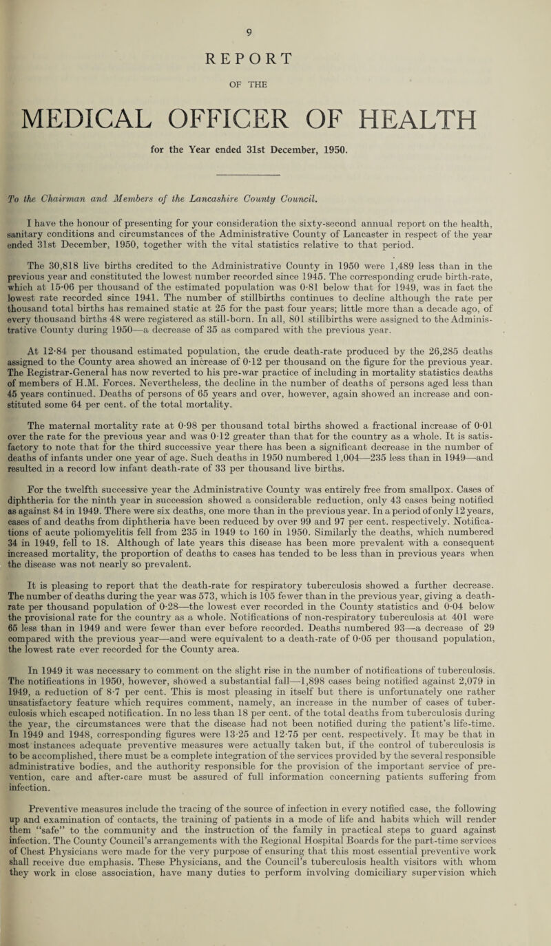 REPORT OF THE MEDICAL OFFICER OF HEALTH for the Year ended 31st December, 1950. To the Chairman and Members of the Lancashire County Council. I have the honour of presenting for your consideration the sixty-second annual report on the health, sanitary conditions and circumstances of the Administrative County of Lancaster in respect of the year ended 31st December, 1950, together with the vital statistics relative to that period. The 30,818 live births credited to the Administrative County in 1950 were 1,489 less than in the previous year and constituted the lowest number recorded since 1945. The corresponding crude birth-rate, which at 15-06 per thousand of the estimated population was 0-81 below that for 1949, was in fact the lowest rate recorded since 1941. The number of stillbirths continues to decline although the rate per thousand total births has remained static at 25 for the past four years; little more than a decade ago, of every thousand births 48 were registered as still-born. In all, 801 stillbirths were assigned to the Adminis¬ trative County during 1950—a decrease of 35 as compared with the previous year. At 12-84 per thousand estimated population, the crude death-rate produced by the 26,285 deaths assigned to the County area showed an increase of 0-12 per thousand on the figure for the previous year. The Registrar-General has now reverted to his pre-war practice of including in mortality statistics deaths of members of H.M. Forces. Nevertheless, the decline in the number of deaths of persons aged less than 45 years continued. Deaths of persons of 65 years and over, however, again showed an increase and con¬ stituted some 64 per cent, of the total mortality. The maternal mortality rate at 0-98 per thousand total births showed a fractional increase of 0-01 over the rate for the previous year and was 0-12 greater than that for the country as a whole. It is satis¬ factory to note that for the third successive year there has been a significant decrease in the number of deaths of infants under one year of age. Such deaths in 1950 numbered 1,004—235 less than in 1949—and resulted in a record low infant death-rate of 33 per thousand five births. For the twelfth successive year the Administrative County was entirely free from smallpox. Cases of diphtheria for the ninth year in succession showed a considerable reduction, only 43 cases being notified as against 84 in 1949. There were six deaths, one more than in the previous year. In a period of only 12 years, cases of and deaths from diphtheria have been reduced by over 99 and 97 per cent, respectively. Notifica¬ tions of acute poliomyelitis fell from 235 in 1949 to 160 in 1950. Similarly the deaths, which numbered 34 in 1949, fell to 18. Although of late years this disease has been more prevalent with a consequent increased mortality, the proportion of deaths to cases has tended to be less than in previous years when the disease was not nearly so prevalent. It is pleasing to report that the death-rate for respiratory tuberculosis showed a further decrease. The number of deaths during the year was 573, which is 105 fewer than in the previous year, giving a death- rate per thousand population of 0-28—the lowest ever recorded in the County statistics and 0-04 below the provisional rate for the country as a whole. Notifications of non-respiratory tuberculosis at 401 were 65 less than in 1949 and were fewer than ever before recorded. Deaths numbered 93—a decrease of 29 compared with the previous year—and were equivalent to a death-rate of 0-05 per thousand population, the lowest rate ever recorded for the County area. In 1949 it was necessary to comment on the slight rise in the number of notifications of tuberculosis. The notifications in 1950, however, showed a substantial fall—-1,898 cases being notified against 2,079 in 1949, a reduction of 8-7 per cent. This is most pleasing in itself but there is unfortunately one rather unsatisfactory feature which requires comment, namely, an increase in the number of cases of tuber¬ culosis which escaped notification. In no less than 18 per cent, of the total deaths from tuberculosis during the year, the circumstances were that the disease had not been notified during the patient’s life-time. In 1949 and 1948, corresponding figures were 13-25 and 12-75 per cent, respectively. It may be that in most instances adequate preventive measures were actually taken but, if the control of tuberculosis is to be accomplished, there must be a complete integration of the services provided by the several responsible administrative bodies, and the authority responsible for the provision of the important service of pre¬ vention, care and after-care must be assured of full information concerning patients suffering from infection. Preventive measures include the tracing of the source of infection in every notified case, the following up and examination of contacts, the training of patients in a mode of fife and habits which will render them “safe” to the community and the instruction of the family in practical steps to guard against infection. The County Council’s arrangements with the Regional Hospital Boards for the part-time services of Chest Physicians were made for the very purpose of ensuring that this most essential preventive work shall receive due emphasis. These Physicians, and the Council’s tuberculosis health visitors with whom they work in close association, have many duties to perform involving domiciliary supervision which