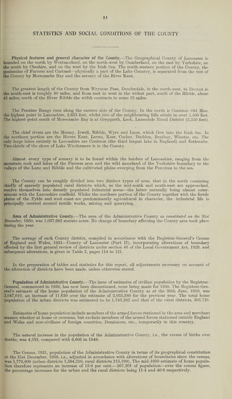 STATISTICS AND SOCIAL CONDITIONS OF THE COUNTY Physical features and general character of the County.—The Geographical County of Lancaster is bounded on the north by Westmorland, on the north-west by Cumberland, on the east by Yorkshire, on the south by Cheshire, and on the west by the Irish Sea. The north-western portion of the County, the peninsulas of Furness and Cartmel—physically a part of the Lake Country, is separated from the rest of the County by Morecambe Bay and the estuary of the River Kent. The greatest length of the County from Wi\ynose Pass, Dunderdale, in the north-west, to Denton in the south-east is roughly 80 miles, and from east to west in the widest part, south of the Ribble, about 45 miles; north of the River Ribble the width contracts to some 25 miles. The Pennine Range runs along the eastern side of the County. In the north is Coniston Old Man. the highest point in Lancashire, 2,633 feet, whilst two of the neighbouring fells attain to over 2,500 feet. The highest point south of Morecambe Bay is at Greygarth, Leek, Lunesdale Rural District (2,250 feet). The chief rivers are the Mersey, Irwell, Ribble, Wyre and Lune, which flow into the Irish Sea. In the northern portion are the Rivers Kent, Leven, Keer, Cocker, Duddon, Brathay, Winster, etc. The only large lakes entirely in Lancashire are Coniston (the third largest lake in England) and Esthwaite. Two-thirds of the shore of Lake Windermere is in the County. Almost every type of scenery is to be found within the borders of Lancashire, ranging from the mountain rock and lakes of the Furness area and the wild moorland of the Yorkshire boundary to the valleys of the Lune and Ribble and the cultivated plains sweeping from the Pennines to the sea. The County can be roughly divided into two distinct types of area, that in the north consisting chiefly of sparsely populated rural districts which, as the mid-south and south-east are approached, resolve themselves into densely populated industrial areas—the latter naturally being almost coter¬ minous with the Lancashire coalfield. Whilst the northern portion of the County together with the fertile plains of the Fylde and west coast are predominantly agricultural in character, the industrial life is principally centred around textile works, mining and quarrying. Area of Administrative County.—The area of the Administrative County as constituted on the 31sd December, 1950, was 1,037,662 statute acres. No change of boundary affecting the County area took place during the year. The acreage of each County district, compiled in accordance with the Registrar-General’s Census of England and Wales, 1931'—County of Lancaster (Part II), incorporating alterations of boundary effected by the first general review of districts under section 46 of the Local Government Act, 1929, and subsequent alterations, is given in Table 2, pages 114 to 121. In the preparation of tables and statistics for this report, all adjustments necessarj’ on account of the alteration of districts have been made, unless otherwise stated. Population of Administrative County.—The issue of estimates of civilian population by the Registrar- General, commenced in 1939, has now been discontinued, none being made for 1950. The Registrar-Gen¬ eral’s estimate of the home population of the Administrative County as at the 30th June, 1950, was 2,047,010, an increase of 11,630 over the estimate of 2,035,380 for the previous year. The total home population of the urban districts was estimated to be 1,743,282 and that of the rural districts, 303,728. Estimates of home population include members of the armed forces stationed in the area and merchant seamen whether at home or overseas, but exclude members of the armed forces stationed outside England and Wales and non-civilians of foreign countries, Dominions, etc., temporarily in this country. The natural increase in the popvdation of the Administrative County, i.e., the excess of births over deaths, was 4,533, compared with 6,605 in 1949. The Census, 1931, population of the Administrative County in terms of its geographical constitution at the 31st December, 1950, i.e., adjusted in accordance with alterations of boundaries since the census, was 1,779,809 (urban districts 1,564,210, rural districts 215,599). The mid-1950 estimate of home popula¬ tion therefore represents an increase of 15-0 per cent.—267,201 of population—over the census figure, the percentage increases for the urban and the rural districts being 11-4 and 40-9 respectively.