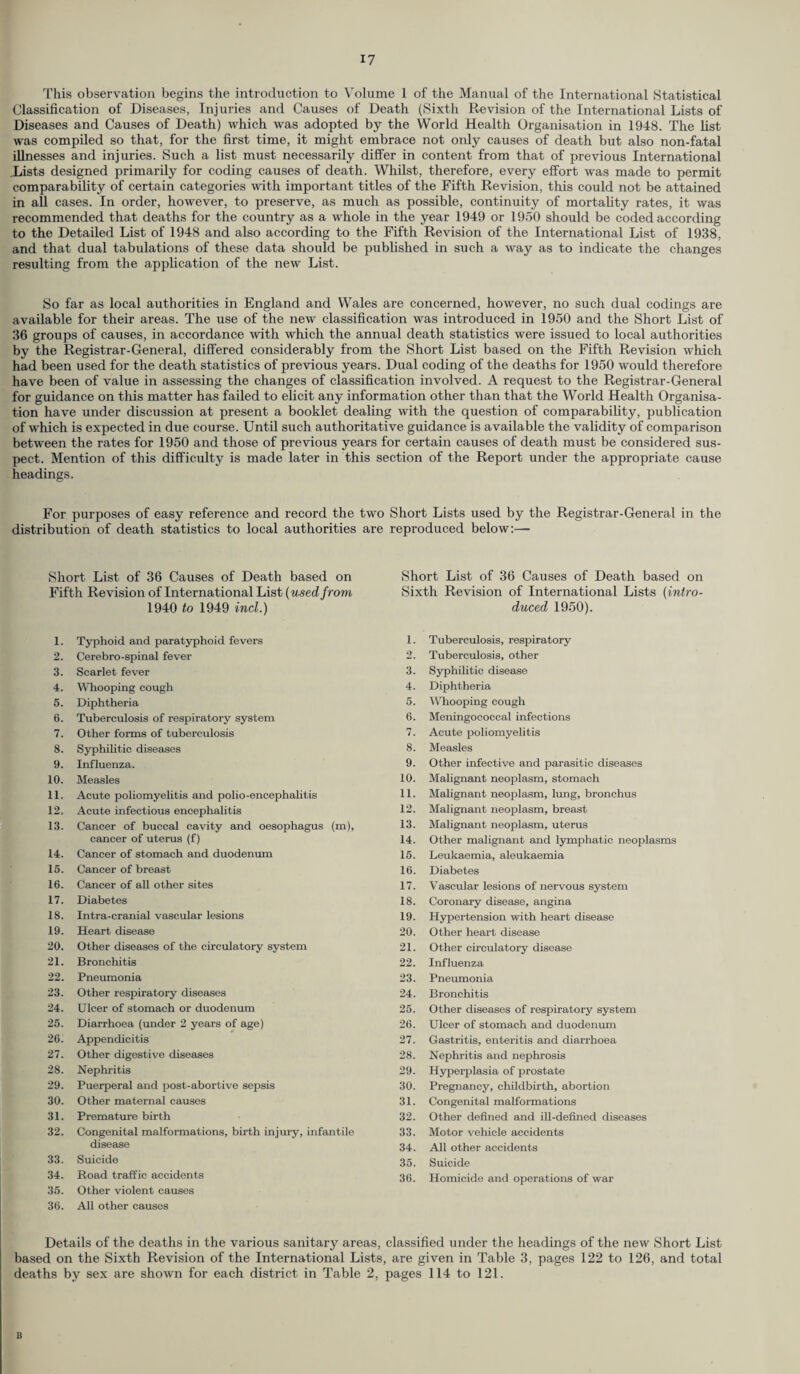 This observation begins the introduction to Volume 1 of the Manual of the International Statistical Classification of Diseases, Injuries and Causes of Death (Sixth Revision of the International Lists of Diseases and Causes of Death) which was adopted by the World Health Organisation in 1948. The list was compiled so that, for the first time, it might embrace not only causes of death but also non-fatal illnesses and injuries. Such a list must necessarily differ in content from that of previous International .Lists designed primarily for coding causes of death. Whilst, therefore, every effort was made to permit comparability of certain categories with important titles of the Fifth Revision, this could not be attained in all cases. In order, however, to preserve, as much as possible, continuity of mortality rates, it was recommended that deaths for the country as a whole in the year 1949 or 1950 should be coded according to the Detailed List of 1948 and also according to the Fifth Revision of the International List of 1938, and that dual tabulations of these data should be published in such a way as to indicate the changes resulting from the application of the new List. So far as local authorities in England and Wales are concerned, however, no such dual codings are available for their areas. The use of the new classification was introduced in 1950 and the Short List of 36 groups of causes, in accordance with which the annual death statistics were issued to local authorities by the Registrar-General, differed considerably from the Short List based on the Fifth Revision which had been used for the death statistics of previous years. Dual coding of the deaths for 1950 would therefore have been of value in assessing the changes of classification involved. A request to the Registrar-General for guidance on this matter has failed to elicit any information other than that the World Health Organisa¬ tion have under discussion at present a booklet dealing with the question of comparability, publication of which is expected in due course. Until such authoritative guidance is available the validity of comparison between the rates for 1950 and those of previous years for certain causes of death must be considered sus¬ pect. Mention of this difficulty is made later in this section of the Report under the appropriate cause headings. For purposes of easy reference and record the two Short Lists used by the Registrar-General in the distribution of death statistics to local authorities are reproduced below:— Short List of 36 Causes of Death based on Fifth Revision of International List (used from, 1940 to 1949 incl.) 1. Typhoid and paratyphoid fevers 2. Cerebro-spinal fever 3. Scarlet fever 4. Whooping cough 5. Diphtheria 6. Tuberculosis of respiratory system 7. Other forms of tuberculosis 8. Syphilitic diseases 9. Influenza. 10. Measles 11. Acute poliomyelitis and polio-encephalitis 12. Acute infectious encephalitis 13. Cancer of buccal cavity and oesophagus (m), cancer of uterus (f) 14. Cancer of stomach and duodenum 15. Cancer of breast 16. Cancer of all other sites 17. Diabetes 18. Intra-cranial vascular lesions 19. Heart disease 20. Other diseases of the circulatory system 21. Bronchitis 22. Pneumonia 23. Other respiratory diseases 24. Ulcer of stomach or duodenum 25. Diarrhoea (under 2 years of age) 26. Appendicitis 27. Other digestive diseases 28. Nephritis 29. Puerperal and post-abortive sepsis 30. Other maternal causes 31. Premature birth 32. Congenital malformations, birth injury, infantile disease 33. Suicide 34. Road traffic accidents 35. Other violent causes 36. All other causes Short List of 36 Causes of Death based on Sixth Revision of International Lists (intro¬ duced 1950). 1. Tuberculosis, respiratory 2. Tuberculosis, other 3. Syphilitic disease 4. Diphtheria 5. Whooping cough 6. Meningococcal infections 7. Acute poliomyelitis 8. Measles 9. Other infective and parasitic diseases 10. Malignant neoplasm, stomach 11. Malignant neoplasm, lung, bronchus 12. Malignant neoplasm, breast 13. Malignant neoplasm, uterus 14. Other malignant and lymphatic neoplasms 15. Leukaemia, aleukaemia 16. Diabetes 17. Vascular lesions of nervous system 18. Coronary disease, angina 19. Hypertension with heart disease 20. Other heart disease 21. Other circulatory disease 22. Influenza 23. Pneumonia 24. Bronchitis 25. Other diseases of respiratory system 26. Ulcer of stomach and duodenum 27. Gastritis, enteritis and diarrhoea 28. Nephritis and nephrosis 29. Hyperplasia of prostate 30. Pregnancy, childbirth, abortion 31. Congenital malformations 32. Other defined and ill-defined diseases 33. Motor vehicle accidents 34. All other accidents 35. Suicide 36. Homicide and operations of war Details of the deaths in the various sanitary areas, classified under the headings of the new Short List based on the Sixth Revision of the International Lists, are given in Table 3, pages 122 to 126, and total deaths by sex are shown for each district in Table 2, pages 114 to 121. B