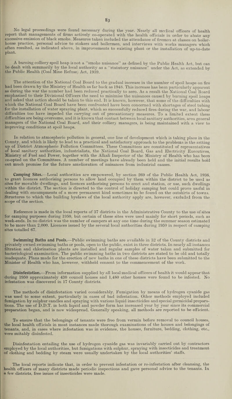 S3 No legal proceedings were found necessary during the year. Nearly all medical officers of health report that managements of firms actively co-operated with the health officials in order to abate any excessive emission of black smoke. Measures taken included the attendance of firemen at classes on boiler- house practice, personal advice to stokers and boilermen, and interviews with works managers which often resulted, as indicated above, in improvements to existing plant or the installation of up-to-date plant. A burning colliery spoil heap is not a “smoke nuisance” as defined by the Public Health Act, but can be dealt with summarily by the local authority as a “statutory nuisance” under the Act, as extended by the Public Health (Coal Mine Refuse) Act, 1939. The attention of the National Coal Board to the gradual increase in the number of spoil heaps on fire had been drawn by the Ministry of Health as far back as 1948. This increase has been particularly apparent as during the war the number had been reduced practically to zero. As a result the National Coal Board emphasised to their Divisional Officers the need to minimise the nuisances caused by burning spoil heaps and asked that action should be taken to this end. It is known, however, that some of the difficulties with which the National Coal Board have been confronted have been concerned with shortages of steal tubing for the installation of water spraying plant, which so successfully reduced fires during the war, and labour difficulties too have impeded the carrying out of precautionary measures. To a limited extent these difficulties are being overcome, and it is knqwn that contact betwean local sanitary authorities, area general managers of the National Coal Board, and their colliery managers, is being maintained with a view to improving conditions at spoil heaps. In relation to atmospheric pollution in general, one line of development which is taking place in the County, and which is likely to lead to a practical and satisfactory approach to the problems is the setting up of District Atmospheric Pollution Committees. These Committees are constituted of representatives of local sanitary authorities, industrialists, the National Coal Board, Gas and Electricity Executives, Ministry of Fuel and Power, together with the Alkali Inspector of the Ministry of Health who has been co-opted on the Committees. A number of meetings have already been held and the initial results hold out much promise for the future amelioration of nuisances from industrial causes. Camping Sites.—Local authorities are empowered, by section 269 of the Public Health Act, 1936, to grant licences authorising persons to allow land occupied by them within the district to be used as sites for movable dwellings, and licences authorising persons to erect and station, or use, such dwellings within the district. The section is directed to the control of holiday camping but could prove useful in dealing with encampments of a more permanent kind sometimes to be found on the outskirts of towns. Structures to which the building byelaws of the local authority apply are, however, excluded from the scope of the section. Reference is made in the local reports of 37 districts in the Administrative County to the use of sites for camping purposes during 1950, but certain of these sites were used mainly for short periods, such as week-ends. In no district was the number of campers at any one time during the summer season estimated to be more than 2,000. Licences issued by the several local authorities during 1950 in respect of camping sites totalled 67. Swimming Baths and Pools.—Public swimming baths are available in 32 of the County districts and privately owned swimming baths or pools, open to the public, exist in three districts. In nearly all instances filtration and chlorination plants are installed and regular samples of water taken and submitted for bacteriological examination. The public swimming baths in tw'o districts are stated to be old and totally inadequate. Plans made for the erection of new baths in one of these districts have been submitted to the Minister of Health who has, however, withheld consent to the commencement of the work. Disinfestation.—From information supplied by all local medical officers of health it would appear that during 1950 approximately 430 council houses and 1,480 other houses were found to be infested. No infestation was discovered in 17 County districts. The methods of disinfestation varied considerably. Fumigation by means of hydrogen cyanide gas was used to some extent, particularly in cases of bad infestation. Other methods employed included fumigation by sulphur candles and spraying with various liquid insecticides and special germicidal prepara¬ tions. The use of D.D.T. in both liquid and powder form has increased year by year since its commercial preparation began, and is now widespread. Generally speaking, all methods are reported to be efficient. To ensure that the belongings of tenants were free from vermin before removal to council houses, the local health officials in most instances made thorough examinations of the houses and belongings of tenants, and, in cases where infestation was in evidence, the houses, furniture, bedding, clothing, etc., were suitably disinfested. Disinfestation entailing the use of hydrogen cyanide gas was invariably carried out by contractors employed by the local authorities, but fumigations with sulphur, spraying with insecticides and treatment of clothing and bedding by steam were usually undertaken by the local authorities’ staffs. The local reports indicate that, in order to prevent infestation or re-infestation after cleansing, the health officers of many districts made periodic inspections and gave personal advice to the tenants. In a few districts, free issues of insecticides were made.