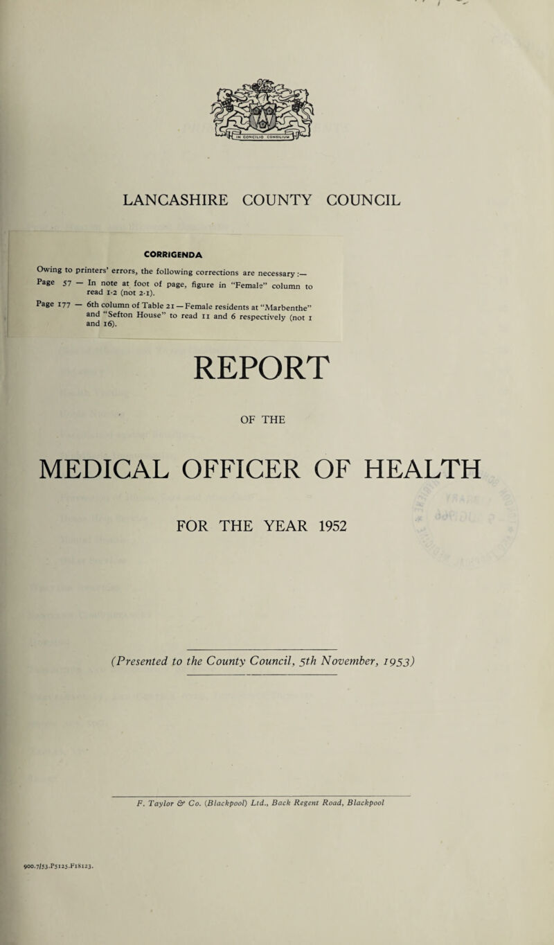 LANCASHIRE COUNTY COUNCIL CORRIGENDA Owing to printers’ errors, the following corrections are necessary :_ Page 57 - In note at foot of page, figure in “Female” column to read 1-2 (not 2-i). Page 177 — 6th column of Table 21 — Female residents at “Marbenthe” and Sefton House” to read 11 and 6 respectively (not 1 and 16). REPORT OF THE MEDICAL OFFICER OF HEALTH FOR THE YEAR 1952 (Presented to the County Council, 5th November, 1953) F. Taylor & Co. (Blackpool) Ltd., Back Regent Road, Blackpool 900-7/53-1*5123 *Fl 8123.