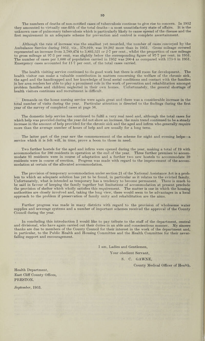 The numbers of deaths of non-notified eases of tuberculosis continue to give rise to concern. In 1952 they amounted to virtually one-fifth of the total deaths—a most unsatisfactory state of affairs. It is the unknown case of pulmonary tuberculosis which is particularly likely to cause spread of the disease and the first requirement in an adequate scheme for prevention and control is complete ascertainment. Although the rate of increase was the smallest yet recorded, the number of cases conveyed by the Ambulance Service during 1952, viz., 378,019, was 19,202 more than in 1951. Gross mileage covered represented an increase from 3,789,474 to 3,893,521 or 2-7 per cent., whilst the proportion of case mileage to gross mileage at 97-3 per cent, was slightly below the corresponding figure of 97-7 per cent, in 1951. The number of cases per 1,000 of population carried in 1952 was 200-4 as compared with 175-6 in 1951. Emergency cases accounted for 11-7 per cent, of the total cases carried. The health visiting service continued to do good work but there is still room for development. The health visitor can make a valuable contribution in matters concerning the welfare of the chronic sick, the aged and the handicapped and her knowledge of local social conditions and contact with the families in her area renders her able to play a prominent role in the work of prevention and rehabilitation amongst problem families and children neglected in their own homes. Unfortunately, the general shortage of health visitors continues and recruitment is difficult. Demands on the home nursing service were again great and there was a considerable increase in the total number of visits during the year. Particular attention is directed to the findings during the first year of the survey of completed cases at page 56. The domestic help service has continued to fulfil a very real need and, although the total cases for which help was provided during the year did not show an increase, the main trend continued to be a steady increase in the amount of help provided for the chronic sick and the aged and infirm who generally require more than the average number of hours of help and are usually for a long term. The latter part of the year saw the commencement of the scheme for night and evening helps—a service which it is felt will, in time, prove a boon to those in need. Two further hostels for the aged and infirm were opened during the year, making a total of 19 with accommodation for 380 residents in operation at the end of the year. Three further premises to accom¬ modate 91 residents were in course of adaptation and a further two new hostels to accommodate 39 residents were in course of erection. Progress was made with regard to the improvement of the accom¬ modation at certain of the allocated accommodation. The provision of temporary accommodation under section 21 of the National Assistance Act is a prob¬ lem to which an adequate solution has yet to be found, in particular as it relates to the evicted family. Unfortunately, what is intended as temporary has a tendency to become permanent. There is much to be said in favour of keeping the family together but limitations of accommodation at present preclude the provision of shelter which wholly satisfies this requirement. The matter is one in which the housing authorities are closely involved and, taking the long view, there would seem to be advantages in a local approach to the problem if preservation of family unity and rehabilitation are the aims. Further progress was made in many districts with regard to the provision of wholesome water supplies and sewerage systems and a number of important schemes received the approval of the County Council during the year. In concluding this introduction I would like to pay tribute to the staff of the department, central and divisional, who have again carried out their duties in an able and conscientious manner. My sincere thanks are due to members of the County Council for their interest in the work of the department and, in particular, to the Public Health and Housing Committee and the Health Committee for their never- failing support and encouragement. I am, Ladies and Gentlemen, Your obedient Servant, S. C. GAWNE, County Medical Officer of Health. Health Department, East Cliff County Offices, PRESTON. September, 1953.