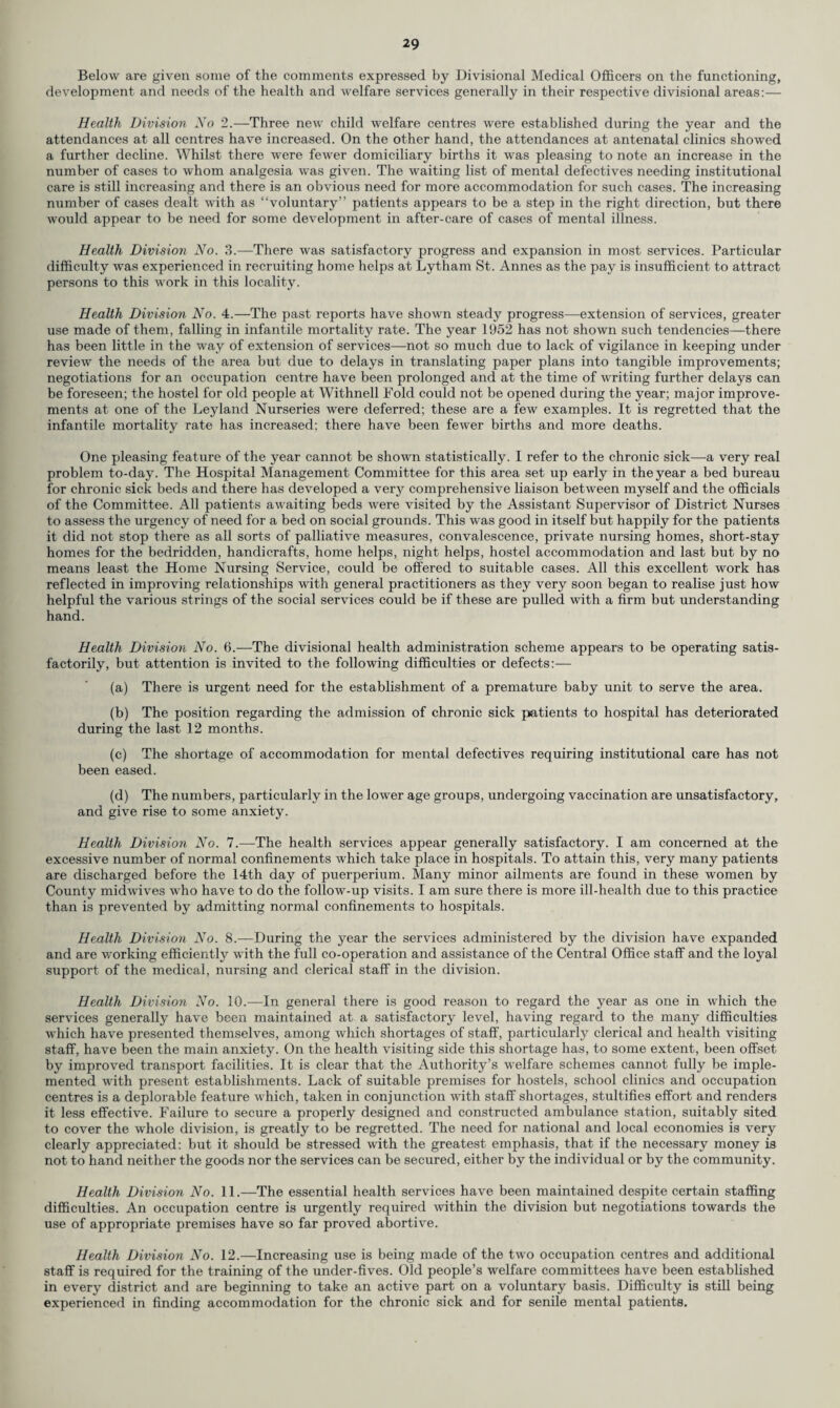 Below are given some of the comments expressed by Divisional Medical Officers on the functioning, development and needs of the health and welfare services generally in their respective divisional areas:— Health Division No 2.—Three new child welfare centres were established during the year and the attendances at all centres have increased. On the other hand, the attendances at antenatal clinics showed a further decline. Whilst there were fewer domiciliary births it was pleasing to note an increase in the number of cases to whom analgesia was given. The waiting list of mental defectives needing institutional care is still increasing and there is an obvious need for more accommodation for such cases. The increasing number of cases dealt with as “voluntary” patients appears to be a step in the right direction, but there would appear to be need for some development in after-care of cases of mental illness. Health Division No. 3.—There was satisfactory progress and expansion in most services. Particular difficulty was experienced in recruiting home helps at Lytham St. Annes as the pay is insufficient to attract persons to this work in this locality. Health Division No. 4.—The past reports have shown steady progress—extension of services, greater use made of them, falling in infantile mortality rate. The year 1952 has not shown such tendencies—-there has been little in the way of extension of services—not so much due to lack of vigilance in keeping under review the needs of the area but due to delays in translating paper plans into tangible improvements; negotiations for an occupation centre have been prolonged and at the time of writing further delays can be foreseen; the hostel for old people at Withnell Fold could not be opened during the year; major improve¬ ments at one of the Leyland Nurseries were deferred; these are a few examples. It is regretted that the infantile mortality rate has increased; there have been fewer births and more deaths. One pleasing feature of the year cannot be shown statistically. I refer to the chronic sick—a very real problem to-day. The Hospital Management Committee for this area set up early in the year a bed bureau for chronic sick beds and there has developed a verjr comprehensive liaison between myself and the officials of the Committee. All patients awaiting beds were visited by the Assistant Supervisor of District Nurses to assess the urgency of need for a bed on social grounds. This was good in itself but happily for the patients it did not stop there as all sorts of palliative measures, convalescence, private nursing homes, short-stay homes for the bedridden, handicrafts, home helps, night helps, hostel accommodation and last but by no means least the Home Nursing Service, could be offered to suitable cases. All this excellent work has reflected in improving relationships with general practitioners as they very soon began to realise just how helpful the various strings of the social services could be if these are pulled with a firm but understanding hand. Health Division No. 6.—The divisional health administration scheme appears to be operating satis¬ factorily, but attention is invited to the following difficulties or defects:— (a) There is urgent need for the establishment of a premature baby unit to serve the area. (b) The position regarding the admission of chronic sick patients to hospital has deteriorated during the last 12 months. (c) The shortage of accommodation for mental defectives requiring institutional care has not been eased. (d) The numbers, particularly in the lower age groups, undergoing vaccination are unsatisfactory, and give rise to some anxiety. Health Division No. 7.—The health services appear generally satisfactory. I am concerned at the excessive number of normal confinements which take place in hospitals. To attain this, very many patients are discharged before the 14th day of puerperium. Many minor ailments are found in these women by County midwives who have to do the follow-up visits. I am sure there is more ill-health due to this practice than is prevented by admitting normal confinements to hospitals. Health Division No. 8.—During the year the services administered by the division have expanded and are working efficiently with the full co-operation and assistance of the Central Office staff and the loyal support of the medical, nursing and clerical staff in the division. Health Division No. 10.—In general there is good reason to regard the year as one in which the services generally have been maintained at a satisfactory level, having regard to the many difficulties which have presented themselves, among which shortages of staff, particularly clerical and health visiting staff, have been the main anxiety. On the health visiting side this shortage has, to some extent, been offset by improved transport facilities. It is clear that the Authority’s welfare schemes cannot fully be imple¬ mented with present establishments. Lack of suitable premises for hostels, school clinics and occupation centres is a deplorable feature which, taken in conjunction with staff shortages, stultifies effort and renders it less effective. Failure to secure a properly designed and constructed ambulance station, suitably sited to cover the whole division, is greatly to be regretted. The need for national and local economies is very clearly appreciated: but it should be stressed with the greatest emphasis, that if the necessary money is not to hand neither the goods nor the services can be secured, either by the individual or by the community. Health Division No. 11.—The essential health services have been maintained despite certain staffing difficulties. An occupation centre is urgently required within the division but negotiations towards the use of appropriate premises have so far proved abortive. Health Division No. 12.—Increasing use is being made of the two occupation centres and additional staff is required for the training of the under-fives. Old people’s welfare committees have been established in every district and are beginning to take an active part on a voluntary basis. Difficulty is still being experienced in finding accommodation for the chronic sick and for senile mental patients.