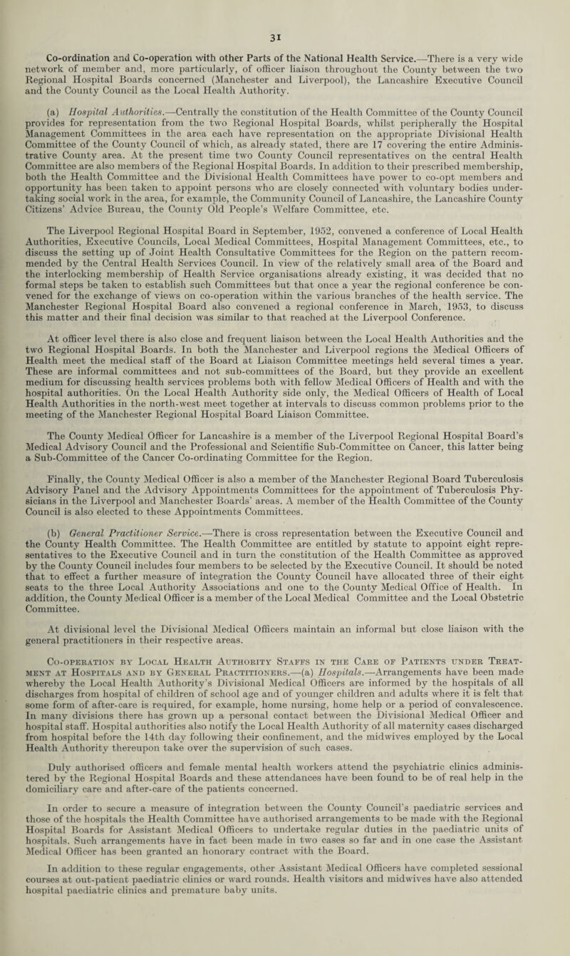 Co-ordination and Co-operation with other Parts of the National Health Service.—There is a very wide network of member and, more particularly, of officer liaison throughout the County between the two Regional Hospital Boards concerned (Manchester and Liverpool), the Lancashire Executive Council and the County Council as the Local Health Authority. (a) Hospital Authorities.—Centrally the constitution of the Health Committee of the County Council provides for representation from the two Regional Hospital Boards, whilst peripherally the Hospital Management Committees in the area each have representation on the appropriate Divisional Health Committee of the County Council of which, as already stated, there are 17 covering the entire Adminis¬ trative County area. At the present time two County Council representatives on the central Health Committee are also members of the Regional Hospital Boards. In addition to their prescribed membership, both the Health Committee and the Divisional Health Committees have power to co-opt members and opportunity has been taken to appoint persons who are closely connected with voluntary bodies under¬ taking social work in the area, for example, the Community Council of Lancashire, the Lancashire County Citizens’ Advice Bureau, the County Old People’s Welfare Committee, etc. The Liverpool Regional Hospital Board in September, 1952, convened a conference of Local Health Authorities, Executive Councils, Local Medical Committees, Hospital Management Committees, etc., to discuss the setting up of Joint Health Consultative Committees for the Region on the pattern recom¬ mended by the Central Health Services Council. In view of the relatively small area of the Board and the interlocking membership of Health Service organisations already existing, it was decided that no formal steps be taken to establish such Committees but that once a year the regional conference be con¬ vened for the exchange of views on co-operation within the various branches of the health service. The Manchester Regional Hospital Board also convened a regional conference in March, 1953, to discuss this matter and their final decision was similar to that reached at the Liverpool Conference. At officer level there is also close and frequent liaison between the Local Health Authorities and the two Regional Hospital Boards. In both the Manchester and Liverpool regions the Medical Officers of Health meet the medical staff of the Board at Liaison Committee meetings held several times a year. These are informal committees and not sub-committees of the Board, but they provide an excellent medium for discussing health services problems both with fellow Medical Officers of Health and with the hospital authorities. On the Local Health Authority side only, the Medical Officers of Health of Local Health Authorities in the north-west meet together at intervals to discuss common problems prior to the meeting of the Manchester Regional Hospital Board Liaison Committee. The County Medical Officer for Lancashire is a member of the Liverpool Regional Hospital Board’s Medical Advisory Council and the Professional and Scientific Sub-Committee on Cancer, this latter being a Sub-Committee of the Cancer Co-ordinating Committee for the Region. Finally, the County Medical Officer is also a member of the Manchester Regional Board Tuberculosis Advisory Panel and the Advisory Appointments Committees for the appointment of Tuberculosis Phy¬ sicians in the Liverpool and Manchester Boards’ areas. A member of the Health Committee of the County Council is also elected to these Appointments Committees. (b) General Practitioner Service.—There is cross representation between the Executive Council and the County Health Committee. The Health Committee are entitled by statute to appoint eight repre¬ sentatives to the Executive Council and in turn the constitution of the Health Committee as approved by the County Council includes four members to be selected by the Executive Council. It should be noted that to effect a further measure of integration the County Council have allocated three of their eight seats to the three Local Authority Associations and one to the County Medical Office of Health. In addition, the County Medical Officer is a member of the Local Medical Committee and the Local Obstetric Committee. At divisional level the Divisional Medical Officers maintain an informal but close liaison with the general practitioners in their respective areas. Co-operation by Local Health Authority Staffs in the Care of Patients under Treat¬ ment at Hospitals and by General Practitioners.—(a) Hospitals.—Arrangements have been made whereby the Local Health Authority’s Divisional Medical Officers are informed by the hospitals of all discharges from hospital of children of school age and of younger children and adults where it is felt that some form of after-care is required, for example, home nursing, home help or a period of convalescence. In many divisions there has grown up a personal contact between the Divisional Medical Officer and hospital staff. Hospital authorities also notify the Local Health Authority of all maternity cases discharged from hospital before the 14th day following their confinement, and the midwives employed by the Local Health Authority thereupon take over the supervision of such cases. Duly authorised officers and female mental health workers attend the psychiatric clinics adminis¬ tered by the Regional Hospital Boards and these attendances have been found to be of real help in the domiciliary care and after-care of the patients concerned. In order to secure a measure of integration between the County Council’s paediatric services and those of the hospitals the Health Committee have authorised arrangements to be made with the Regional Hospital Boards for Assistant Medical Officers to undertake regular duties in the paediatric units of hospitals. Such arrangements have in fact been made in two cases so far and in one case the Assistant Medical Officer has been granted an honorary contract with the Board. In addition to these regular engagements, other Assistant Medical Officers have completed sessional courses at out-patient paediatric clinics or ward rounds. Health visitors and midwives have also attended hospital paediatric clinics and premature baby units.