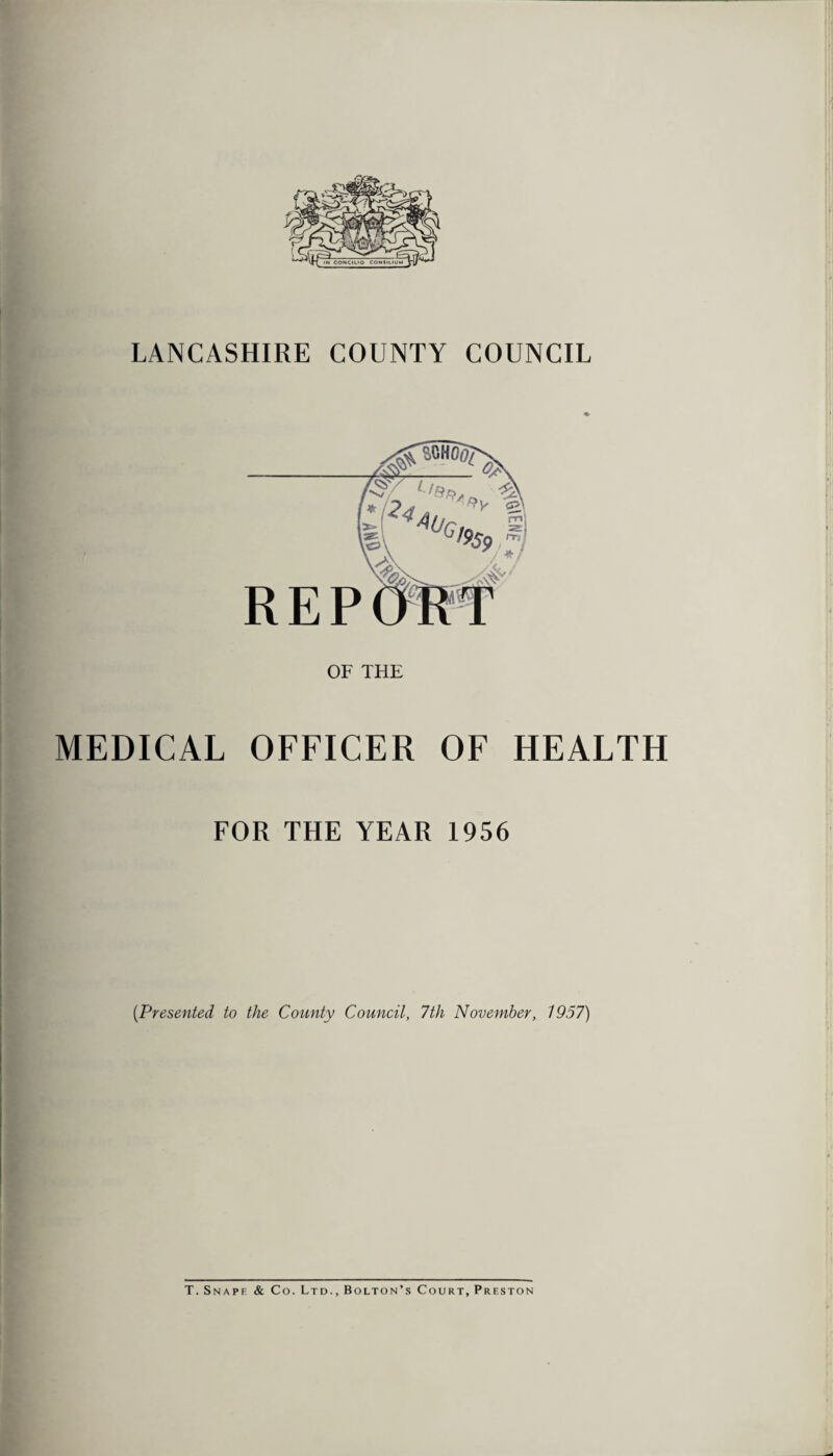 LANCASHIRE COUNTY COUNCIL OF THE MEDICAL OFFICER OF HEALTH FOR THE YEAR 1956 (.Presented to the County Council, 7th November, 1957) T. Snaps & Co. Ltd., Bolton’s Court, Preston