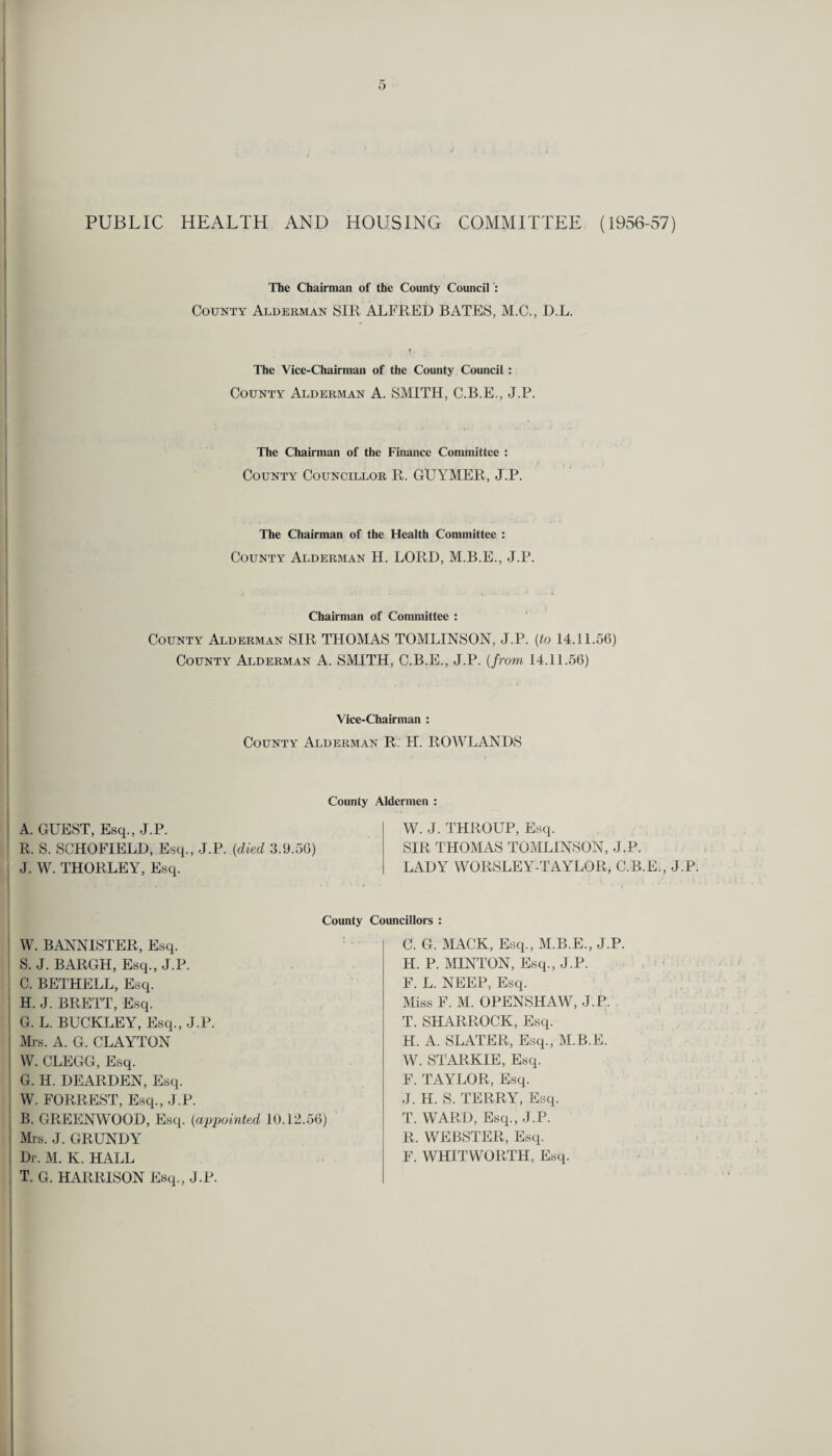 PUBLIC HEALTH AND HOUSING COMMITTEE (1956-57) The Chairman of the County Council : County Alderman SIR ALFRED BATES, M.C., D.L. The Vice-Chairman of the County Council : County Alderman A. SMITH, C.B.E., J.P. The Chairman of the Finance Committee : County Councillor R. GUYMER, J.P. The Chairman of the Health Committee : County Alderman H. LORD, M.B.E., J.P. Chairman of Committee : County Alderman SIR THOMAS TOMLINSON, J.P. (to 14.11.56) County Alderman A. SMITH, C.B.E., J.P. (from 14.11.56) Vice-Chairman : County Alderman R. H. ROWLANDS County Aldermen : A. GUEST, Esq., J.P. R. S. SCHOFIELD, Esq., J.P. (died 3.9.56) J. W. THORLEY, Esq. W. J. THROUP, Esq. SIR THOMAS TOMLINSON, J.P. LADY WORSLEY-TAYLOR, C.B.E., J.P W. BANNISTER, Esq. S. J. BARGH, Esq., J.P. C. BETHELL, Esq. H. J. BRETT, Esq. G. L. BUCKLEY, Esq., J.P. Mrs. A. G. CLAYTON W. CLEGG, Esq. G. H. DEARDEN, Esq. W. FORREST, Esq., J.P. B. GREENWOOD, Esq. (appointed 10.12.56) Mrs. J. GRUNDY Dr. M. K. HALL T. G. HARRISON Esq., J.P. County Councillors : C. G. MACK, Esq., M.B.E., J.P. H. P. MINTON, Esq., J.P. F. L. NEEP, Esq. Miss F. M. OPENSHAW, J.P. T. SHARROCK, Esq. H. A. SLATER, Esq., M.B.E. W. STARKIE, Esq. F. TAYLOR, Esq. J. H. S. TERRY, Esq. i) T. WARD, Esq., J.P. R. WEBSTER, Esq. F. WHITWORTH, Esq.