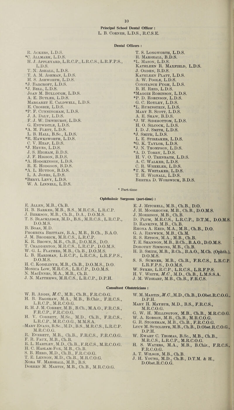 Principal School Dental Officer : L. B. Corner, L.D.S., R.C.S.E. Dental Officers : R. Ackers, L.D.S. *C. Allmark, L.D.S. H. J. Appleyard, L.R.C.P., L.R.C.S., L.R.F.P.S L.D.S. T. N. Ashall, L.D.S. T. A. M. Ashman, L.D.S. H. S. Ashworth, L.D.S. *J. Barcroft, L.D.S. *J. Bell, L.D.S. Joan M. Bullough, L.D.S. A. E. Butler, L.D.S. Margaret E. Caldwell, L.D.S. E. Crosbie, L.D.S. *P. F. Cunningham, L.D.S. J. A. Daly, L.D.S. F. J. W. Dewhurst, L.D.S. G. Entwistle, L.D.S. *A. M. Flett, L.D.S. L. B. Hall, B.Sc., L.D.S. *R. PIawksworth, L.D.S. C. V. Heap, L.D.S. *J. Heyes, L.D.S. J. S. Higham, B.D.S. J. F. Higson, B.D.S. *A. Hodgkinson, L.D.S. R. E. Hodgson, B.D.S. *A. L. Hutton, B.D.S. L. A. Jones, L.D.S. *Beryl Levy, L.D.S. W. A. Linnell, L.D.S. T. S. Longworth, L.D.S. R. Marshall, B.D.S. *L. Mason, L.D.S. Kathleen R. Maxfield, L.D.S. J. Ogden, B.D.S. Kathleen Platt, L.D.S. A. W. Poole, L.D.S. Constance Pugh, L.D.S. B. H. Reid, L.D.S. *Maggie Robinson, L.D.S. *P. D. Robinson, L.D.S. G. C. Royley, L.D.S. *L. Rubinstein, L.D.S. Mary B. Scott, L.D.S. A. E. Shaw, B.D.S. *J. W. Sidebottom, L.D.S. H. 0. Silcock, L.D.S. I. D. J. Smith, L.D.S. *J. Smith, L.D.S. L. E. Stlrzaker, L.D.S. *G. K. Taylor, L.D.S. *J. N. Thompson, L.D.S. *A. D. Torry, L.D.S. H. V. O. Trenbath, L.D.S. A. C. Walker, L.D.S. C. R. Wheeler, L.D.S. *T. K. Whitaker, L.D.S. T. H. Wignall, L.D.S. Bertha D. Worswick, B.D.S. * Part-time Ophthalmic Surgeons (part-time) : E. Allen, M.B., Ch.B. H. B. Barker, M.B., B.S., M.R.C.S., L.R.C.P. J. Berkson, M.B., Ch.B., D.A., D.O.M.S. T. S. Blacklidge, M.D., B.S., M.R.C.S., L.R.C.P., D.O.M.S. B. Boas, M.D. Phoebina Brittain, B.A., M.B., B.Ch., B.A.O. J. M. Brodrick, M.R.C.S., L.R.C.P. K. R. Brown, M.B., Ch.B., D.O.M.S., D.O. T. Chadderton, M.R.C.S., L.R.C.P., D.O.M.S. W. G. L. Flather, M.B., Ch.B., D.O.M.S. L. B. Hardman, L.R.C.P., L.R.C.S., L.R.F.P.S., D.O.M.S. H. C. Kodilinye, M.B., Ch.B., D.O.M.S., D.O. Monica Low, M.R.C.S., L.R.C.P., D.O.M.S. N. MacInnes, M.A., M.B., Ch.B. J. N. Matthews, M.R.C.S., L.R.C.P., D.P.H. E. J. Mitchell, M.B., Ch.B., D.O. J. H. Moorhouse, M.B., Ch.B., D.O.M.S. J. Morrison, M.B., Ch.B. D. Plum, M.R.C.S., L.R.C.P., D.T.M., D.O.M.S. D. Rankine, M.B., Ch.B. Rhona A. Reid, M.A., M.B., Ch.B., D.O. G. A. Renwick, M.B., Ch.M. R. S. Ritson, M.A., M.B., Ch.B. T. E. Shannon, M.B., B.Ch., B.A.O., D.O.M.S. Dorothy Simmons, M.B., Ch.B. H. B. Smith, M.B., B.Ch., B.A.O., M.Ch. (Ophth.), D.O.M.S. S. S. Sumner, M.B., Ch.B., F.R.C.S., L.R.C.P. L.R.F.P.S., D.O.M.S. W. Sykes, L.R.C.P., L.R.C.S., L.R.F.P.S. H. V. White, M.G., M.D., Ch.B., L.M.S.S.A. J. M. Wishart, M.B., Ch.B., F.R.C.S. Consultant Obstetricians : W. R. Addis, M.C., M.B., Ch.B., F.R.C.O.G. H. B. Bagshaw, M.A., M.B., B.Chir., F.R.C.S., L.R.C.P., M.R.C.O.G. R. H. J. M. Corbet, M.B., B.Ch., M.A.O., F.R.C.S., F.R.C.P., F.R.C.O.G. H. V. Corbett, M.Sc., M.D., Ch.B., F.R.C.S., L. R.C.P., M.R.C.O.G., M.M.S.A. Mary Evans, B.Sc., M.D., B.S., M.R.C.S., L.R.C.P. M. R.C.O.G. R. Everett, M.B., Ch.B., F.R.C.S., F.R.C.O.G. F. R. Faux, M.B., Ch.B. R. L. Hartley, M.D., Ch.B., F.R.C.S., M.R.C.O.G. H. C. Haslam-Fox, M.B., Ch.B. S. B. Herd, M.D., Ch.B., F.R.C.O.G. T. E. Lennon, M.D., Ch.B., M.R.C.O.G. Nora W. Marshall, M.B., B.S. Doreen M. Martin, M.B., Ch.B., M.R.C.O.G. W. M. Martin, M.G., M.D., Ch.B., D.Obst.R.C.O.G., D.P.H. Mary H. Mayeur, M.D., B.S., F.R.C.S., M.R.C.O.G. G. W. H. Millington, M.B., Ch.B., M.R.C.O.G. W. A. Robson, M.B., Ch.B., M.R.C.O.G. G. R. Stoneham, M.B., Ch.B., F.R.C.O.G. LucyM. Sutcliffe, M.B., Ch.B., D.Obst.R.C.O.G., D.P.H. W. Ewart C. Thomas, B.Sc., M.B., Ch.B., M.R.C.S., L.R.C.P., M.R.C.O.G. H. S. Waters, M.A., M.B., B.Chir., F.R.C.S., F.R.C.O.G. A. T. Wilson, M.B., Ch.B. J. H. Young, M.D., Ch.B., D.T.M. & H., D.Obst.R.C.O.G.