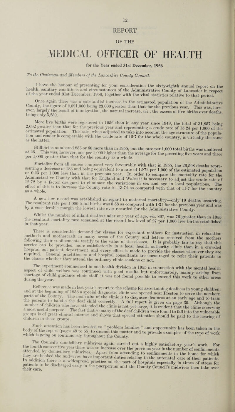 REPORT OF THE MEDICAL OFFICER OF HEALTH for (he Year ended 31st December, 1956 To the Chairman and Members of the Lancashire County Council. I have the honour of presenting for your consideration the sixty-eighth annual report on the health, sanitary conditions and circumstances of the Administrative County of Lancaster in respect of the year ended 31st December, 1956, together with the vital statistics relative to that period. Once again there was a substantial increase in the estimated population of the Administrative County, the figure of 2,091,000 being 23,000 greater than that for the previous year. This was, how¬ ever, largely the result of immigration, the natural increase, viz., the excess of live births over deaths being only 5,259. More live births were registered in 1956 than in any year since 1949, the total of 31,857 being 2,092 greater than that for the previous year and representing a crude rate of 15-24 per 1,000 of the estimated population. This rate, when adjusted to take into account the age structure of the popula¬ tion and render it comparable with the crude rate of 15-7 for the whole country, is virtually the same as the latter. J Stillbirths numbered 853 or 60 more than in 1955, but the rate per 1,000 total births was unaltered at Lb. This was, however, one per 1,000 higher than the average for the preceding five years and three per 1,000 greater than that for the country as a whole. Mortality from all causes compared very favourably with that in 1955, the 26,598 deaths repre- sentmg a decrease of 183 and being equivalent to a rate of 12-72 per 1,000 of the estimated population oi 0-23 per 1,000 less than in the previous year. In order to compare the mortality rate for the Adnninstrative County with that for England and Wales it is necessary to adjust the crude rate of w T a. . tor designed to eliminate the variations in sex and age in local populations. The effect of this is to increase the County rate to 13-74 as compared with that of 11-7 for the country as a whole. J A new low record was established in regard to maternal mortality—only 19 deaths occurring the resultant rate per 1,000 total births was 0-58 as compared with 1-31 for the previous year and was by a considerable margin the lowest rate ever recorded for the Administrative County. Whilst the number of infant deaths under one year of age, viz. 867, was 76 greater than in 1955 the residtant mortality rate remained at the record low level of 27 per 1,000 live births established in that year. There is considerable demand for classes for expectant mothers for instruction in relaxation methods and mothercraft in many areas of the County and letters received from the mothers following their confinements testify to the value of the classes. It is probably fair to say that this service can be provided more satisfactorily in a local health authority clinic than in a crowded Hospital out-patient department, and every effort is made to provide the classes wherever they are required. General practitioners and hospital consultants are encouraged to refer their patients to tile classes wh.eth.er they attend the ordinary clinic sessions or not. The experiment commenced in one health division in 1955 in connection with the mental health aspect of child welfare was continued with good results but unfortunately, mainly arising from shortage of child guidance clinic staff, it was not found possible to extend this work'to other areas during the year. Reference was made in last year’s report to the scheme for ascertaining deafness in young children and at the beginning of 1956 a special diagnostic clinic was opened near Preston to ser ve the northern parts of tne County The main aim of the clinic is to diagnose deafness at an early age and to train the parents to handle the deaf child correctly. A full report is given on page 39. Although the number of children who have attended the clinic is not yet large, it is evident that the clinic is serving a most useful purpose. The fact that so many of the deaf children were found to fall into the vulnerable gioups is of great clinical interest and shows that special attention should be paid to the hearing of cmldren m these groups. 6 bodv^ttm? ^ hfnV drlwedit0 “ problem families ” and opportunity has been taken in the \ dy the report (pages 49 to 55) to discuss this matter and to provide examples of the type of work which is going on continuously throughout the County. ^ +i Tll(; Council’s domiciliary midwives again carried out a highly satisfactorv year’s work For attendee hvT! 7 yeartbei'e was Crease over the previous year in the number of confinements thet irfbookeH^C iarn midTeS' ■ Apart fr°m attending t0 confinements in the home for which Tnad^fit i!mt Wp! mid^lves bave important duties relating to the antenatal care of their patients. natS toheZtZr ^ldesPread P^ctice on the part of hospitals especially in times of stress for their fare. b d h rged early in the puerperium and the County Council’s midwives then take over