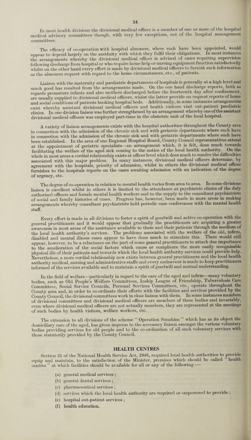 In most health divisions the divisional medical officer is a member of one or more of the hospital medical advisory committees though, with very few exceptions, not of the hospital management committees. The efficacy of co-operation with hospital almoners, where such have been appointed, would appear to depend largely on the assiduity with which they fulfil their obligations. In most instances the arrangements whereby the divisional medical officer is advised of cases requiring supervision following discharge from hospital or who require home help or nursing equipment function satisfactorily whilst on the other hand every effort is made by divisional medical officers to furnish such information as the almoners request with regard to the home circumstances, etc., of patients. Liaison with the maternity and paediatric departments of hospitals is generally at a high level and much good has resulted from the arrangements made. On the one hand discharge reports, both as regards premature infants and also mothers discharged before the fourteenth day after confinement, are usually supplied to divisional medical officers, whilst the latter provide on request reports of home and social conditions of patients booking hospital beds. Additionally, in some instances arrangements exist whereby assistant divisional medical officers and health visitors visit out-patient paediatric clinics. In one division liaison was further strengthened by an arrangement whereby one of the assistant divisional medical officers was employed part-time in the obstetric unit of the local hospital. A variety of liaison arrangements exists with the hospital authorities throughout the County area in connection with the admission of the chronic sick and with geriatric departments where such hav e in connection with the admission of the chronic sick and with geriatric departments where such have been established. In the area of one Regional Hospital Board, County Council representatives attend at the appointment of geriatric specialists—an arrangement which, it is felt, does much towards facilitating the welfare of the aged sick coming to the notice of the local health authority. On the whole in most areas a cordial relationship exists at officer level which does much to resolve the difficulties associated with this major problem. In many instances, divisional medical officers determine, by agreement with the hospitals, priority of admission, whilst in others the divisional medical officer furnishes to the hospitals reports on the cases awaiting admission with an indication of the degree of urgency, etc. The degree of co-operation in relation to mental health varies from area to area. In some divisions liaison is excellent whilst in others it is limited to the attendance at psychiatric clinics of the duly authorised officers and female mental health workers and to the supply to the consultant psychiatrists of social and family histories of cases. Progress has, however, been made in more areas in making arrangements whereby consultant psychiatrists hold periodic case conferences with the mental health staff. Every effort is made in all divisions to foster a spirit of goodwill and active co-operation with the general practitioners and it would appear that gradually the practitioners are acquiring a greatei awareness in most areas of the assistance available to them and then' patients through the medium ol the local health authority’s services. The problems associated with the welfare of the old, infirm, disabled and mental illness cases appear to have done much to stimulate this. There would still appear, however, to be a reluctance on the part of some general practitioners to attach due importance to the amelioration of the social factors which cause or complicate the more easily recognisable physical ills of their patients and towards which the local health authority services could provide help. Nevertheless, a more cordial relationship now exists between general practitioners and the local health authority medical, nursing and administrative staffs and every endeavour is made to keep practitioners informed of the services available and to maintain a spirit of goodwill and mutual understanding. In the field of welfare—particularly in regard to the care of the aged and infirm—many voluntary bodies, such as Old People’s Welfare Committees, In skip League of Friendship, Tuberculosis Care Committees, Social Service Councils, Personal Services Committees, etc., operate throughout the County area and, in order to co-ordinate their efforts with the facilities and services provided by the County Council, the divisional committees work in close liaison with them. In some instances members of divisional committees and divisional medical officers are members of these bodies and invariably, even where divisional medical officers are not actually members, they are represented at the meetings of such bodies by health visitors, welfare workers, etc. The extension to all divisions of the scheme “ Operation Sunshine ” which has as its object the domiciliary care of the aged, has given impetus to the necessary liaison amongst the various voluntary bodies providing services for old people and to the co-ordination of all such voluntary services with those statutorily provided by the County Council. HEALTH CENTRES Section 21 of the National Health Service Act, 1946, required local health authorities to provide equip and maintain, to the satisfaction of the Minister, premises which should be called health centres ” at which facilities should be available for all or any of the following :— (a) general medical services ; (b) general dental services ; (c) pharmaceutical services ; (d) services which the local health authority are required or empowered to provide ; (e) hospital out-patient services ; (f) health education.