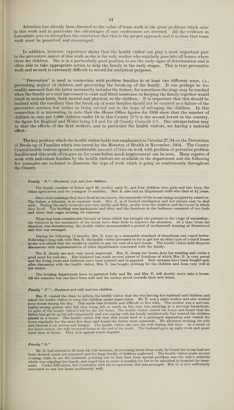 Attention has already been directed to the value of team work in the great problems which arise in this work and in particular the advantages of case conferences are stressed. All the evidence in Lancashire goes to strengthen the conviction that this is the proper approach and it is clear that team work must be preserved and encouraged. In addition, however, experience shows that the health visitor can play a most important part in the prevent ive aspect of this work as she is the only worker who regularly goes into all homes where there are children. She is in a particularly good posit ion to see the early signs of deterioration and is often able to take appropriate action to help the family in the early stages. This is true preventive work and as such is extremely difficult to record for statistical purposes. “ Prevention” is used in connection with problem families in at least two different ways, i.e., preventing neglect of children and preventing the break-up of the family. It can perhaps be too readily assumed that the latter necessarily includes the former, for sometimes the stage may be reached when the family as a unit has ceased to exist and blind insistence on keeping the family together would result in serious harm, both mental and physical, to the children. It is important that this should be realised with the corollary that the break-up of some families should not be counted as a failure of the preventive services but rather as being carried out in the hope of salvaging the children. In this connection it is interesting to note that the Home Office figures for 1956 show that the number of children in care per 1,000 children under 18 in this County (2-7) is the second lowest in the country, the figure for England and Wales being 5-3 and for all County Councils 5-1. One interpretation may be that the efforts of the field workers, and in particular the health visitors, are having a material effect. The key posit ion which the health visitor holds was emphasised in Circular 27/54 on the Prevention of Break-up of Families which was issued by the Ministry of Health in November, 1954. The County Council health visitors spend a considerable amount of time on work with problem or potential problem families and this work often goes on for years before much improvement can be seen. Many reports of work with individual families by the health visitors are available in the department and the following few examples are included to illustrate the type of work which is going on continuously throughout the County. Family “ E.”—Husband., wife and. four children. Tlio family consists of father aged 30, mother aged 31, and four children (two girls and two boys, the eldest aged seven and the youngest 18 months). Mrs. E. also had an illegitimate child who died at years. Since their marriage they have lived in two rooms, the remainder of the house being occupied by relatives. The father, a labourer, is in constant work. Mrs. E. is of limited intelligence and not always easy to deal with. During the early years she was very untidy and dirty, as also were the children and the rooms in which they lived. The bedding was inadequate and dirty and the furniture in the bedroom consisted of two beds and three bird cages housing 18 canaries. There has been considerable friction at times which has brought the parents to the vergo of separation ; the relatives in the remainder of the house have done little to improve the situation. At a time when the situation was deteriorating, the health visitor recommended a period of mothercraft training at Brentwood and this was arranged. During the following 12 months, Mrs. E. kept up a reasonable standard of cleanliness and coped better. Following a long talk with Mrs. E. the health visitor promised to try to get her an older type of council house as she was afraid that she would be unable to pay the rent of a new house. The health visitor held frequent discussions with representatives of other departments concerned with the family. The E. family are now very much improved. Mrs. E. cleans her home, does her washing and cooks a good meal for mid-day. Her husband has made several pieces of furniture of which Mrs. E. is very proud and the living room and bedroom have been painted and re-papered. New curtains have been bought and, after discussion with the health visitor, Mrs. E. has bought clothing for the children and done very well in her choice. The housing department have co-operated fully and Mr. and Mrs. E. will shortly move into a house. All the canaries but one have been sold and the money saved towards their new home. Family “ F.”—Husband and wife and two children. Mrs. F. visited the clinic to inform the health visitor that she was leaving her husband and children and asked the health visitor to keep the children under supervision. Mr. F. was a night worker and also worked some hours during the day. This made him irritable and difficult to live with. The mother was a nervous, highly-strung person who felt that being left so much on her own was resulting in a nervous breakdown. In spite of the health visitor’s advice she left home. The health visitor visited the home and found that the father had given up his job temporarily and was coping with his family satisfactorily but wanted the children placed in a home. The health visitor felt that this would lead to a prolonged separation and visited the home regularly for the next few days and found the father more amenable. He admitted striking his wife and blamed it on nerves and fatigue. The health visitor also saw the wife during this time. As a result of her intervention, the wife returned home at the end of the week. The husband gave up night work and spent moro time at homo. They now appear much happier. Family “ O.” Mr. G. had started to ill-treat his wife because, on returning homo from work, he found the house had not been cleaned, meals not prepared and the large family of children neglected. Phe health visitor made several evening visits to see the husband, pointing out to him that their special problem was the wife s arthritis which was crippling her hands, and urged him to make it possible for her to be admitted to hospital for treat¬ ment. Under difficulties, but eventually with his co-operation, this was arranged. Mrs. G. is now sufficiently recovered to run her home moderately well.