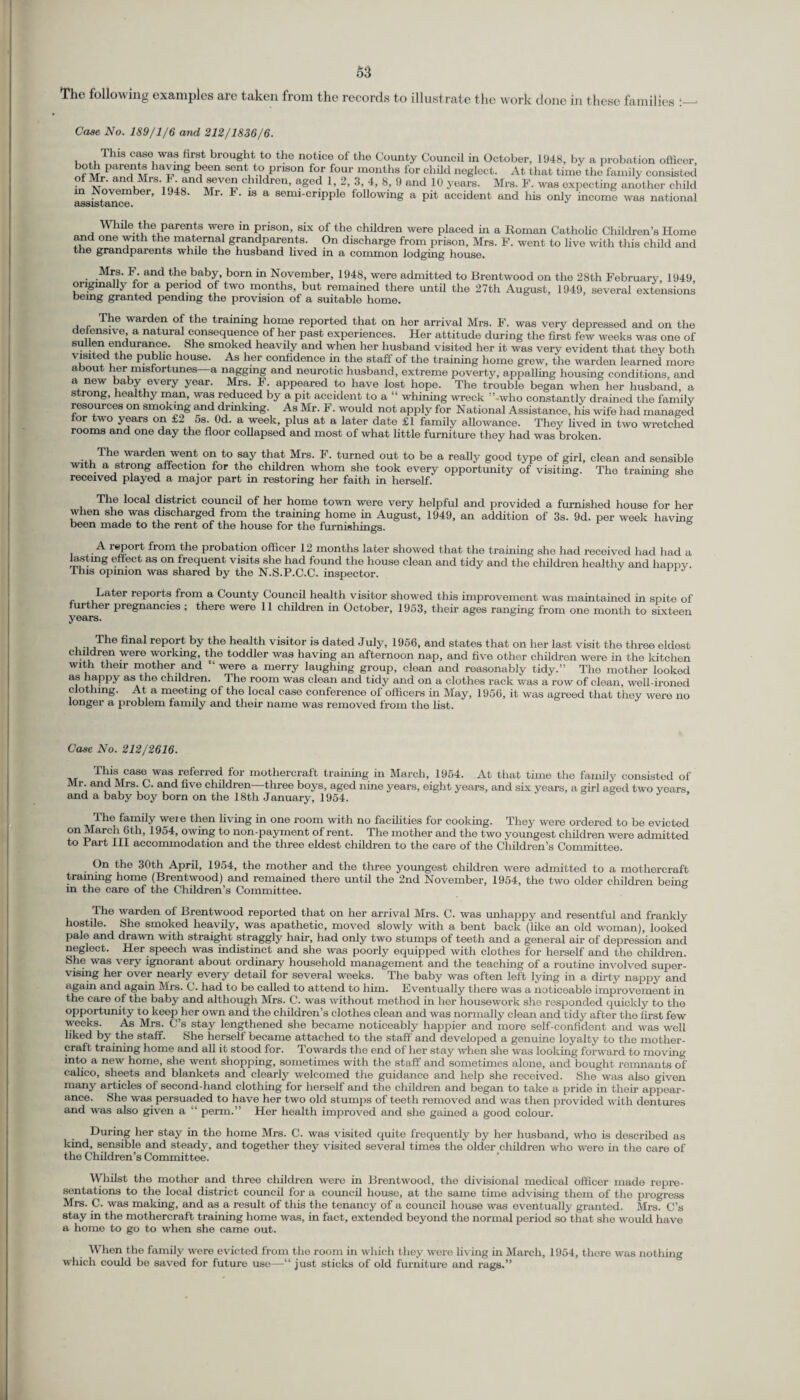 The following examples are taken from the records to illustrate the work done in these families Case No. 189/1/6 and 212/1836/6. This case was first brought to tho notice of the County Council in October, 1048, by a probation officer, boUi parents having been sent to prison for four months for child neglect. At that time tho family consisted of Mr. and Mrs. F and seven children, aged 1, 2, 3, 4, 8, 9 and 10 years. Mrs. F. was expecting another child m November, 1948. Mr. 1. is a semi-cripple following a pit accident and his only income was national assistance. V> hile the parents were m prison, six of the children were placed in a Roman Catholic Children’s Home and one with the maternal grandparents. On discharge from prison, Mrs. F. went to live with this child and the grandparents while the husband lived in a common lodging house. Mrs. F. and the baby, born in November, 1948, were admitted to Brentwood on the 28th February, 1949, originally for a period of two months, but remained there until the 27th August, 1949, several being granted pending the provision of a suitable home extensions The warden of the training home reported that on her arrival Mrs. F. was very depressed and on the defensive, a natural consequence of her past experiences. Her attitude during the first few weeks was one of sullen endurance, (she smoked heavily and when her husband visited her it was very evident that they both visited the public house. As her confidence in the staff of the training home grew, the warden learned more about her misfortunes—a nagging and neurotic husband, extreme poverty, appalling housing conditions and a new baby every year. Mrs. F. appeared to have lost hope. The trouble began when her husband, a strong, healthy man, was reduced by a pit accident to a “ whining wreck ’’-who constantly drained the family resources on smoking and drinking. As Mr. F. would not apply for National Assistance, his wife had managed tor two years on £2 5s. Od. a week, plus at a later date £1 family allowance. Thoy lived in two wretched rooms and one day the floor collapsed and most of what little furniture they had was broken. , The warden went on to say that Mrs. F. turned out to be a really good type of girl, clean and sensible with a strong affection for the chddren whom she took every opportunity of visiting. The training she received played a major part in restoring her faith in herself. The local district council of her home town were very helpful and provided a furnished house for her when she was discharged from the training home in August, 1949, an addition of 3s. 9d. per week having been made to the rent of the house for the furnishings. , . ^ 1®P°1^ from the probation officer 12 months later showed that the training she had received had had a lasting effect as on frequent visits she had found the house clean and tidy and the children healthy and happy This opinion was shared by the N.S.P.C.C. inspector. Later reports from a County Council health visitor showed this improvement was maintained in spite of further pregnancies ; there were 11 children in October, 1953, their ages ranging from one month to sixteen years. The final report by the health visitor is dated July, 1956, and states that on her last visit the three eldest children were working, the toddler was having an afternoon nap, and five other children were in the kitchen with their mother and “ were a merry laughing group, clean and reasonably tidy.” Tho mother looked as happy as the children. The room was clean and tidy and on a clothes rack was a row of clean, well-ironed clothing. At a meeting of the local case conference of officers in May, 1956, it was agreed that they were no longer a problem family and their name was removed from the list. Case No. 212/2616. case was referred for mothercraft training in March, 1954. At that time the family consisted of Mr. and Mrs. C. and five children—three boys, aged nine years, eight years, and six years, a girl aged two years and a baby boy born on the 18th January, 1954. The family weie then living in one room with no facilities for cooking. They were ordered to be evicted on March 6th, 1954, owing to non-payment of rent. The mother and the two youngest children were admitted to Part III accommodation and the three eldest children to the care of the Children’s Committee. On the 30th April, 1954, the mother and the three youngest children were admitted to a mothercraft tramrng home (Brentwood) and remained there until the 2nd November, 1954, the two older children being in the care of the Children’s Committee. b The warden of Brentwood reported that on her arrival Mrs. C. was unhappy and resentful and frankly hostile. She smoked heavily, was apathetic, moved slowly with a bent back (like an old woman), looked pale and drawn with straight straggly hair, had only two stumps of teeth and a general air of depression and neglect. Her speech was indistinct and she was poorly equipped with clothes for herself and the children. She was very ignorant about ordinary household management and the teaching of a routine involved super¬ vising her over nearly every detail for several weeks. The baby was often left lying in a dirty nappy and again and again Mrs. C. had to be called to attend to him. Eventually there was a noticeable improvement in the care of the baby and although Mrs. C'. was without method in her housework she responded quickly to the opportunity to keop her own and the children’s clothes clean and was normally clean and tidy after the first few weeks. As Mrs. C’s stay lengthened she became noticeably happier and more self-confident and was well liked by the staff. She herself became attached to the staff and developed a genuine loyalty to the mother¬ craft training home and all it stood for. Towards the end of her stay when she was looking forward to moving into a new home, she went shopping, sometimes with the staff and sometimes alone, and bought remnants of calico, sheets and blankets and clearly welcomed the guidance and help she received. She was also given many articles of second-hand clothing for herself and the children and began to take a pride in their appear¬ ance. She was persuaded to have her two old stumps of teeth removed and was then provided with dentures and was also given a 'l perm.” Her health improved and she gained a good colour. During her stay in tho home Mrs. C. was visited quite frequently by her husband, who is described as kind, sensible and steady, and together they visited several times the older children who were in the care of the Children’s Committee. Whilst tho mother and three children were in Brentwood, the divisional medical officer made repre¬ sentations to the local district council for a council house, at the same tune advising them of the progress Mrs. C. was making, and as a result of this the tenancy of a council house was eventually granted. Mrs. C’s stay in the mothercraft training home was, in fact, extended beyond the normal period so that she would have a home to go to when she came out. When tho family were evicted from the room in which they were living in March, 1954, thoro was nothing which could be saved for future use—“ just sticks of old furniture and rags.”