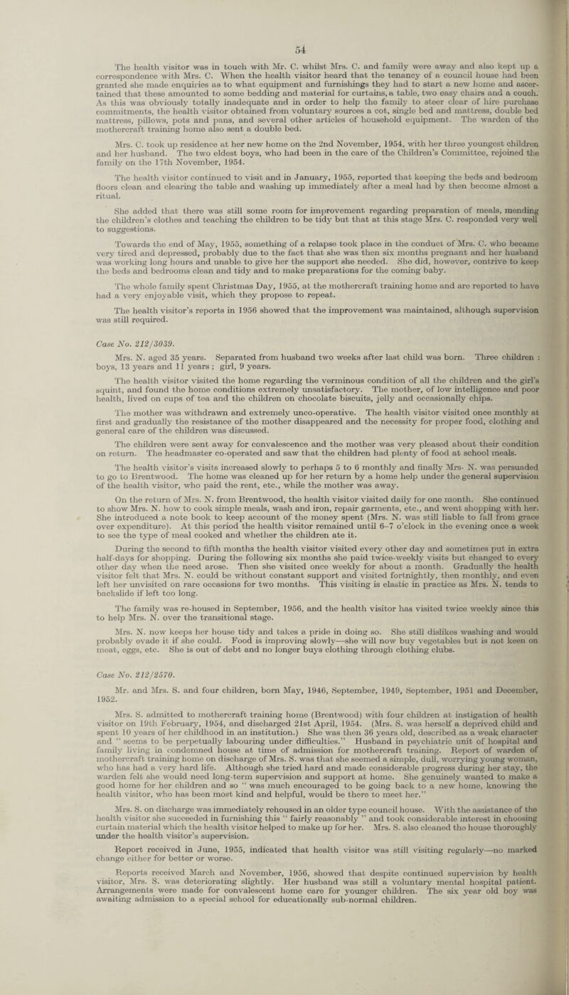 The health visitor was in touch with Mr. C. whilst Mrs. C. and family were away and also kept up a correspondence with Mrs. C. When the health visitor heard that the tenancy of a council house had been granted she made enquiries as to what equipment and furnishings they had to start a new home and ascer¬ tained that these amounted to some bedding and material for curtains, a table, two easy chairs and a couch. As this was obviously totally inadequate and in order to help the family to steer clear of hire purchase commitments, the health visitor obtained from voluntary sources a cot, single bod and mattress, double bed mattress, pillows, pots and pans, and several other articles of household equipment. The warden of the mothercraft training home also sent a double bed. Mrs. C. took up residence at her new home on the 2nd November, 1954, with her three youngest children and her husband. The two eldest boys, who had been in the care of the Children’s Committee, rejoined the family on the 17th November, 1954. The health visitor continued to visit and in January, 1955, reported that keeping the beds and bedroom floors clean and clearing the table and washing up immediately after a meal had by then become almost a ritual. She added that there was still some room for improvement regarding preparation of meals, mending the children’s clothes and teaching the children to be tidy but that at this stage Mrs. C. responded very well to suggestions. Towards the end of May, 1955, something of a relapse took place in the conduct of Mrs. C. who became very tired and depressed, probably due to the fact that she was then six months pregnant and her husband was working long hours and unable, to give her the support she needed. She did, however, contrive to keep the beds and bedrooms clean and tidy and to make preparations for the coming baby. The whole family spent Christmas Day, 1955, at the mothercraft training home and are reported to have had a very enjoyable visit, which they propose to repeat. The health visitor’s reports in 1956 showed that the improvement was maintained, although supervision was still required. Case No. 212/3039. Mrs. N. aged 35 years. Separated from husband two weeks after last child was born. Three children : boys, 13 years and 11 years ; girl, 9 years. The health visitor visited the home regarding the verminous condition of all the children and the girl’s squint, and found the home conditions extremely unsatisfactory. The mother, of low intelligence and poor health, lived on cups of tea and the children on chocolate biscuits, jelly and occasionally chips. The mother was withdrawn and extremely unco-operative. The health visitor visited once monthly at first and gradually the resistance of the mother disappeared and the necessity for proper food, clothing and general care of the children was discussed. The children were sent away for convalescence and the mother was very pleased about their condition on return. The headmaster co-operated and saw that the children had plenty of food at school meals. The health visitor’s visits increased slowly to perhaps 5 to 6 monthly and finally Mrs- N. was persuaded to go to Brentwood. The home was cleaned up for her return by a home help under the general supervision of the health visitor, who paid the rent, etc., while the mother was away. On the return of Mrs. N. from Brentwood, the health visitor visited daily for one month. She continued to show Mrs. N. how to cook simple meals, wash and iron, repair garments, etc., and went shopping with her. She introduced a note book to keep account of the money spent (Mrs. N. was still liable to fall from grace over expenditure). At this period the health visitor remained until 6-7 o’clock in the evening once a week to see the type of meal cooked and whether the children ate it. During the second to fifth months the health visitor visited every other day and sometimes put in extra half-days for shopping. During the following six months she paid twice-weekly visits but changed to every other day when the need arose. Then she visited once weekly for about a month. Gradually the health visitor felt that Mrs. N. could be without constant support and visited fortnightly, then monthly, and even left her unvisited on rare occasions for two months. This visiting is elastic in practice as Mrs. N. tends to backslide if left too long. The family was re-housed in September, 1956, and the health visitor has visited twice weekly since this to help Mrs. N. over the transitional stage. Mrs. N. now keeps her house tidy and takes a pride in doing so. She still dislikes washing and would probably evade it if she could. Food is improving slowly—she will now buy vegetables but is not keen on meat, eggs, etc. She is out of debt and no longer buys clothing through clothing clubs. Case No. 212/2570. Mr. and Mrs. S. and four children, bom May, 1946, September, 1949, September, 1951 and December, 1952. Mrs. S. admitted to mothercraft training home (Brentwood) with four children at instigation of health visitor on 19th February, 1954, and discharged 21st April, 1954. (Mrs. S. was herself a deprived child and spent 10 years of her childhood in an institution.) She was then 36 years old, described as a weak character and “ seems to be perpetually labouring under difficulties.” Husband in psychiatric unit of hospital and family living in condemned house at time of admission for mothercraft training. Report of warden of mothercraft training home on discharge of Mrs. S. was that she seemed a simple, dull, worrying young woman, who has had a very hard life. Although she tried hard and made considerable progress during her stay, the warden felt she would need long-term supervision and support at home. She genuinely wanted to make a good home for her children and so “ was much encouraged to be going back to a new home, knowing the health visitor, who has been most kind and helpful, would be there to meet her.” Mrs. S. on discharge was immediately rehoused in an older type council house. With the assistance of tho health visitor she succeeded in furnishing this “ fairly reasonably ” and took considerable interest in choosing curtain material which the health visitor helped to make up for her. Mrs. S. also cleaned the house thoroughly under the health visitor’s supervision. Report received in June, 1955, indicated that health visitor was still visiting regularly—no marked change either for better or worse. Reports received March and November, 1956, showed that despite continued supervision by health visitor, Mrs. S. was deteriorating slightly. Her husband was still a voluntary mental hospital patient. Arrangements were made for convalescent home care for younger children. The six year old boy was awaiting admission to a special school for educationally sub-normal children.