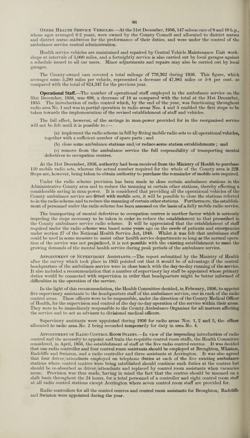 Other Health Service Vehicles.—At the 31st December, 1956, 147 saloon cars of 8 and lOh.p., whose ages averaged 6-2 years, were owned by the County Council and allocated to district nurses and district nurse-midwives for the preformance of their duties, and were under the control of the ambulance service central administration. Health service vehicles are maintained and repaired by Central Vehicle Maintenance Unit work¬ shops at intervals of 5,000 miles, and a fortnightly service is also carried out by local garages against a schedule issued to all car users. Minor adjustments and repairs may also be carried out by local garages. The County-owned cars covered a total mileage of 776,362 during 1956. This figure, which averages some 5,280 miles per vehicle, represented a decrease of 47,985 miles or 5-8 per cent, as compared with the total of 824,347 for the previous year. Operational Staff.—The number of operational staff employed in the ambulance service on the 31st December, 1956, was 698, a decrease of 18 as compared with the total at the 31st December, 1955. The introduction of radio control which, by the end of the year, was functioning throughout radio area No. 1 and was in partial operation in radio areas Nos. 4 and 5 enabled the first steps to be taken towards the implementation of the revised establishment of staff and vehicles. The full effect, however, of the savings in man-power provided for in the reorganised service will not be felt until it is possible to :— (a) implement the radio scheme in full by fitting mobile radio sets to all operational vehicles, together with a sufficient number of spare parts ; and (b) close some ambulance stations and/or reduce some station establishments ; and (c) remove from the ambulance service the full responsibility of transporting mental defectives to occupation centres. At the 31st December, 1956, authority had been received from the Ministry of Health to purchase 150 mobile radio sets, whereas the actual number required for the whole of the County area is 229. Steps are, however, being taken to obtain authority to purchase the remainder of mobile sets required. Under the radio scheme provision has been made to close certain ambulance stations in the Administrative County area and to reduce the manning at certain other stations, thereby effecting a considerable saving in man-power. It is considered that providing all the operational vehicles of the County ambulance service are fitted with mobile sets, it will be possible to close the stations referred to in the radio scheme and to reduce the manning of certain other stations. Furthermore, the establish¬ ment of personnel under the radio scheme has been assessed on the basis of a fully mobile radio service. The transporting of mental defectives to occupation centres is another factor which is seriously impeding the steps necessary to be taken in order to reduce the establishment to that prescribed in the County ambulance service radio scheme. It will be appreciated that the establishment of staff required under the radio scheme was based some years ago on the needs of patients and emergencies under section 27 of the National Health Service Act, 1946. Whilst it was felt that ambulance staff could be used in some measure to assist other health service departments so long as the normal opera¬ tion of the service was not prejudiced, it is not possible with the existing establishment to meet the growing demands of the mental health service during peak periods of the ambulance service. Appointment of Supervisory Assistants.—The report submitted by the Ministry of Health after the survey which took place in 1955 pointed out that it would be of advantage if the central headquarters of the ambulance service were in close touch with the day-to-day running of the service. It also included a recommendation that a number of supervisory lay staff be appointed whose primary duties would be connected with supervision in order that headquarters might be better informed of difficulties in the operation of the service. In the light of this recommendation, the Health Committee decided, in February, 1956, to appoint five supervisory assistants to the headquarters staff of the ambulance service, one in each of the radio control areas. These officers were to be responsible, under the direction of the County Medical Officer of Health, for the supervision and control of the day-to-day operation of the service within their areas. They were to be immediately responsible to the Comity Ambulance Organiser for all matters affecting the service and to act as advisers to divisional medical officers. Supervisory assistants were appointed during 1956 for radio areas Nos. 1, 2 and 5, the officer allocated to radio area No. 2 being seconded temporarily for duty in area No. 4. Appointment of Radio Control Room Staffs.—In view of the impending introduction of radio control and the necessity to appoint and train the requisite control room staffs, the Health Committee considered, in April, 1956, the establishment of staff at the five radio control centres. It was decided that one radio controller and four control room assistants should be employed at Broughton, Whiston, Radcliffe and Swinton, and a radio controller and three assistants at Accrington. It was also agreed that four driver/attendants employed on telephone duties at each of the five existing ambulance stations where control centres were being established should continue such duties at the centres but should be re-absorbed as driver/attendants and replaced by control room assistants when vacancies arose. Provision was thus made, having in mind the fact that the centres should be manned on a shift basis throughout the 24 hours, for a total personnel of a controller and eight control room staff at all radio control stations except Accrington where seven control room staff are provided for. Radio controllers for all the control centres and control room assistants for Broughton, Radcliffe and Swinton were appointed during the year.
