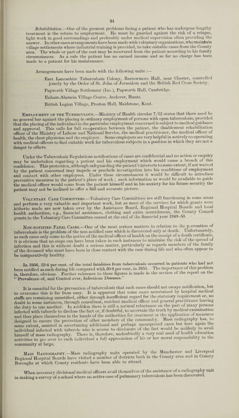 Rehabilitation.—One of the greatest problems facing a patient who has undergone lengthy treatment is the return to employment. He must be guarded against the risk of a relapse, light work in good surroundings and preferably under medical supervision often providing the answer. In other cases arrangements have been made with voluntary organisations, who maintain village settlements where industrial training is provided, to take suitable cases from the County area. The whole or part of the cost may be recovered from the patient according to his family circumstances. As a rule the patient has no earned income and so far no charge has been made to a patient for his maintenance. Arrangements have been made with the following units :— East Lancashire Tuberculosis Colony, Barrowmore Hall, near Chester, controlled jointly by the Order of St. John of Jerusalem and the British Red Cross Society. Papworth Village Settlement (Inc.), Papworth Hall, Cambridge. Enham-AJamein Village Centre, Andover, Hants. British Legion Village, Preston Hall, Maidstone, Kent. Employment of the Tuberculous.—Ministry of Health circidar 7/52 states that there need be no general bar against the placing in ordinary employment of persons with open tuberculosis, provided that the placing of the individual in the particular employment concerned is subject to medical guidance and approval. This calls for full co-operation between the patient, the disablement rehabilitation officer of the Ministry of Labour and National Service, the medical practitioner, the medical officer of health, the chest physician and the employer. Some employers are very helpful in actively co-operating with medical officers to find suitable work for tuberculous subjects in a position in which they are not a danger to others. Under the Tuberculosis Regulations notifications of cases are confidential and no action or enquiry may be undertaken regarding a patient and his employment which would cause a breach of this confidence. This protection, although safeguarding the patient’s interests to some extent, if not waived by the patient concerned may impede or preclude investigation into his conditions of employment and contact with other employees. Under these circumstances it would be difficult to introduce preventive measures in the patient’s place of work ; such information as would be available to guide the medical officer would come from the patient himself and in his anxiety for his future security the patient may not be inclined to offer a full and accurate picture. Voluntary Care Committees.—Voluntary Care Committees are still functioning in some areas and perform a very valuable and important work, but as most of the services for which grants were hitherto made are now taken over by the Assistance Board, Regional Hospital Boards and local health authorities, <?.(/., financial assistance, clothing and extra nourishment, the County Council grants to the Voluntary Care Committee ceased at the end of the financial year 1949-50. Non-notified Eatal Cases.—One of the most serious matters in relation to die prevention of tuberculosis is the problem of the non-notified case which is discovered only at death. Unfortunately, as such cases only come to the notice of the medical officer oi health on the receipt ot a death certificate, it is obvious that no steps can have been taken in such instances to minimise the risk of the spread of infection and this is without doubt a serious matter, particularly as regards members of the family of the deceased who must have been in close contact with the case during life and who often appear to be comparatively healthy. In 1956, 22-4 per cent, of the total fatalities from tuberculosis occurred in patients who had not been notified as such during life compared with 20-8 per cent, in 1955. The importance of this problem is, therefore, obvious. Further reference to these figures is made in the Section of the report on the “ Prevalence of, and Control over, Infectious Diseases.” It is essential for the prevention of tuberculosis that such cases should not escape notification, but to overcome this is far from easy. It is apparent that some cases ascertained by hospital medical staffs are remaining unnotified, either through insufficient regard for the statutory requirement or, no doubt in some instances, through consultant, resident medical officer and general practitioner leaving the duty to one another. In addition there is still a natural reluctance on the part of many persons infected with tubercle to disclose the fact or, if doubtful, to ascertain the truth by medical examination and thus place themselves in the hands of the authorities for treatment or the application ol measures designed to ensure the protection of other members of the community. Mass radiography has to some extent, assisted in ascertaining additional and perhaps unsuspected cases but here again re individual infected with tubercle who is averse to disclosure of the fact would be unlikely to avail himself of mass radiography. There is, therefore, undoubtedly a very real need ol health education activities to gee over to each individual a full appreciation of his or her moral responsibility to the community at large. Mass Radiography.—Mass radiography units operated by the Manchester and Liverpool Regional Hospital Boards have visited a number of districts both in the County area and in County Boroughs at which County residents have been able to attend. When necessary divisional medical officers avail themselves of the assistance of a radiography unit in making a survey of a school where an active case of pulmonary tuberculosis has been discovered.