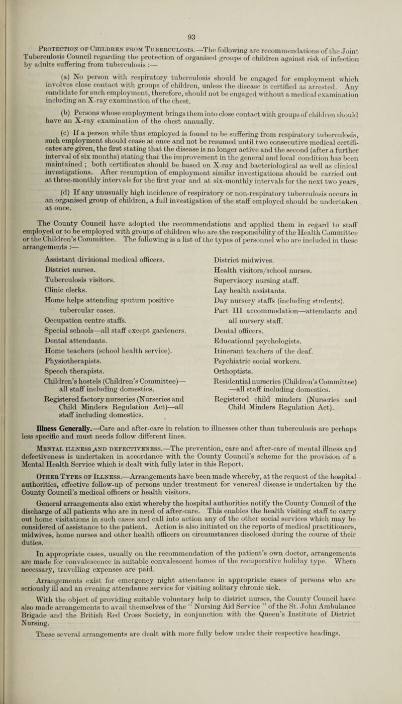 Protection of Children from Tuberculosis.—The following are recommendations of the Joint. Tuberculosis Council regarding the protection of organised groups of children against risk of infection by adults suffering from tuberculosis :— (a) No person with respiratory tuberculosis should be engaged for employment which involves close contact with groups of children, unless the disease is certified as arrested. Any candidate for such employment, therefore, should not be engaged without a medical examination including an X-ray examination of the chest. (b) Persons whose employment brings them into close contact with groups of children shouh 1 have an X-ray examination of the chest annually. (c) If a person while thus employed is found to be suffering from respiratory tuberculosis, such employment should cease at once and not be resumed until two consecutive medical certifi¬ cates are given, the first stating that the disease is no longer active and the second (after a further interval of six months) stating that the improvement in the general and local condition has been maintained ; both certificates should be based on X-ray and bacteriological as well as clinical investigations. After resumption of employment similar investigations should be carried out at three-monthly intervals for the first year and at six-monthly intervals for the next two years, (d) If any unusually high incidence of respiratory or non-respiratory tuberculosis occurs in an organised group of children, a full investigation of the staff employed should be undertaken at once. The County Council have adopted the recommendations and applied them in regard to staff employed or to be employed with groups of children who are the responsibility of the Health Committee or the Children’s Committee. The following is a list of the types of personnel who are included in these arrangements :— Assistant divisional medical officers. District nurses. Tuberculosis visitors. Clinic clerks. Home helps attending sputum positive tubercular cases. Occupation centre staffs. Special schools—all staff except gardeners. Dental attendants. Home teachers (school health service). Physiotherapists. Speech therapists. Children’s hostels (Children’s Committee)— all staff including domestics. Registered factory nurseries (Nurseries and Child Minders Regulation Act)—all staff including domestics. Illness Generally.—Care and after-care in relation to illnesses other than tuberculosis are perhaps less specific and must needs follow different lines. Mental illness .and defectiveness.—The prevention, care and after-care of mental illness and defectiveness is undertaken in accordance with the County Council’s scheme for the provision of a Mental Health Service which is dealt with fully later in this Report. Other Types of Illness.—Arrangements have been made whereby, at the request of the hospital authorities, effective follow-up of persons under treatment for venereal disease is undertaken by the County Council’s medical officers or health visitors. General arrangements also exist whereby the hospital authorities notify the County Council of the discharge of all patients who are in need of after-care. This enables the health visiting staff to carry out home visitations in such cases and call into action any of the other social services which may be considered of assistance to the patient. Action is also initiated on the reports of medical practitioners, midwives, home nurses and other health officers on circumstances disclosed during the course of their duties. In appropriate cases, usually on the recommendation of the patient’s own doctor, arrangements are made for convalescence in suitable convalescent homes of the recuperative holiday type. Where necessary, travelling expenses are paid. Arrangements exist for emergency night attendance in appropriate cases of persons who are seriously ill and an evening attendance service for visiting solitary chronic sick. With the object of providing suitable voluntary help to district nurses, the County Council have also made arrangements to avail themselves of the “ Nursing Aid Service ” of the St. John Ambulance Brigade and the British Red Cross Society, in conjunction with the Queen’s Institute of District Nursing. These several arrangements are dealt with more fully below under their respective headings. District mid wives. Health visitors/school nurses. Supervisory nursing staff. Lay health assistants. Day nursery staffs (including students). Part III accommodation—attendants and all nursery staff. Dental officers. Educational psychologists. Itinerant teachers of the deaf. Psychiatric social workers. Orthoptists. Residential nurseries (Children’s Committee) —all staff including domestics. Registered child minders (Nurseries and Child Minders Regulation Act).