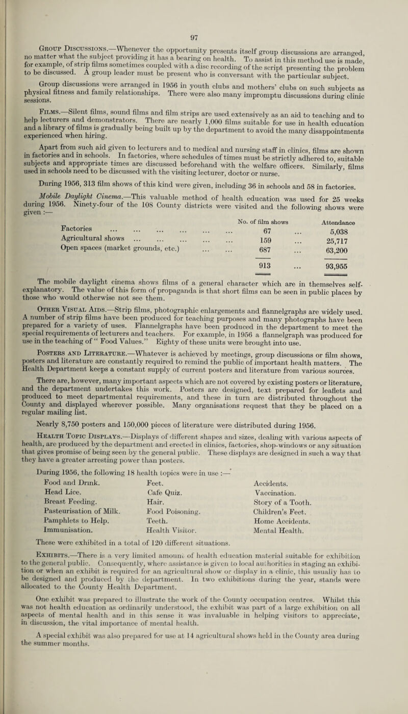 Grout Discussions.—Whenever the opportunity presents itself group discussions are arranged, no matter what the subject providing it has a bearing on health. To assist in this method use is made for example, of strip films sometimes coupled with a disc recording of the script presenting the problem to be discussed. A group leader must be present who is conversant with the particular subject. Group discussions were arranged in 1956 in youth clubs and mothers’ clubs on such subjects as physical fitness and family relationships. There were also many impromptu discussions during clinic sessions. 6 Films. Silent fihns, sound films and film strips are used extensively as an aid to teaching and to help lecturers and demonstrators There are nearly 1,000 films suitable for use in health education and a library of films is gradually being built up by the department to avoid the many disappointments experienced when hiring. J . r Apart from such aid given to lecturers and to medical and nursing staff in clinics, films are shown m factories and m schools. In factories, where schedules of times must be strictly adhered to suitable subjects and appropriate times are discussed beforehand with the welfare officers. Similarly films used in schools need to be discussed with the visiting lecturer, doctor or nurse. During 1956, 313 film shows of this kind were given, including 36 in schools and 58 in factories. Mobile Daylight Cinema. This valuable method of health education was used for 25 weeks during 1956. Ninety-four of the 108 County districts were visited and the following shows were given :— No. of film shows Factories ... ... ... ... ... Q7 Agricultural shows . 159 Open spaces (market grounds, etc.) . 687 Attendance 5,038 25,717 63,200 913 ... 93,955 The mobile daylight cinema shows films of a general character which are in themselves self- explanatory. The value of this form of propaganda is that short films can be seen in public places by those who would otherwise not see them. J Other Visual Aids.—Strip films, photographic enlargements and flannelgraphs are widely used. A number of strip films have been produced for teaching purposes and many photographs have been prepared for a variety of uses. Flannelgraphs have been produced in the department to meet the special requirements of lecturers and teachers. For example, in 1956 a flannelgraph was produced for use in the teaching of “ Food Values.” Eighty of these units were brought into use. Posters and Literature.—Whatever is achieved by meetings, group discussions or film shows, posters and literature are constantly required to remind the public of important health matters. The Health Department keeps a constant supply of current posters and literature from various sources. There are, however, many important aspects which are not covered by existing posters or literature, and the department undertakes this work. Posters are designed, text prepared for leaflets and produced to meet departmental requirements, and these in turn are distributed throughout the County and displayed wherever possible. Many organisations request that they be placed on a regular mailing list. Nearly 8,750 posters and 150,000 pieces of literature were distributed during 1956. Health Topic Displays.—Displays of different shapes and sizes, dealing with various aspects of health, are produced by the department and erected in clinics, factories, shop-windows or any situation that gives promise of being seen by the general public. These displays are designed in such a way that they have a greater arresting power than posters. During 1956, the followin Food and Drink. Head Lice. Breast Feeding. Pasteurisation of Milk. Pamphlets to Help. Immunisation. g 18 health topics were in use :— Feet. Cafe Quiz. Hair. Food Poisoning. Teeth. Health Visitor. Accidents. Vaccination. Story of a Tooth Children’s Feet. Home Accidents. Mental Health. These were exhibited in a total of 120 different situations. Exhibits.—There is a very limited amount of health education material suitable for exhibition to the general public. Consequently, where assistance is given to local authorities in staging an exhibi¬ tion or when an exhibit is required for an agricultural show or display in a clinic, this usually has to be designed and produced by the department. In two exhibitions during the year, stands were allocated to the County Health Department. One exhibit was prepared to illustrate the work of the County occupation centres. Whilst this was not health education as ordinarily understood, the exhibit was part of a large exhibition on all aspects of mental health and in this sense it was invaluable in helping visitors to appreciate, in discussion, the vital importance of mental health. A special exhibit was also prepared for use at 14 agricultural shows held in the County area during the summer months.