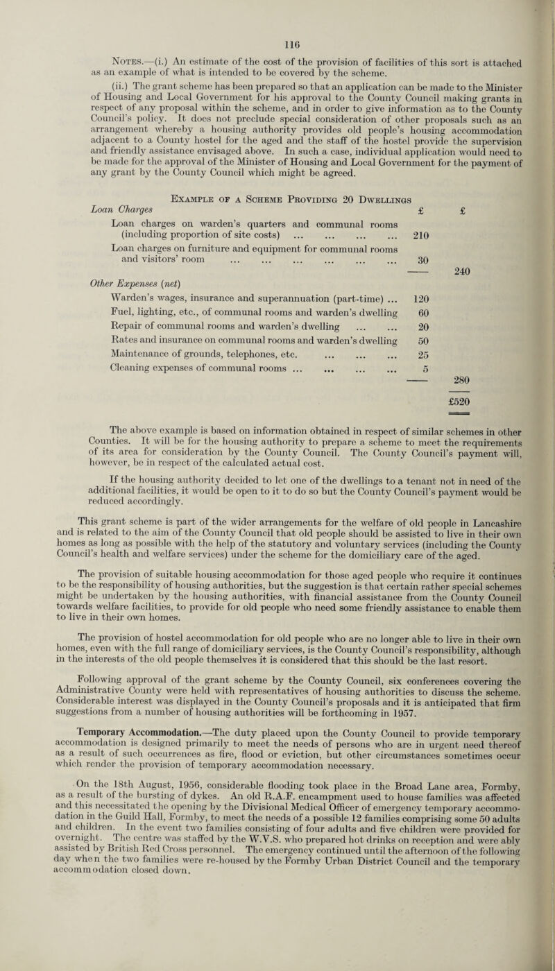 Notes.—(i.) An estimate of the cost of the provision of facilities of this sort is attached as an example of what is intended to be covered by the scheme. (ii.) The grant scheme has been prepared so that an application can be made to the Minister of Housing and Local Government for his approval to the County Council making grants in respect of any proposal within the scheme, and in order to give information as to the County Council’s policy. It does not preclude special consideration of other proposals such as an arrangement whereby a housing authority provides old people’s housing accommodation adjacent to a County hostel for the aged and the staff of the hostel provide the supervision and friendly assistance envisaged above. In such a case, individual application would need to be made for the approval of the Minister of Housing and Local Government for the payment of any grant by the County Council which might be agreed. Example oe a Scheme Providing 20 Dwellings Loan Charges £ Loan charges on warden’s quarters and communal rooms (including proportion of site costs) . 210 Loan charges on furniture and equipment for communal rooms and visitors’ room ... ... ... ... ... ... 30 Other Expenses (net) Warden’s wages, insurance and superannuation (part-time) ... 120 Fuel, lighting, etc., of communal rooms and warden’s dwelling 60 Repair of communal rooms and warden’s dwelling . 20 Rates and insurance on communal rooms and warden’s dwelling 50 Maintenance of grounds, telephones, etc. . 25 Cleaning expenses of communal rooms. 5 £ 240 280 £520 The above example is based on information obtained in respect of similar schemes in other Counties. It will be for the housing authority to prepare a scheme to meet the requirements of its area for consideration by the County Council. The County Council’s payment will, however, be in respect of the calculated actual cost. If the housing authority decided to let one of the dwellings to a tenant not in need of the additional facilities, it would be open to it to do so but the County Council’s payment would be reduced accordingly. This grant scheme is part of the wider arrangements for the welfare of old people in Lancashire and is related to the aim of the County Council that old people should be assisted to live in their own homes as long as possible with the help of the statutory and voluntary services (including the County Council’s health and welfare services) under the scheme for the domiciliary care of the aged. The provision of suitable housing accommodation for those aged people who require it continues to be the responsibility of housing authorities, but the suggestion is that certain rather special schemes might be undertaken by the housing authorities, with financial assistance from the County Council towards welfare facilities, to provide for old people who need some friendly assistance to enable them to live in their own homes. The provision of hostel accommodation for old people who are no longer able to live in their own homes, even with the full range of domiciliary services, is the County Council’s responsibility, although in the interests of the old people themselves it is considered that this should be the last resort. Following approval of the grant scheme by the County Council, six conferences covering the Administrative County were held with representatives of housing authorities to discuss the scheme. Considerable interest was displayed in the County Council’s proposals and it is anticipated that firm suggesti°ns from a number of housing authorities will be forthcoming in 1957. Temporary Accommodation.—The duty placed upon the County Council to provide temporary accommodation is designed primarily to meet the needs of persons who are in urgent need thereof as a result of such occurrences as fire, flood or eviction, but other circumstances sometimes occur which render the provision of temporary accommodation necessary. On the 18th August, 1956, considerable flooding took place in the Broad Lane area, Formby, as a result of the bursting of dykes. An old R.A.F. encampment used to house families was affected and this necessitated the opening by the Divisional Medical Officer of emergency temporary accommo¬ dation in the Guild Hall, Formby, to meet the needs of a possible 12 families comprising some 50 adults and children. In the event two families consisting of four adults and five children were provided for overnight. The centre was staffed by the W.V.S. who prepared hot drinks on reception and were ably assisted by British Red Cross personnel. The emergency continued until the afternoon of the following day when the two families were re-housed by the Formby Urban District Council and the temporary accommodation closed down.