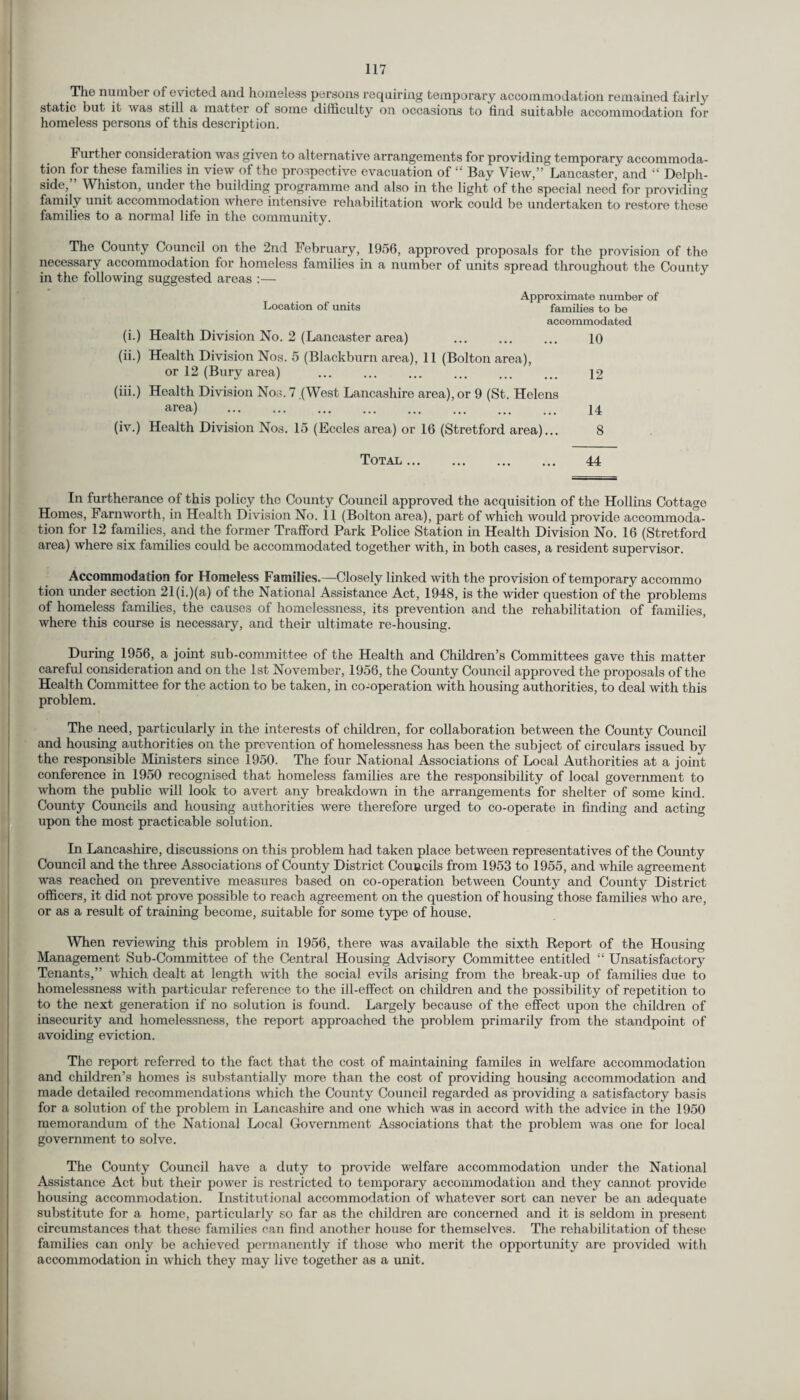 The number of evicted and homeless persons requiring temporary accommodation remained fairly static but it was still a matter of some difficulty on occasions to find suitable accommodation for homeless persons of this description. Further consideration was given to alternative arrangements for providing temporary accommoda¬ tion for these families in view of the prospective evacuation of “ Bay View,” Lancaster’ and “ Delph- side,” Whiston, under the building programme and also in the light of the special need for providing family unit accommodation where intensive rehabilitation work could be undertaken to restore these families to a normal life in the community. The County Council on the 2nd February, 1956, approved proposals for the provision of the necessary accommodation for homeless families in a number of units spread throughout the County in the following suggested areas :— Approximate number of Location of units families to be accommodated (i.) Health Division No. 2 (Lancaster area) . 10 (ii.) Health Division Nos. 5 (Blackburn area), 11 (Bolton area), or 12 (Bury area) ... ... ... ... ... ... 12 (iii.) Health Division Nos. 7 .(West Lancashire area), or 9 (St. Helens area) ... ... ... ... ... ... ... ... 14 (iv.) Health Division Nos. 15 (Eccles area) or 16 (Stretford area)... 8 Total. 44 In furtherance of this policy the County Council approved the acquisition of the Hollins Cottage Homes, Farnworth, in Health Division No. 11 (Bolton area), part of which would provide accommoda¬ tion for 12 families, and the former Trafford Park Police Station in Health Division No. 16 (Stretford area) where six families could be accommodated together with, in both cases, a resident supervisor. Accommodation for Homeless Families.—Closely linked with the provision of temporary accommo tion under section 21(i.)(a) of the National Assistance Act, 1948, is the wider question of the problems of homeless families, the causes of homelessness, its prevention and the rehabilitation of families, where this course is necessary, and their ultimate re-housing. During 1956, a joint sub-committee of the Health and Children’s Committees gave this matter careful consideration and on the 1st November, 1956, the County Council approved the proposals of the Health Committee for the action to be taken, in co-operation with housing authorities, to deal with this problem. The need, particularly in the interests of children, for collaboration between the County Council and housing authorities on the prevention of homelessness has been the subject of circulars issued by the responsible Ministers since 1950. The four National Associations of Local Authorities at a joint conference in 1950 recognised that homeless families are the responsibility of local government to whom the public will look to avert any breakdown in the arrangements for shelter of some kind. County Councils and housing authorities were therefore urged to co-operate in finding and acting upon the most practicable solution. In Lancashire, discussions on this problem had taken place between representatives of the County Council and the three Associations of County District Councils from 1953 to 1955, and while agreement was reached on preventive measures based on co-operation between County and County District officers, it did not prove possible to reach agreement on the question of housing those families who are, or as a result of training become, suitable for some type of house. When reviewing this problem in 1956, there was available the sixth Report of the Housing Management Sub-Committee of the Central Housing Advisory Committee entitled “ Unsatisfactory Tenants,” which dealt at length with the social evils arising from the break-up of families due to homelessness with particular reference to the ill-effect on children and the possibility of repetition to to the next generation if no solution is found. Largely because of the effect upon the children of insecurity and homelessness, the report approached the problem primarily from the standpoint of avoiding eviction. The report referred to the fact that the cost of maintaining familes in welfare accommodation and children’s homes is substantially more than the cost of providing housing accommodation and made detailed recommendations which the County Council regarded as providing a satisfactory basis for a solution of the problem in Lancashire and one which was in accord with the advice in the 1950 memorandum of the National Local Government Associations that the problem was one for local government to solve. The County Council have a duty to provide welfare accommodation under the National Assistance Act but their power is restricted to temporary accommodation and they cannot provide housing accommodation. Institutional accommodation of whatever sort can never be an adequate substitute for a home, particularly so far as the children are concerned and it is seldom in present circumstances that these families can find another house for themselves. The rehabilitation of these families can only be achieved permanently if those who merit the opportunity are provided with accommodation in which they may live together as a unit.