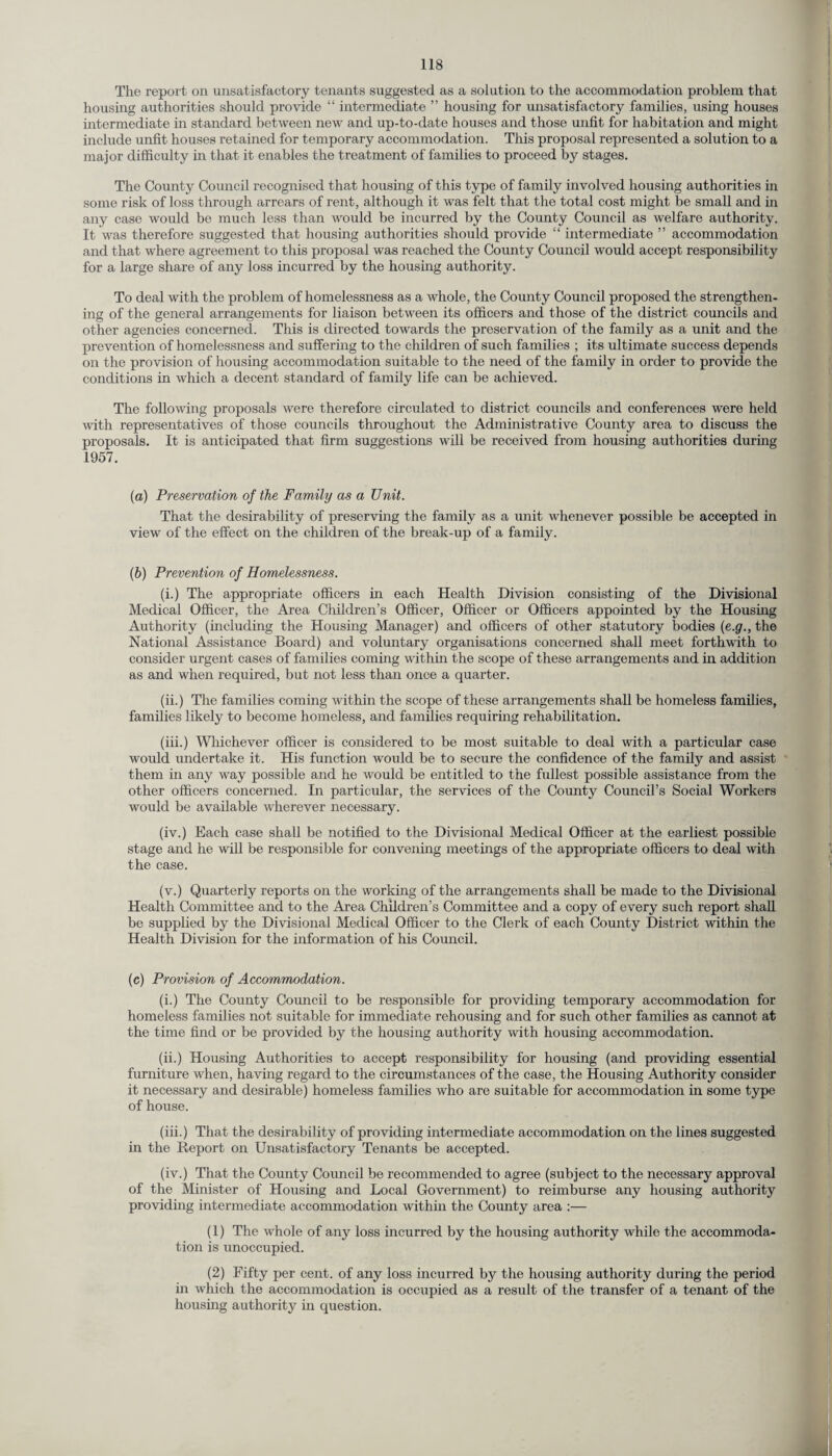 The report on unsatisfactory tenants suggested as a solution to the accommodation problem that housing authorities should provide “ intermediate ” housing for unsatisfactory families, using houses intermediate in standard between new and up-to-date houses and those unfit for habitation and might include unfit houses retained for temporary accommodation. This proposal represented a solution to a major difficulty in that it enables the treatment of families to proceed by stages. The County Council recognised that housing of this type of family involved housing authorities in some risk of loss through arrears of rent, although it was felt that the total cost might be small and in any case would be much less than would be incurred by the County Council as welfare authority. It was therefore suggested that housing authorities should provide “ intermediate ” accommodation and that where agreement to this proposal was reached the County Council would accept responsibility for a large share of any loss incurred by the housing authority. To deal with the problem of homelessness as a whole, the County Council proposed the strengthen¬ ing of the general arrangements for liaison between its officers and those of the district councils and other agencies concerned. This is directed towards the preservation of the family as a unit and the prevention of homelessness and suffering to the children of such families ; its ultimate success depends on the provision of housing accommodation suitable to the need of the family in order to provide the conditions in which a decent standard of family life can be achieved. The following proposals were therefore circulated to district councils and conferences were held with representatives of those councils throughout the Administrative County area to discuss the proposals. It is anticipated that firm suggestions will be received from housing authorities during 1957. (а) Preservation of the Family as a Unit. That the desirability of preserving the family as a unit whenever possible be accepted in view of the effect on the children of the break-up of a family. (б) Prevention of Homelessness. (i.) The appropriate officers in each Health Division consisting of the Divisional Medical Officer, the Area Children’s Officer, Officer or Officers appointed by the Housing Authority (including the Housing Manager) and officers of other statutory bodies (e.g., the National Assistance Board) and voluntary organisations concerned shall meet forthwith to consider urgent cases of families coming within the scope of these arrangements and in addition as and when required, but not less than once a quarter. (ii.) The families coming within the scope of these arrangements shall be homeless families, families likely to become homeless, and families requiring rehabilitation. (iii.) Whichever officer is considered to be most suitable to deal with a particular case would undertake it. His function would be to secure the confidence of the family and assist them in any way possible and he would be entitled to the fullest possible assistance from the other officers concerned. In particular, the services of the County Council’s Social Workers would be available wherever necessary. (iv.) Each case shall be notified to the Divisional Medical Officer at the earliest possible stage and he will be responsible for convening meetings of the appropriate officers to deal with the case. (v.) Quarterly reports on the working of the arrangements shall be made to the Divisional Health Committee and to the Area Children’s Committee and a copy of every such report shall be supplied by the Divisional Medical Officer to the Clerk of each County District within the Health Division for the information of his Council. (c) Provision of Accommodation. (i.) The County Council to be responsible for providing temporary accommodation for homeless families not suitable for immediate rehousing and for such other families as cannot at the time find or be provided by the housing authority with housing accommodation. (ii.) Housing Authorities to accept responsibility for housing (and providing essential furniture when, having regard to the circumstances of the case, the Housing Authority consider it necessary and desirable) homeless families who are suitable for accommodation in some type of house. (iii.) That the desirability of providing intermediate accommodation on the lines suggested in the Report on Unsatisfactory Tenants be accepted. (iv.) That the County Council be recommended to agree (subject to the necessary approval of the Minister of Housing and Local Government) to reimburse any housing authority providing intermediate accommodation within the County area :— (1) The whole of any loss incurred by the housing authority while the accommoda¬ tion is unoccupied. (2) Fifty per cent, of any loss incurred by the housing authority during the period in which the accommodation is occupied as a result of the transfer of a tenant of the housing authority in question.