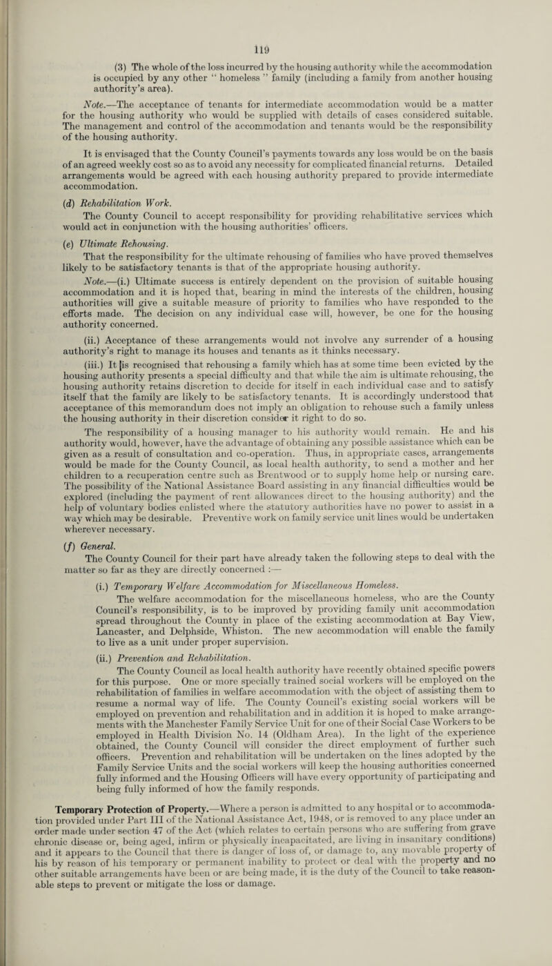 (3) The whole of the loss incurred by the housing authority while the accommodation is occupied by any other “ homeless ” family (including a family from another housing authority’s area). Note.—The acceptance of tenants for intermediate accommodation would be a matter for the housing authority who would be supplied with details of cases considered suitable. The management and control of the accommodation and tenants would be the responsibility of the housing authority. It is envisaged that the County Council’s payments towards any loss would be on the basis of an agreed weekly cost so as to avoid any necessity for complicated financial returns. Detailed arrangements would be agreed with each housing authority prepared to provide intermediate accommodation. (d) Rehabilitation Work. The County Council to accept responsibility for providing rehabilitative services which would act in conjunction with the housing authorities’ officers. (e) Ultimate Rehousing. That the responsibility for the ultimate rehousing of families who have proved themselves likely to be satisfactory tenants is that of the appropriate housing authority. Note.—(i.) Ultimate success is entirely dependent on the provision of suitable housing accommodation and it is hoped that, bearing in mind the interests of the children, housing authorities will give a suitable measure of priority to families who have responded to the efforts made. The decision on any individual case will, however, be one for the housing authority concerned. (ii.) Acceptance of these arrangements would not involve any surrender of a housing authority’s right to manage its houses and tenants as it thinks necessary. (iii.) It |is recognised that rehousing a family which has at some time been evicted by the housing authority presents a special difficulty and that while the aim is ultimate rehousing, the housing authority retains discretion to decide for itself in each individual case and to satisfy itself that the family are likely to be satisfactory tenants. It is accordingly understood that acceptance of this memorandum does not imply an obligation to rehouse such a family unless the housing authority in their discretion considor it right to do so. The responsibility of a housing manager to his authority would remain. He and his authority would, however, have the advantage of obtaining any possible assistance which can be given as a result of consultation and co-operation. Thus, in appropriate cases, arrangements would be made for the County Council, as local health authority, to send a mother and her children to a recuperation centre such as Brentwood or to supply home help or nursing care. The possibility of the National Assistance Board assisting in any financial difficulties would be explored (including the payment of rent allowances direct to the housing authority) and the help of voluntary bodies enlisted where the statutory authorities have no power to assist in a way which may be desirable. Preventive work on family service unit lines would be undertaken wherever necessary. (/) General. The County Council for their part have already taken the following steps to deal with the matter so far as they are directly concerned :— (i.) Temporary Welfare Accommodation for Miscellaneous Homeless. The welfare accommodation for the miscellaneous homeless, who are the County Council’s responsibility, is to be improved by providing family unit accommodation spread throughout the County in place of the existing accommodation at Bay View, Lancaster, and Delphside, Whiston. The new accommodation will enable the family to live as a unit under proper supervision. (ii.) Prevention and Rehabilitation. The County Council as local health authority have recently obtained specific powers for this purpose. One or more specially trained social workers will be employed on the rehabilitation of families in welfare accommodation with the object of assisting them to resume a normal way of life. The County Council’s existing social workers will be employed on prevention and rehabilitation and in addition it is hoped to make arrange¬ ments with the Manchester Family Service Unit for one of their Social Case Workers to be employed in Health Division No. 14 (Oldham Area). In the light of the experience obtained, the County Council will consider the direct employment of further such officers. Prevention and rehabilitation will be undertaken on the lines adopted by the Family Service Units and the social workers will keep the housing authorities concerned fully informed and the Housing Officers will have every opportunity of participating and being fully informed of how the family responds. Temporary Protection of Property.—Where a person is admitted to any hospital or uo accommoda¬ tion provided under Part III of the National Assistance Act, 1948, or is removed to any place under an order made under section 47 of the Act (which relates to certain persons who are suffering from gra%e chronic disease or, being aged, infirm or physically incapacitated, are living in insanitary conditions) and it appears to the Council that there is danger of loss of, or damage to, any movable piopeity o his by reason of his temporary or permanent inability to protect or deal with the property and no other suitable arrangements have been or are being made, it is the duty of the Council to take reason¬ able steps to prevent or mitigate the loss or damage.