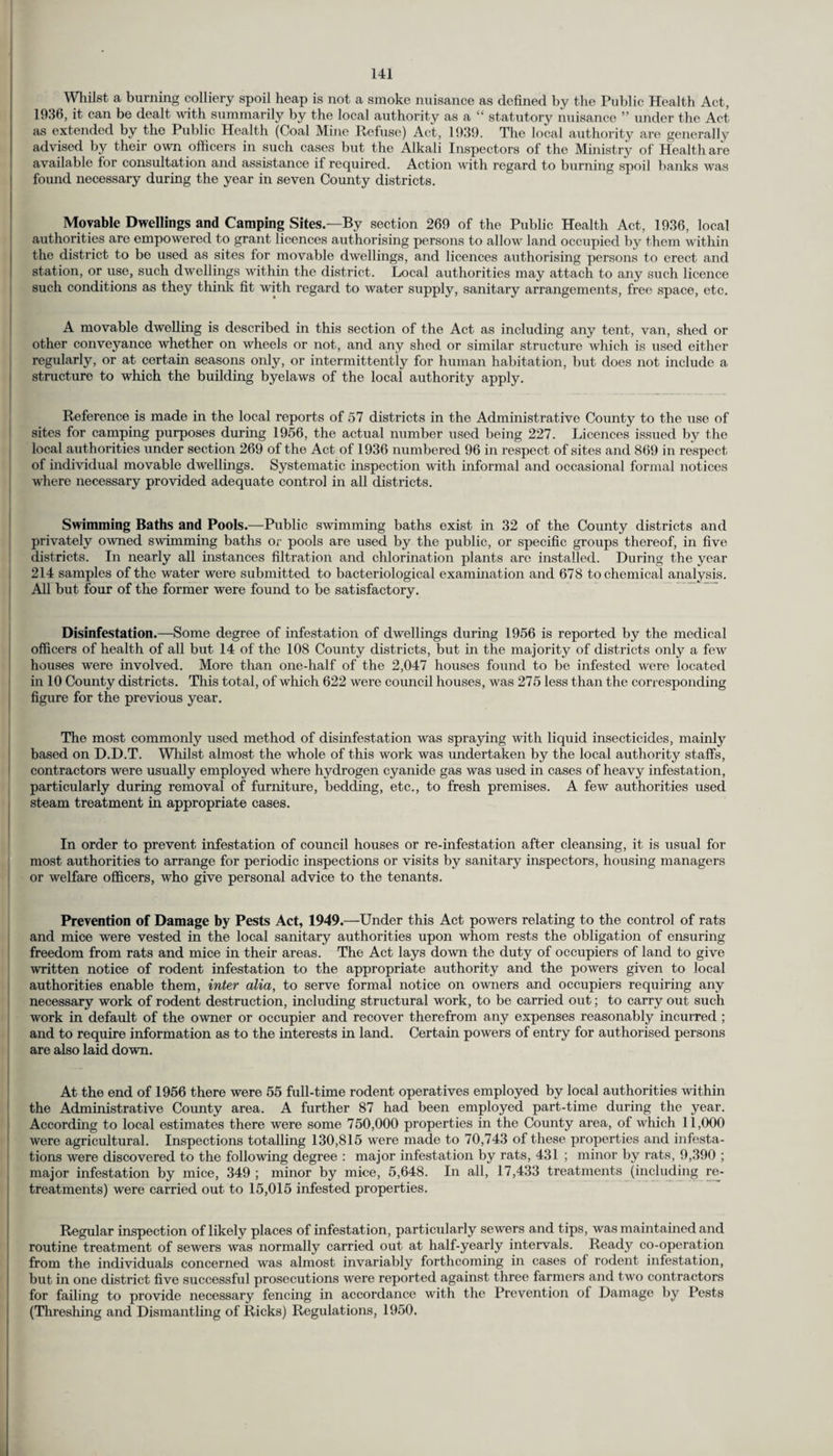 Whilst a burning colliery spoil heap is not a smoke nuisance as defined by the Public Health Act, 1936, it can be dealt with summarily by the local authority as a “ statutory nuisance ” under the Act as extended by the Public Health (Coal Mine Refuse) Act, 1939. The local authority are generally advised by their own officers in such cases but the Alkali Inspectors of the Ministry of Health are available for consultation and assistance if required. Action with regard to burning spoil banks was found necessary during the year in seven County districts. Movable Dwellings and Camping Sites.—By section 269 of the Public Health Act, 1936, local authorities are empowered to grant licences authorising persons to allow land occupied by them within the district to be used as sites for movable dwellings, and licences authorising persons to erect and station, or use, such dwellings within the district. Local authorities may attach to any such licence such conditions as they think fit with regard to water supply, sanitary arrangements, free space, etc. A movable dwelling is described in this section of the Act as including any tent, van, shed or other conveyance whether on wheels or not, and any shed or similar structure which is used either regularly, or at certain seasons only, or intermittently for human habitation, but does not include a structure to which the building byelaws of the local authority apply. Reference is made in the local reports of 57 districts in the Administrative County to the use of sites for camping purposes during 1956, the actual number used being 227. Licences issued by the local authorities under section 269 of the Act of 1936 numbered 96 in respect of sites and 869 in respect of individual movable dwellings. Systematic inspection with informal and occasional formal notices where necessary provided adequate control in all districts. Swimming Baths and Pools.—Public swimming baths exist in 32 of the County districts and privately owned swimming baths or pools are used by the public, or specific groups thereof, in five districts. In nearly all instances filtration and chlorination plants are installed. During the year 214 samples of the water were submitted to bacteriological examination and 678 to chemical analysis. All but four of the former were found to be satisfactory. Disinfestation.—Some degree of infestation of dwellings during 1956 is reported by the medical officers of health of all but 14 of the 108 County districts, but in the majority of districts only a few houses were involved. More than one-half of the 2,047 houses found to be infested were located in 10 County districts. This total, of which 622 were council houses, was 275 less than the corresponding figure for the previous year. The most commonly used method of disinfestation was spraying with liquid insecticides, mainly based on D.D.T. Whilst almost the whole of this work was undertaken by the local authority staffs, contractors were usually employed where hydrogen cyanide gas was used in cases of heavy infestation, particularly during removal of furniture, bedding, etc., to fresh premises. A few authorities used steam treatment in appropriate cases. In order to prevent infestation of council houses or re-infestation after cleansing, it is usual for most authorities to arrange for periodic inspections or visits by sanitary inspectors, housing managers or welfare officers, who give personal advice to the tenants. Prevention of Damage by Pests Act, 1949.—Under this Act powers relating to the control of rats and mice were vested in the local sanitary authorities upon whom rests the obligation of ensuring freedom from rats and mice in their areas. The Act lays down the duty of occupiers of land to give written notice of rodent infestation to the appropriate authority and the powers given to local authorities enable them, inter alia, to serve formal notice on owners and occupiers requiring any necessary work of rodent destruction, including structural work, to be carried out; to carry out such work in default of the owner or occupier and recover therefrom any expenses reasonably incurred ; and to require information as to the interests in land. Certain powers of entry for authorised persons are also laid down. At the end of 1956 there were 55 full-time rodent operatives employed by local authorities within the Administrative County area. A further 87 had been employed part-time during the year. According to local estimates there were some 750,000 properties in the County area, of which 11,000 were agricultural. Inspections totalling 130,815 were made to 70,743 of these properties and infesta¬ tions were discovered to the following degree : major infestation by rats, 431 ; minor by rats, 9,390 ; major infestation by mice, 349 ; minor by mice, 5,648. In all, 17,433 treatments (including re¬ treatments) were carried out to 15,015 infested properties. Regular inspection of likely places of infestation, particularly sewers and tips, was maintained and routine treatment of sewers was normally carried out at half-yearly intervals. Ready co-operation from the individuals concerned was almost invariably forthcoming in cases of rodent infestation, but in one district five successful prosecutions were reported against three farmers and two contractors for failing to provide necessary fencing in accordance with the Prevention of Damage by Pests (Threshing and Dismantling of Ricks) Regulations, 1950.