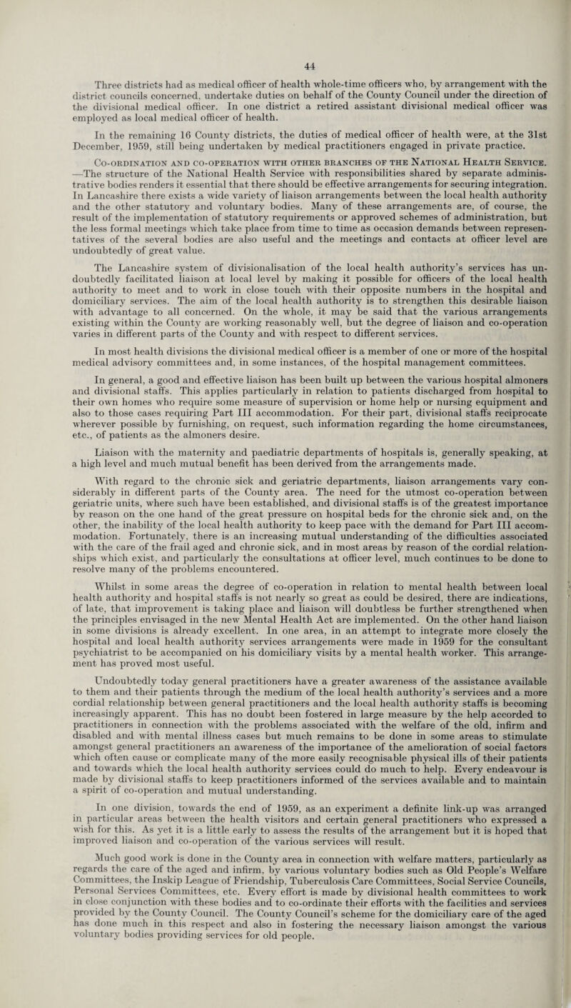 Three districts had as medical officer of health whole-time officers who, by arrangement with the district councils concerned, undertake duties on behalf of the County Council under the direction of the divisional medical officer. In one district a retired assistant divisional medical officer was employed as local medical officer of health. In the remaining 16 County districts, the duties of medical officer of health were, at the 31st December, 1959, still being undertaken by medical practitioners engaged in private practice. Co-ordination and co-operation with other branches of the National Health Service. —The structure of the National Health Service with responsibilities shared by separate adminis¬ trative bodies renders it essential that there should be effective arrangements for securing integration. In Lancashire there exists a wide variety of liaison arrangements between the local health authority and the other statutory and voluntary bodies. Many of these arrangements are, of course, the result of the implementation of statutory requirements or approved schemes of administration, but the less formal meetings which take place from time to time as occasion demands between represen¬ tatives of the several bodies are also useful and the meetings and contacts at officer level are undoubtedly of great value. The Lancashire system of divisionalisation of the local health authority’s services has un¬ doubtedly facilitated liaison at local level by making it possible for officers of the local health authority to meet and to work in close touch with their opposite numbers in the hospital and domiciliary services. The aim of the local health authority is to strengthen this desirable liaison with advantage to all concerned. On the whole, it may be said that the various arrangements existing within the County are working reasonably well, but the degree of liaison and co-operation varies in different parts of the County and with respect to different services. In most health divisions the divisional medical officer is a member of one or more of the hospital medical advisory committees and, in some instances, of the hospital management committees. In general, a good and effective liaison has been built up between the various hospital almoners and divisional staffs. This applies particularly in relation to patients discharged from hospital to their own homes who require some measure of supervision or home help or nursing equipment and also to those cases requiring Part III accommodation. For their part, divisional staffs reciprocate wherever possible by furnishing, on request, such information regarding the home circumstances, etc., of patients as the almoners desire. Liaison with the maternity and paediatric departments of hospitals is, generally speaking, at a high level and much mutual benefit has been derived from the arrangements made. With regard to the chronic sick and geriatric departments, liaison arrangements vary con¬ siderably in different parts of the County area. The need for the utmost co-operation between geriatric units, where such have been established, and divisional staffs is of the greatest importance by reason on the one hand of the great pressure on hospital beds for the chronic sick and, on the other, the inability of the local health authority to keep pace with the demand for Part III accom¬ modation. Fortunately, there is an increasing mutual understanding of the difficulties associated with the care of the frail aged and chronic sick, and in most areas by reason of the cordial relation¬ ships which exist, and particularly the consultations at officer level, much continues to be done to resolve many of the problems encountered. Whilst in some areas the degree of co-operation in relation to mental health between local health authority and hospital staffs is not nearly so great as could be desired, there are indications, of late, that improvement is taking place and liaison will doubtless be further strengthened when the principles envisaged in the new Mental Health Act are implemented. On the other hand liaison in some divisions is already excellent. In one area, in an attempt to integrate more closely the hospital and local health authority services arrangements were made in 1959 for the consultant psychiatrist to be accompanied on his domiciliary visits by a mental health worker. This arrange¬ ment has proved most useful. Undoubtedly today general practitioners have a greater awareness of the assistance available to them and their patients through the medium of the local health authority’s services and a more cordial relationship between general practitioners and the local health authority staffs is becoming increasingly apparent. This has no doubt been fostered in large measure by the help accorded to practitioners in connection with the problems associated with the welfare of the old, infirm and disabled and with mental illness cases but much remains to be done in some areas to stimulate amongst general practitioners an awareness of the importance of the amelioration of social factors which often cause or complicate many of the more easily recognisable physical ills of their patients and towards which the local health authority services could do much to help. Every endeavour is made by divisional staffs to keep practitioners informed of the services available and to maintain a spirit of co-operation and mutual understanding. In one division, towards the end of 1959, as an experiment a definite link-up was arranged in particular areas between the health visitors and certain general practitioners who expressed a wish for this. As yet it is a little early to assess the results of the arrangement but it is hoped that improved liaison and co-operation of the various services wall result. Much good work is done in the County area in connection with welfare matters, particularly as regards the care of the aged and infirm, by various voluntary bodies such as Old People’s Welfare Committees, the Inskip League of Friendship, Tuberculosis Care Committees, Social Service Councils, Personal Services Committees, etc. Every effort is made by divisional health committees to work in close conjunction with these bodies and to co-ordinate their efforts with the facilities and services provided by the County Council. The County Council’s scheme for the domiciliary care of the aged has done much in this respect and also in fostering the necessary liaison amongst the various voluntary bodies providing services for old people.