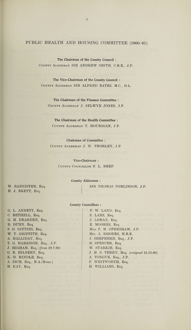 PUBLIC HEALTH AND HOUSING COMMITTEE (1960-61) The Chairman of the County Council : County Alderman SIR ANDREW SMITH, C.B.E., J.P. The Vice-Chairman of the County Council : County Alderman SIR ALFRED BATES, M.C., D.L. The Chairman of the Finance Committee : County Alderman J. SELWYN JONES, J.P. The Chairman of the Health Committee : County Alderman T. HOURIGAN, J.P. Chairman of Committee : County Alderman J. W. THORLEY, J.P. Vice-Chairman : County Councillor F. L. NEEP County Aldermen : W. BANNISTER, Esq. H. J. BRETT, Esq. SIR THOMAS TOMLINSON, J.P. County Councillors : G. L. ANNETT, Esq. C. BETHELL, Esq. G. H. DEARDEN, Esq. D. DUNN, Esq. S. G. GITTINS, Esq. W. T. GRIFFITH, Esq. A. HALLIDAY, Esq. T. G. HARRISON, Esq., J.P. J. HIGHAM, Esq. (from 29.7.60) G. E. HILBERT, Esq. K. IT. HINDLE, Esq. A. INCE, Esq., B.A.(Hons.) H. KAY, Esq. F. W. LAND, Esq. S. LANZ, Esq. J. LOMAX, Esq. E. MOORES, Esq. Miss F. M. OPENSHAW, J.P. Mrs. A. RHODES, M.B.E. J. SHEPHERD, Esq., J.P. R. SPENCER, Esq. W. STARKIE, Esq. J. H. S. TERRY, Esq. (resigned 15.12.60) A. TONGUE, Esq., J.P. F. WHITWORTH, Esq. H. WILLIAMS, Esq.