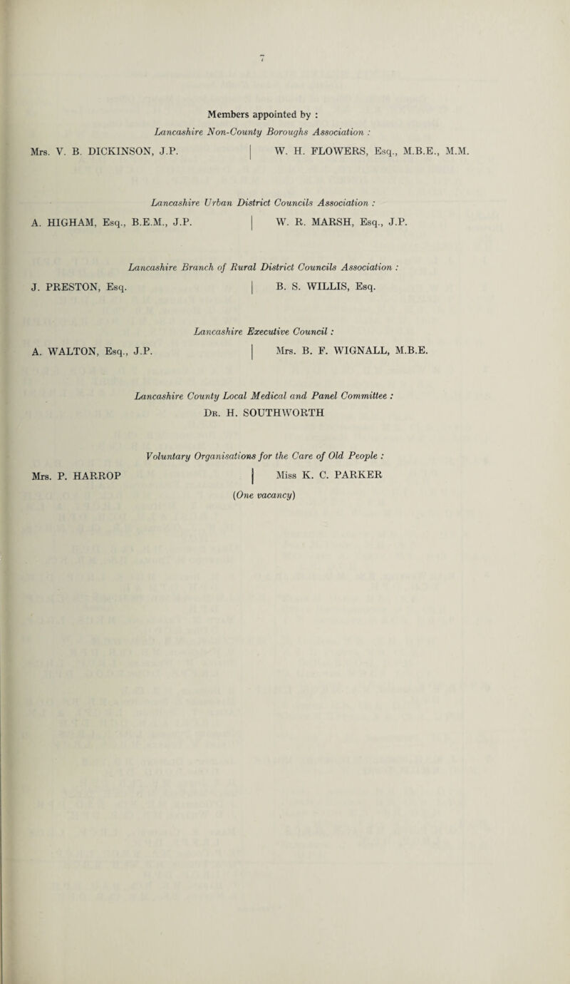 Members appointed by : Lancashire Non-County Boroughs Association : Mrs. V. B. DICKINSON, J.P. j W. H. FLOWERS, Esq., M.B.E., M.M. Lancashire Urban District Councils Association : A. HIGHAM, Esq., B.E.M., J.P. I W. R. MARSH, Esq., J.P. J. PRESTON, Esq. Lancashire Branch of Rural District Councils Association : I B. S. WILLIS, Esq. Lancashire Executive Council: A. WALTON, Esq., J.P. | Mrs. B. F. WIGNALL, M.B.E. Lancashire County Local Medical and Panel Committee : Dr. H. SOUTHWORTH Voluntary Organisations for the Care of Old People : Mrs. P. HARROP j Miss K. C. PARKER {One vacancy)