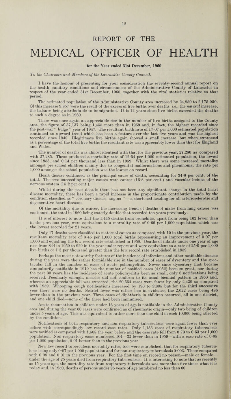 REPORT OF THE MEDICAL OFFICER OF HEALTH for the Year ended 31st December, 1960 To the Chairman and Members of the Lancashire County Council. I have the honour of presenting for your consideration the seventy-second annual report on the health, sanitary conditions and circumstances of the Administrative County of Lancaster in respect of the year ended 31st. December, 1960, together with the vital statistics relative to that period. The estimated population of the Administrative County area increased by 24,950 to 2,175,950. Of this increase 9,857 were the result of the excess of live births over deaths, i.e., the natural increase, the balance being attributable to immigration. It is 12 years since live births exceeded the deaths to such a degree as in 1960. There was once again an appreciable rise in the number of live births assigned to the County area, the figure of 37,137 being 1,455 more than in 1959 and, in fact, the highest recorded since the post-war “ bulge ” year of 1947. The resultant birth rate of 17’07 per 1,000 estimated population continued an upward trend which has been a feature over the last five years and was the highest recorded since 1948. Illegitimate live births again showed a small increase, but when expressed as a percentage of the total live births the resultant rate was appreciably lower than that for England and Wales. The number of deaths was almost identical with that for the previous year, 27,280 as compared with 27,285. These produced a mortality rate of 12-54 per 1,000 estimated population, the lowest since 1953, and 0-14 per thousand less than in 1959. Whilst there was some increased mortality amongst pre-school children mainly due to congenital malformations and pneumonia, the rate per 1,000 amongst the school population was the lowest on record. Heart disease continued as the principal cause of death, accounting for 34-6 per cent, of the total. The two succeeding major causes were cancer (16-8 per cent.) and vascular lesions of the nervous system (15-2 per cent.). Whilst during the past decade there has not been any significant change in the total heart disease mortality, there has been a rapid increase in the proportionate contribution made by the condition classified as “ coronary disease, angina ”— a shortened heading for all arteriosclerotic and degenerative heart diseases. Of the mortality due to cancer, the increasing trend of deaths of males from lung cancer was continued, the total in 1960 being exactly double that recorded ten years previously. It is of interest to note that the 1,445 deaths from bronchitis, apart from being 162 fewer than in the previous year, were equivalent to a mortality rate of 0-66 per 1,000 population which was the lowest recorded for 21 years. Only 17 deaths were classified to maternal causes as compared with 19 in the previous year, the resultant mortality rate of 0-45 per 1,000 total births representing an improvement of 0-07 per 1,000 and equalling the low record rate established in 1958. Deaths of infants under one year of age rose from 844 in 1959 to 929 in the year under report and were equivalent to a rate of 25-0 per 1,000 live births or 1-3 per thousand greater than the low record rate established in 1959. Perhaps the most noteworthy features of the incidence of infectious and other notifiable diseases during the year were the rather formidable rise in the number of cases of dysentery and the spec¬ tacular fall in the number of cases of acute poliomyelitis. Never since dysentery first became compulsorily notifiable in 1919 has the number of notified cases (4,052) been so great, nor during the past 30 years has the incidence of acute poliomyelitis been so small, only 6 notifications being received. Peculiarly enough, measles did not conform to its usual biennial pattern in 1960 and, whereas an appreciable fall was expected, the 20,554 cases were fewer by only 2,439 as compared with 1959. Whooping cough notifications increased by 190 to 2,805 but for the third successive year there were no deaths. Scarlet fever was rather less in evidence, the 2,022 cases being 486 fewer than in the previous year. Three cases of diphtheria in children occurred, all in one district, and one child died—none of the three had been immunised. Acute rheumatism in children under 16 years of age is notifiable in the Administrative County area and during the year 60 cases were confirmed as of rheumatic origin—only two being of children under 5 years of age. This was equivalent to rather more than one child in each 10,000 being affected by the condition. Notifications of both respiratory and non-respiratory tuberculosis were again fewer than ever before with correspondingly low record case rates. Only 1,155 cases of respiratory tuberculosis were notified as compared with 1,508 the year before and the case rate fell from 0-70 to 0-53 per 1,000 population. Non-respiratory cases numbered 104—32 fewer than in 1959—with a case rate of 0-05 per 1,000 population, 0-01 better than in the previous year. New low record tuberculosis mortality rates, too, were established, that for respiratory tubercu¬ losis being only 0-07 per 1,000 population and for non-respiratory tuberculosis 0-003. These compared with 0-08 and 0-01 in the previous year. For the first time on record no person—male or female— under the age of 25 years died from respiratory tuberculosis. It is interesting to note that as recently as 15 years ago, the mortality rate from respiratory tuberculosis was more than five times what it is today and, in 1950, deaths of persons under 25 years of age numbered no less than 60.