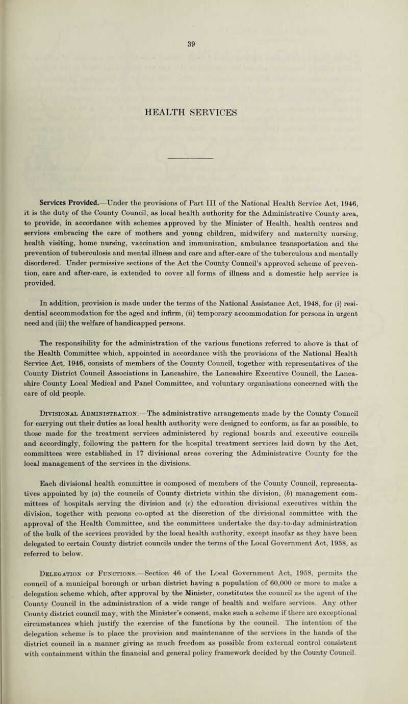 HEALTH SERVICES Services Provided.—Under the provisions of Part III of the National Health Service Act, 1946, it is the duty of the County Council, as local health authority for the Administrative County area, to provide, in accordance with schemes approved by the Minister of Health, health centres and services embracing the care of mothers and young children, midwifery and maternity nursing, health visiting, home nursing, vaccination and immunisation, ambulance transportation and the prevention of tuberculosis and mental illness and care and after-care of the tuberculous and mentally disordered. Under permissive sections of the Act the County Council’s approved scheme of preven¬ tion, care and after-care, is extended to cover all forms of illness and a domestic help service is provided. In addition, provision is made under the terms of the National Assistance Act, 1948, for (i) resi¬ dential accommodation for the aged and infirm, (ii) temporary accommodation for persons in urgent need and (iii) the welfare of handicapped persons. The responsibility for the administration of the various functions referred to above is that of the Health Committee which, appointed in accordance with the provisions of the National Health Service Act, 1946, consists of members of the County Council, together with representatives of the County District Council Associations in Lancashire, the Lancashire Executive Council, the Lanca¬ shire County Local Medical and Panel Committee, and voluntary organisations concerned with the care of old people. Divisional Administration.—The administrative arrangements made by the County Council for carrying out their duties as local health authority were designed to conform, as far as possible, to those made for the treatment services administered by regional boards and executive councils and accordingly, following the pattern for the hospital treatment services laid down by the Act, committees were established in 17 divisional areas covering the Administrative County for the local management of the services in the divisions. Each divisional health committee is composed of members of the County Council, representa¬ tives appointed by (a) the councils of County districts within the division, (b) management com¬ mittees of hospitals serving the division and (c) the education divisional executives within the division, together with persons co-opted at the discretion of the divisional committee with the approval of the Health Committee, and the committees undertake the day-to-day administration of the bulk of the services provided by the local health authority, except insofar as they have been delegated to certain County district councils under the terms of the Local Government Act, 1958, as referred to below. Delegation of Functions.—Section 46 of the Local Government Act, 1958, permits the council of a municipal borough or urban district having a population of 60,000 or more to make a delegation scheme which, after approval by the Minister, constitutes the council as the agent of the County Council in the administration of a wide range of health and welfare services. Any other County district council may, with the Minister’s consent, make such a scheme if there are exceptional circumstances which justify the exercise of the functions by the council. The intention of the delegation scheme is to place the provision and maintenance of the services in the hands of the district council in a manner giving as much freedom as possible from external control consistent with containment within the financial and general policy framework decided by the County Council.