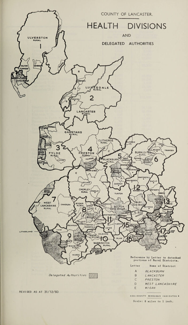 COUNTY OF LANCASTER. HEALTH DIVISIONS AND DELEGATED AUTHORITIES UTWeftLAND Delegated Author i ti es Reference by Letter to detached portions of Rural Districts. Name of District BLACKBURN LANCASTER PRES TON WEST LANCASHIRE w/ can REVISED AS AT 31/12/60 NON-COUNTY BOROUGHS INDICATED Scale: 8 miles to 1 inch