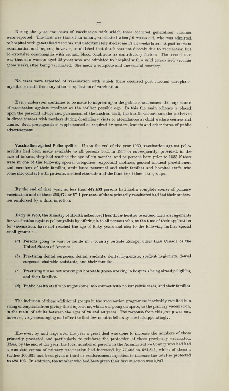 During the year two cases of vaccination with which there occurred generalised vaccinia were reported. The first was that of an infant, vaccinated when's10 weeks old, who was admitted to hospital with generalised vaccinia and unfortunately died some 13-14 weeks later. A post-mortem examination and inquest, however, established that death was not directly due to vaccination but to extensive oesophagitis with certain blood conditions as contributory factors. The second case was that of a woman aged 22 years who was admitted to hospital with a mild generalised vaccinia three weeks after being vaccinated. She made a complete and uneventful recovery. No cases were reported of vaccination with which there occurred post-vaccinal encephalo¬ myelitis or death from any other complication of vaccination. Every endeavour continues to be made to impress upon the public consciousness the importance of vaccination against smallpox at the earliest possible age. In this the main reliance is placed upon the personal advice and persuasion of the medical staff, the health visitors and the midwives in direct contact with mothers during domiciliary visits or attendances at child welfare centres and clinics. Such propaganda is supplemented as required by posters, leaflets and other forms of public advertisement. Vaccination against Poliomyelitis.—Up to the end of the year 1959, vaccination against polio¬ myelitis had been made available to all persons born in 1933 or subsequently, provided, in the case of infants, they had reached the age of six months, and to persons born prior to 1933 if they were in one of the following special categories—expectant mothers, general medical practitioners and members of their families, ambulance personnel and their families and hospital stafFs who come into contact with patients, medical students and the families of these two groups. By the end of that year, no less than 447,433 persons had had a complete course of primary vaccination and of these 255,472 or 57-1 per cent, of those primarily vaccinated had had their protect¬ ion reinforced by a third injection. Early in 1960, the Ministry of Health asked local health authorities to extend their arrangements for vaccination against poliomyelitis by offering it to all persons who, at the time of their application for vaccination, have not reached the age of forty years and also to the following further special small groups :— (a) Persons going to visit or reside in a country outside Europe, other than Canada or the United States of America. (b) Practising dental surgeons, dental students, dental hygienists, student hygienists, dental surgeons’ chairside assistants, and their families. (c) Practising nurses not working in hospitals (those working in hospitals being already eligible), and their families. (d) Public health staff who might come into contact with poliomyelitis cases, and their families. The inclusion of these additional groups in the vaccination programme inevitably resulted in a swing of emphasis from giving third injections, which was going on apace, to the primary vaccination, in the main, of adults between the ages of 26 and 40 years. The response from this group was not, however, very encouraging and after the first few months fell away most disappointingly. However, by and large over the year a great deal was done to increase the numbers of those primarily protected and particularly to reinforce the protection of those previously vaccinated. Thus, by the end of the year, the total number of persons in the Administrative County who had had a complete course of primary vaccination had increased by 77,408 to 524,841, whilst of these a further 169,631 had been given a third or reinforcement injection to increase the total so protected to 425,103. In addition, the number who had been given their first injection was 2,247.