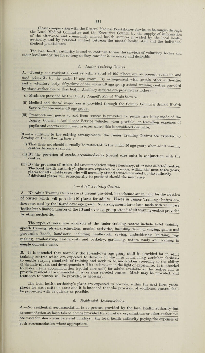 Closer co-operation with the General Medical Practitioner Service to be sought through the Local Medical Committee and the Executive Council by the supply of information ° •ffter'®a?e and community mental health services provided by the local health authority and by personal contact between the mental health staff and the individual medical practitioners. UUdi The local health authority intend to continue to use the services of voluntary bodies and other local authorities for so long as they consider it necessary and desirable. 4.—Junior Training Centres. A. —Twenty non-residential centres with a total of 927 places are at present available and used primarily by the under-16 age group. By arrangement with certain other authorities and a voluntary body, fifty-three of the under-16 age group attend training centres provided by those authorities or that body. Ancillary services are provided as follows :_ (i) Meals are provided by the County Council’s School Meals Service. (“) Medical and dental inspection is provided through the County Council’s School Health Service for the under-16 age group. (m) Transport and guides to and from centres is provided for pupils (use being made of the County Council’s Ambulance Service vehicles when possible) or travelling expenses of pupils and escorts reimbursed in cases where this is considered desirable. B. In addition to the existing arrangements, the Junior Training Centres are expected to develop on the following lines :■— (i) That their use should normally be restricted to the under-16 age group when adult training centres become available. ® (ii) By the provision of creche accommodation (special care unit) in conjunction with the centres. (m) By the provision of residential accommodation where necessary, at or near selected centres The local health authority’s plans are expected to provide, within the next three years places for all suitable cases who will normally attend centres provided by the authority Additional places will subsequently be provided should the need arise. 5.—Adult Training Centres. A.—No Adult Training Centres are at present provided, but schemes are in hand for the erection of centres which will provide 210 places for adults. Places in Junior Training Centres are, however, used by the 16-and-over age group. No arrangements have been made with voluntary bodies but a limited number of the 16-and-over age group attend adult training centres provided by other authorities. The types of work now available at the junior training centres include habit training, speech training, physical education, musical activities, including dancing, singing, games and percussion bands, handwork, including needlework, sewing, embroidering, knitting, rug- making, stool-seating, leathercraft and basketry, gardening, nature study and training in simple domestic tasks. B.—It is intended that normally the 16-and-over age group shall be provided for in adult training centres which are expected to develop on the lines of including workshop facilities to enable varying standards of training and work to be undertaken according to the ability of the individuals, and developments will be undertaken in the light of experience. It is intended to make crfeche accommodation (special care unit) for adults available at the centres and to provide residential accommodation at or near selected centres. Meals may be provided, and transport to centres will be provided as necessary. The local health authority’s plans are expected to provide, within the next three years, places for most suitable cases and it is intended that the provision of additional centres shall be proceeded with as quickly as possible. 6.—Residential Accommodation. A.—No residential accommodation is at present provided by the local health authority but accommodation at hospitals or homes provided by voluntary organisations or other authorities are used for short-term care and holidays ; the local health authority paying the expenses of such accommodation where appropriate.