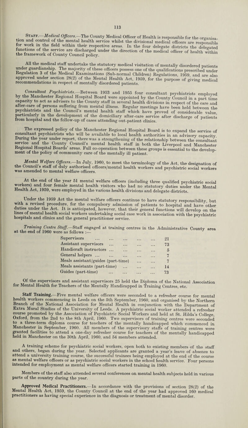 Staff. Medical Officers. The County Medical Officer of Health is responsible for the organisa tion and control of the mental health service whilst the divisional medical officers are responsible for work in the field within their respective areas. In the four delegate districts the delegated Junctions of the service are discharged under the direction of the medical officer of health within the framework of County Council policy. All the medical staff undertake the statutory medical visitation of mentally disordered patients under guardianship. The majority of these officers possess one of the qualifications prescribed under Regulation 3 of the Medical Examinations (Sub-normal Children) Regulations, 1959, and are also approved under section 28(2) of the Mental Health Act, 1959, for the purpose of giving medical recommendations in respect of mentally disordered patients. v Consultant Psychiatrists.—Between 1953 and 1955 four consultant psychiatrists emploved by the Manchester Regional Hospital Board were appointed by the County Council in a part time capacity to act as advisers to the County staff in several health divisions in respect of the care and alter-care of persons suffering from mental illness. Regular meetings have been held between the psychiatrists and the Council’s mental health staff which have proved of considerable value particularly m the development of the domiciliary after-care service after discharge of patients Irom hospital and the follow-up of cases attending out-patient clinics. The expressed policy of the Manchester Regional Hospital Board is to expand the service of consultant psychiatrists who will be available to local health authorities in an advisory capacity. During the year under report, there was a strengthening of the relationship between the consultant service and the County Council’s mental health staff in both the Liverpool and Manchester Regional Hospital Boards’ areas. Full co-operation between these groups is essential to the develop¬ ment of the policy of community care of the mentally ill patient. Mental Welfare Officers.—In July, 1960, to meet the terminology of the Act, the designation of the Council s staff of duly authorised officers/mental health workers and psychiatric social workers was amended to mental welfare officers. At the end of the year 51 mental welfare officers (including three qualified psychiatric social workers) and four female mental health visitors who had no statutory duties under the Mental Health Act, 1959, were employed in the various health divisions and delegate districts. Under the 1959 Act the mental welfare officers continue to have statutory responsibility, but with a revised procedure, for the compulsory admission of patients to hospital and have other duties under the Act. It is anticipated, however, that their general functions will develop on the lines of mental health social workers undertaking social case work in association with the psychiatric hospitals and clinics and the general practitioner service. Training Centre Staff.—Staff engaged at training centres in the Administrative County area at the end of 1960 were as follows :— Supervisors 21 Assistant supervisors 73 Handicraft instructors ... 5 General helpers ... 7 Meals assistant/guides (part-time) 7 Meals assistants (part-time) 14 Guides (part-time) 73 Of the supervisors and assistant supervisors 25 held the Diploma of the National Association for Mental Health for Teachers of the Mentally Handicapped in Training Centres, etc. Staff Training.—Five mental welfare officers were seconded to a refresher course for mental health workers commencing in Leeds on the 5th September, 1960, and organised by the Northern Branch of the National Association for Mental Health in conjunction with the Department of Extra Mural Studies of the University of Leeds. A psychiatric social worker attended a refresher course promoted by the Association of Psychiatric Social Workers and held at St. Hilda’s College, Oxford, from the 2nd to the 8th April, 1960. Two supervisors of training centres were seconded to a three-term diploma course for teachers of the mentally handicapped which commenced in Manchester in September, 1960. All members of the supervisory staffs of training centres were granted facilities to attend a one-day refresher course for teachers of the mentally handicapped held in Manchester on the 30th April, 1960, and 54 members attended. A training scheme for psychiatric social workers, open both to existing members of the staff and others, began during the year. Selected applicants are granted a year’s leave of absence to attend a university training course, the successful trainees being employed at the end of the course as mental welfare officers or as psychiatric social workers in the school health service. Four persons intended for employment as mental welfare officers started training in 1960. Members of the staff also attended several conferences on mental health subjects held in various parts of the country during the year. Approved Medical Practitioners.—In accordance with the provisions of section 28(2) of the Mental Health Act, 1959, the County Council at the end of the year had approved 160 medical practitioners as having special experience in the diagnosis or treatment of mental disorder.