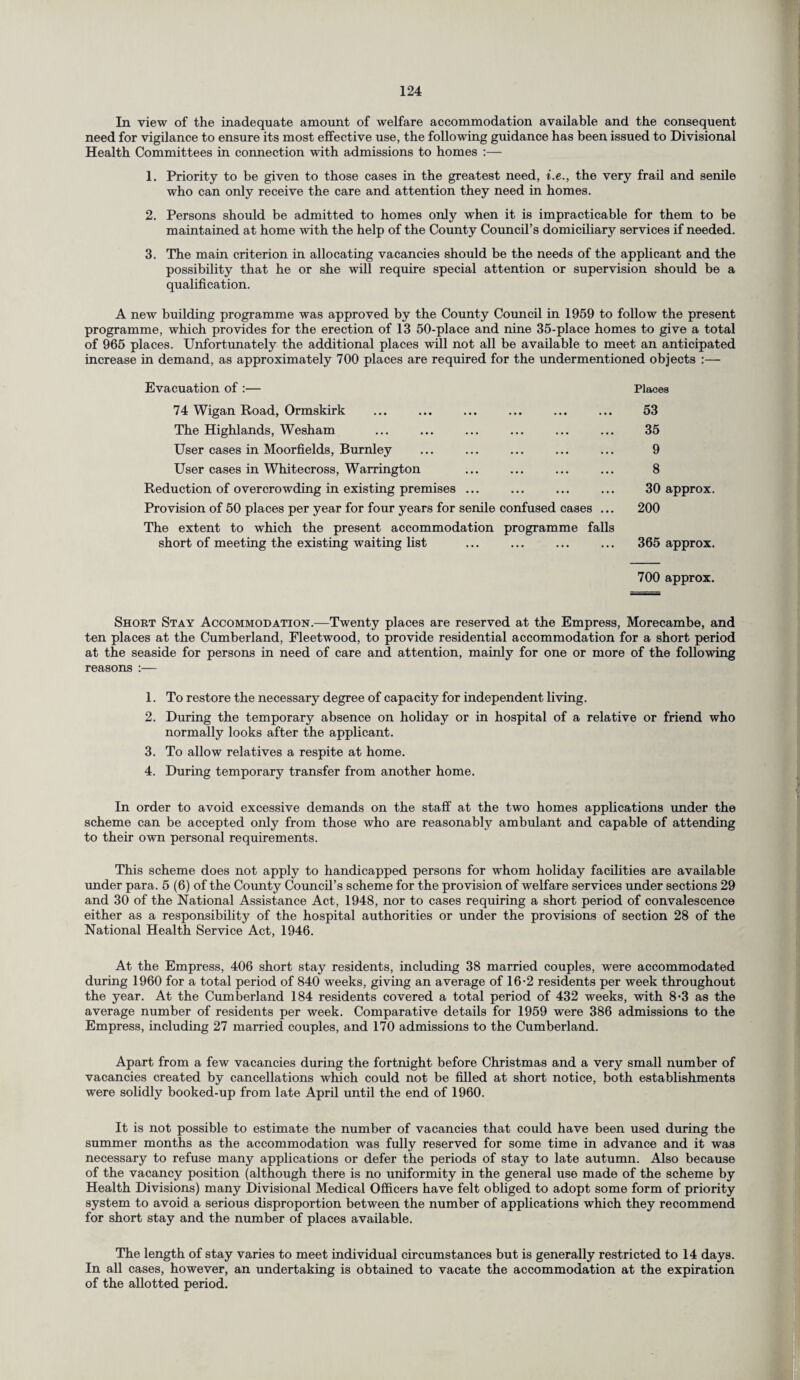 In view of the inadequate amount of welfare accommodation available and the consequent need for vigilance to ensure its most effective use, the following guidance has been issued to Divisional Health Committees in connection with admissions to homes :— 1. Priority to be given to those cases in the greatest need, i.e., the very frail and senile who can only receive the care and attention they need in homes. 2. Persons should be admitted to homes only when it is impracticable for them to be maintained at home with the help of the County Council’s domiciliary services if needed. 3. The main criterion in allocating vacancies should be the needs of the applicant and the possibility that he or she will require special attention or supervision should be a qualification. A new building programme was approved by the County Council in 1959 to follow the present programme, which provides for the erection of 13 50-place and nine 35-place homes to give a total of 965 places. Unfortunately the additional places will not all be available to meet an anticipated increase in demand, as approximately 700 places are required for the undermentioned objects :— Evacuation of :— 74 Wigan Road, Ormskirk ... . The Highlands, Wesham User cases in Moorfields, Burnley User cases in Whitecross, Warrington Reduction of overcrowding in existing premises ... Provision of 50 places per year for four years for senile confused cases ... The extent to which the present accommodation programme falls short of meeting the existing waiting list Places 53 35 9 8 30 approx. 200 365 approx. 700 approx. Short Stay Accommodation.—Twenty places are reserved at the Empress, Morecambe, and ten places at the Cumberland, Fleetwood, to provide residential accommodation for a short period at the seaside for persons in need of care and attention, mainly for one or more of the following reasons :— 1. To restore the necessary degree of capacity for independent living. 2. During the temporary absence on holiday or in hospital of a relative or friend who normally looks after the applicant. 3. To allow relatives a respite at home. 4. During temporary transfer from another home. In order to avoid excessive demands on the staff at the two homes applications under the scheme can be accepted only from those who are reasonably ambulant and capable of attending to their own personal requirements. This scheme does not apply to handicapped persons for whom holiday facilities are available under para. 5 (6) of the County Council’s scheme for the provision of welfare services under sections 29 and 30 of the National Assistance Act, 1948, nor to cases requiring a short period of convalescence either as a responsibility of the hospital authorities or under the provisions of section 28 of the National Health Service Act, 1946. At the Empress, 406 short stay residents, including 38 married couples, were accommodated during 1960 for a total period of 840 weeks, giving an average of 16-2 residents per week throughout the year. At the Cumberland 184 residents covered a total period of 432 weeks, with 8*3 as the average number of residents per week. Comparative details for 1959 were 386 admissions to the Empress, including 27 married couples, and 170 admissions to the Cumberland. Apart from a few vacancies during the fortnight before Christmas and a very small number of vacancies created by cancellations which could not be filled at short notice, both establishments were solidly booked-up from late April until the end of 1960. It is not possible to estimate the number of vacancies that could have been used during the summer months as the accommodation was fully reserved for some time in advance and it was necessary to refuse many applications or defer the periods of stay to late autumn. Also because of the vacancy position (although there is no uniformity in the general use made of the scheme by Health Divisions) many Divisional Medical Officers have felt obliged to adopt some form of priority system to avoid a serious disproportion between the number of applications which they recommend for short stay and the number of places available. The length of stay varies to meet individual circumstances but is generally restricted to 14 days. In all cases, however, an undertaking is obtained to vacate the accommodation at the expiration of the allotted period.