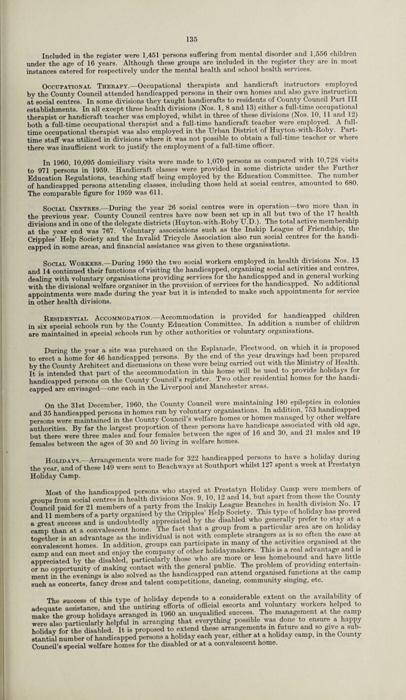 Included in the register were 1,451 persons suffering from mental disorder and 1,556 children under the age of 16 years. Although these groups are included in the register they are in most instances catered for respectively under the mental health and school health services. Occupational Therapy.—Occupational therapists and handicraft instructors employed by the County Council attended handicapped persons in their own homes and also gave instruction at social centres. In some divisions they taught handicrafts to residents of County Council Part III establishments. In all except three health divisions (Nos. 1, 8 and 13) either a full-time occupational therapist or handicraft teacher was employed, whilst in three of these divisions (Nos. 10, 11 and 12) both a full-time occupational therapist and a full-time handicraft teacher were employed. A full¬ time occupational therapist was also employed in the Urban District of Huyton-with-Roby. Part- time staff was utilized in divisions where it was not possible to obtain a full-time teacher or where there was insufficient work to justify the employment of a full-time officer. In 1960, 10,095 domiciliary visits were made to 1,070 persons as compared with 10,728 visits to 971 persons in 1959. Handicraft classes were provided in some districts under the Further Education Regulations, teaching staff being employed by the Education Committee. The number of handicapped persons attending classes, including those held at social centres, amounted to 680. The comparable figure for 1959 was 611. Social Centres.—During the year 26 social centres were in operation two more than in the previous year. County Council centres have now been set up in all but two of the 17 health divisions and in one of the delegate districts (Huyton-with-Roby U.D.). The total active membership at the year end was 767. Voluntary associations such as the Inskip League of Friendship, the Cripples’ Help Society and the Invalid Tricycle Association also run social centres for the handi¬ capped in some areas, and financial assistance was given to these organisations. Social Workers.—During 1960 the two social workers employed in health divisions Nos. 13 and 14 continued their functions of visiting the handicapped, organising social activities and centres, dealing with voluntary organisations providing services for the handicapped and in general working with the divisional welfare organiser in the provision of services for the handicapped. No additional appointments were made during the year but it is intended to make such appointments for service in other health divisions. Residential Accommodation.—Accommodation is provided for handicapped children in six special schools run by the County Education Committee. In addition a number of children are maintained in special schools run by other authorities or voluntary organisations. During the year a site was purchased on the Esplanade, Fleetwood, on which it is proposed to erect a home for 46 handicapped persons. By the end of the year drawings had been prepared bv the County Architect and discussions on these were being carried out with the Ministry of Health. It is intended that part of the accommodation in this home will be used to provide holidays for handicapped persons on the County Council’s register. Two other residential homes for the handi¬ capped are envisaged—one each in the Liverpool and Manchester areas. On the 31st December, 1960, the County Council were maintaining 180 epileptics in colonies and 35 handicapped persons in homes run by voluntary organisations. In addition 753 handicapped persons were maintained in the County Council’s welfare homes or homes managed by other welfare authorities. By far the largest proportion of these persons have handicaps associated with old age but there were three males and four females between the ages of 16 and 30, and M males and 19 females between the ages of 30 and 50 living in welfare homes. Holidays —Arrangements were made for 322 handicapped persons to have a holiday during the year, and of these 149 were sent to Beachways at Southport whilst 127 spent a week at Prestatyn Holiday Camp. Most of the handicapped persons who stayed at Prestatyn Holiday Camp were members of groups from social centres in health divisions Nos. 9, 10, 12 and 14, but apart from these the County Council paid for 21 members of a party from the Inskip League Branches m health division No. 17 and 11 members of a party organised by the Cripples Help Society. This type of holiday has proved a great success and is undoubtedly appreciated by the disabled who generally prefer to stay at a camp than at a convalescent home. The fact that a group from a particular area are on holiday together is an advantage as the individual is not with complete strangers as is so often the case at convalescent homes. In addition, groups can participate m many of the activities organised at the camp and can meet and enjoy the company of other holidaymakers This is a real advantage and is appreciated by the disabled, particularly those who are more or less homebound and have little or no opportunity of making contact with the general public The problem of providmg entertain¬ ment in the evenings is also solved as the handicapped can attend organised functions at the camp such as concerts, fancy dress and talent competitions, dancing, community singing, etc. The success of this type of holiday depends to a considerable extent on the availability of leouate assistance and the untiring efforts of official escorts and voluntary workers helped to arranged inl960 an unqualified success The management at the camp ere also farticularly helpful in arranging that everything possible was done to ensure a happy olidav for the disabled. It is proposed to extend these arrangements m future and so give a sub- iantial number of handicapped persons a holiday each year, either at a holiday camp, m the County ouncil’s special welfare homes for the disabled or at a convalescent home.