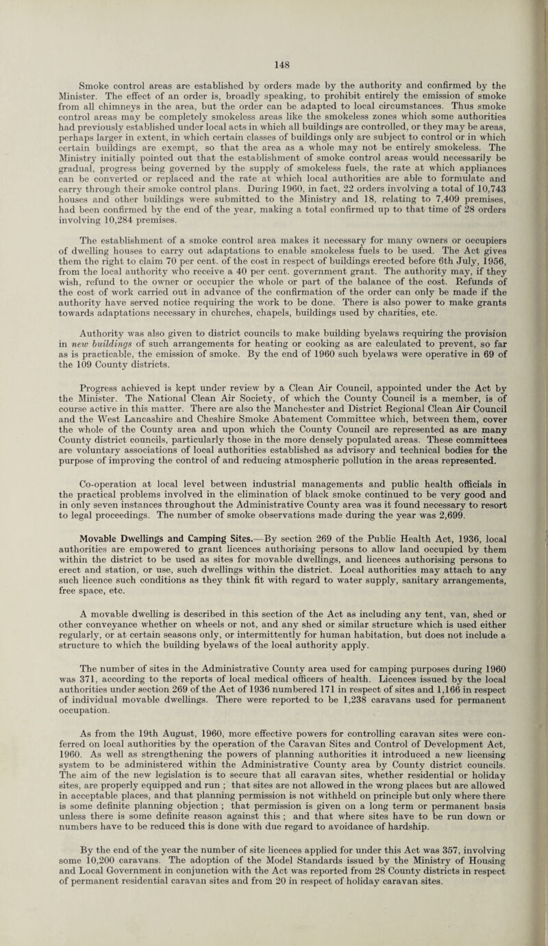 Smoke control areas are established by orders made by the authority and confirmed by the Minister. The effect of an order is, broadly speaking, to prohibit entirely the emission of smoke from all chimneys in the area, but the order can be adapted to local circumstances. Thus smoke control areas may be completely smokeless areas like the smokeless zones which some authorities had previously established under local acts in which all buildings are controlled, or they may be areas, perhaps larger in extent, in which certain classes of buildings only are subject to control or in which certain buildings are exempt, so that the area as a whole may not be entirely smokeless. The Ministry initially pointed out that the establishment of smoke control areas would necessarily be gradual, progress being governed by the supply of smokeless fuels, the rate at which appliances can be converted or replaced and the rate at wdtich local authorities are able to formulate and carry through their smoke control plans. During 1960, in fact, 22 orders involving a total of 10,743 houses and other buildings were submitted to the Ministry and 18, relating to 7,409 premises, had been confirmed by the end of the year, making a total confirmed up to that time of 28 orders involving 10,284 premises. The establishment of a smoke control area makes it necessary for many owners or occupiers of dwelling houses to carry out adaptations to enable smokeless fuels to be used. The Act gives them the right to claim 70 per cent, of the cost in respect of buildings erected before 6th July, 1956, from the local authority who receive a 40 per cent, government grant. The authority may, if they wish, refund to the owner or occupier the whole or part of the balance of the cost. Refunds of the cost of work carried out in advance of the confirmation of the order can only be made if the authority have served notice requiring the work to be done. There is also power to make grants towards adaptations necessary in churches, chapels, buildings used by charities, etc. Authority was also given to district councils to make building byelaws requiring the provision in new buildings of such arrangements for heating or cooking as are calculated to prevent, so far as is practicable, the emission of smoke. By the end of 1960 such byelaws were operative in 69 of the 109 County districts. Progress achieved is kept under review by a Clean Air Council, appointed under the Act by the Minister. The National Clean Air Society, of which the County Council is a member, is of course active in this matter. There are also the Manchester and District Regional Clean Air Council and the West Lancashire and Cheshire Smoke Abatement Committee which, between them, cover the whole of the County area and upon which the County Council are represented as are many County district councils, particularly those in the more densely populated areas. These committees are voluntary associations of local authorities established as advisory and technical bodies for the purpose of improving the control of and reducing atmospheric pollution in the areas represented. Co-operation at local level between industrial managements and public health officials in the practical problems involved in the elimination of black smoke continued to be very good and in only seven instances throughout the Administrative County area was it found necessary to resort to legal proceedings. The number of smoke observations made during the year was 2,699. Movable Dwellings and Camping Sites.—By section 269 of the Public Health Act, 1936, local authorities are empowered to grant licences authorising persons to allow land occupied by them within the district to be used as sites for movable dwellings, and licences authorising persons to erect and station, or use, such dwellings within the district. Local authorities may attach to any such licence such conditions as they think fit with regard to water supply, sanitary arrangements, free space, etc. A movable dwelling is described in this section of the Act as including any tent, van, shed or other conveyance whether on wheels or not, and any shed or similar structure which is used either regularly, or at certain seasons only, or intermittently for human habitation, but does not include a structure to which the building byelaws of the local authority apply. The number of sites in the Administrative County area used for camping purposes during 1960 was 371, according to the reports of local medical officers of health. Licences issued by the local authorities under section 269 of the Act of 1936 numbered 171 in respect of sites and 1,166 in respect of individual movable dwellings. There were reported to be 1,238 caravans used for permanent occupation. As from the 19th August, 1960, more effective powers for controlling caravan sites were con¬ ferred on local authorities by the operation of the Caravan Sites and Control of Development Act, 1960. As well as strengthening the powers of planning authorities it introduced a new licensing system to be administered within the Administrative County area by County district councils. The aim of the new legislation is to secure that all caravan sites, whether residential or holiday sites, are properly equipped and run ; that sites are not allowed in the wrong places but are allowed in acceptable places, and that planning permission is not withheld on principle but only where there is some definite planning objection ; that permission is given on a long term or permanent basis unless there is some definite reason against this ; and that where sites have to be run down or numbers have to be reduced this is done with due regard to avoidance of hardship. By the end of the year the number of site licences applied for under this Act was 357, involving some 10,200 caravans. The adoption of the Model Standards issued by the Ministry of Housing and Local Government in conjunction with the Act was reported from 28 County districts in respect of permanent residential caravan sites and from 20 in respect of holiday caravan sites.