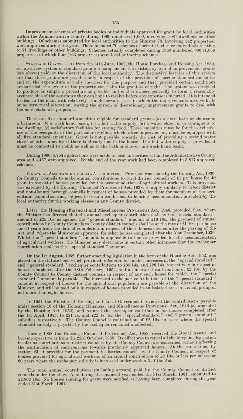 Improvement schemes of private bodies or individuals approved for grant by local authorities within the Administrative County during 1960 numbered 1,060, involving 1,081 dwellings or other buildings. Of schemes submitted by local authorities to the Minister 78, involving 242 properties, were approved during the year. These included 70 schemes of private bodies or individuals relating to 71 dwellings or other buildings. Schemes actually completed during 1960 numbered 906 (1,069 properties) of which four (163 properties) were local authority schemes. Standard Grants.—As from the 14th June, 1959, the House Purchase and Housing Act, 1959, set up a new system of standard grants to supplement the existing system of improvement grants (see above) paid at the discretion of the local authority. The distinctive features of this system are that these grants are payable only in respect of the provision of specific standard amenities and on the expenditure actually incurred for this purpose and that, provided certain conditions are satisfied, the owner of the property can claim the grant as of right. The system was designed to produce as simple a procedure as possible and enable owners generally to form a reasonably accurate idea of the assistance they can hope to receive before any expense is incurred. It is intended to deal in the main with relatively straightforward cases in which the improvements involve little or no structural alteration, leaving the system of discretionary improvement grants to deal with the more elaborate proposals. There are five standard amenities eligible for standard grant—(a) a fixed bath or shower in a bathroom, (b) a wash-hand basin, (c) a hot water supply, (d) a water closet in or contiguous to the dwelling, (e) satisfactory facilities for storing food. These amenities must be for the exclusive use of the occupants of the particular dwelling which, after improvement, must be equipped with all five standard amenities. Grant is not payable towards the cost of providing a second water closet or other amenity if there is already one in the house. If a hot water supply is provided it must be connected to a sink as well as to the bath or shower and wash-hand basin. During 1960, 4,754 applications were made to local authorities within the Administrative County area and 4,457 were approved. By the end of the year work had been completed in 3,817 approved schemes. Financial Assistance to Local Authorities.—Provision was made by the Housing Act, 1936, for County Councils to make annual contributions to rural district councils of £1 per house for 40 years in respect of houses provided for the accommodation of agricultural workers. This provision was extended by the Housing (Financial Provisions) Act, 1938, to apply similarly to urban district and non-County borough councils in respect of houses provided by them for members of the agri¬ cultural population and, subject to certain conditions, to housing accommodation provided by the local authority for the working classes in any County district. Later, the Housing (Financial and Miscellaneous Provisions) Act, 1946, provided that, where the Minister has directed that the annual exchequer contribution shall be the “ special standard ” amount of £25 10s. as against the “ general standard ” amount of £16 10s., the payment of annual contributions by County Councils to County district councils shall be at the rate of £1 10s. per house for 60 years from the date of completion in respect of those houses erected after the passing of the Act, and, where the Minister so approves, for other houses completed after the 31st December, 1939. Whilst the “ special standard ” amount is applicable to houses provided for the accommodation of agricultural workers, the Minister may determine in certain other instances that the exchequer contribution shall be the “ special standard ” amount. On the 1st August, 1952, further amending legislation in the form of the Housing Act, 1952, was placed on the statute book which provided, inter alia, for further increases in the “ special standard ” and “ general standard ” exchequer contributions to £35 14s. and £26 14s. respectively in respect of houses completed after the 28th February, 1952, and an increased contribution of £2 10s. by the County Council to County district councils in respect of any such house for which the “ special standard ” amount is payable. The increased exchequer contributions of the “ special standard ” amount in respect of houses for the agricultural population are payable at the discretion of the Minister, and will be paid only in respect of houses provided in an isolated area in a small group of not more than eight houses. In 1954 the Minister of Housing and Local Government reviewed the contributions payable under section 16 of the Housing (Financial and Miscellaneous Provisions) Act, 1946 (as amended by the Housing Act, 1952), and reduced the exchequer contribution for houses completed after the 1st April, 1955, to £31 Is. and £22 Is. for the “ special standard ” and “ general standard ” subsidies respectively. The County Council’s contribution of £2 10s. in cases where the special standard subsidy is payable by the exchequer remained unaffected. During 1958 the Housing (Financial Provisions) Act, 1958, received the Royal Assent and became operative as from the 23rd October, 1958. Its effect was to repeal all the foregoing legislation insofar as contributions to district councils by the County Council are concerned without affecting the continuation of contributions towards previously approved houses. At the same time, by section 23, it provides for the payment to district councils by the County Council, in respect of houses provided for agricultural workers, of an annual contribution of £2 10s. or less per house for 60 years where the exchequer subsidy is increased under section 5 of the Act. The total annual contributions (including arrears) paid by the County Council to district councils under the above Acts during the financial year ended the 31st March, 1961, amounted to £2,862 10s. No houses ranking for grant were notified as having been completed during the year ended 31st March, 1961.