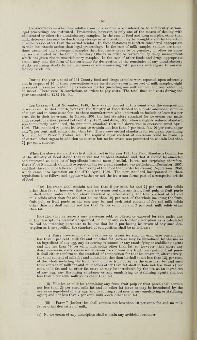 Prosecutions.—When the adulteration of a sample is considered to be sufficiently serious, legal proceedings are instituted. Prosecution, however, is only one of the means of dealing with adulterated or otherwise unsatisfactory samples. In the case of food and drug samples, other than milk, deterioration may be due to long storage or adulteration may be brought about by the action of some person other than the actual vendor. In these instances it is often considered appropriate to take less drastic action than legal proceedings. In the case of milk samples vendors are some¬ times cautioned and subsequent samples then frequently prove to be genuine ; in other instances dairies are visited by the County Sanitary Officers in order to correct faulty dairy management which has given rise to unsatisfactory samples. In the case of other foods and drugs appropriate action may take the form of the surrender for destruction of the remainder of any unsatisfactory stocks, returning stocks to manufacturers or communicating with packers with regard to unsatis¬ factory labels, etc. During the year a total of 361 County food and drugs samples w^ere reported upon adversely and in respect of 16 of these prosecutions were instituted—seven in respect of milk samples, eight in respect of samples containing extraneous matter (including one milk sample) and one containing an insect. There were 16 convictions or orders to pay costs. The total fines and costs during the year amounted to £232 14s. Od. Ice-Cream.—Until November, 1948, there was no control in this country on the composition of ice-cream. In that month, however, the Ministry of Food decided to allocate additional supplies of sugar, and in some cases fats, to those manufacturers who undertook to include at least 2-5 per cent, fat in their ice-cream. In March, 1951, the first statutory standard for ice-cream was made and, except for a short period between July, 1952, and June, 1953, when a slightly reduced standard was temporarily introduced, the minimum standard then laid down was in operation until April, 1959. This standard required ice-cream to contain not less than 5 per cent, fat, 10 per cent, sugar and 7| per cent, milk solids other than fat. There were special standards for ice-cream containing fruit and for “ Parev ” (kosher) ice. The required sugar content of ice-cream could be made up of certain other sugars in addition to sucrose but no ice-cream was permitted to contain less than 1\ per cent, sucrose. When the above standard was first introduced in the year 1951 the Food Standards Committee of the Ministry of Food stated that it was not an ideal standard and that it should be amended and improved as supplies of ingredients became more plentiful. It was not surprising, therefore, that a Food Standards Committee report on the ice-cream standard was published in December, 1957, and that this should be followed by the making of the Food Standards (Ice-Cream) Regulations, 1959, which came into operation on the 27th April, 1959. The new standard incorporated in these regulations is as follows and applies whether or not the ice-cream forms part of a composite article of food :— “ (a) Ice-cream shall contain not less than 5 per cent, fat and 1\ per cent, milk solids other than fat so, however, that where ice-cream contains any fruit, fruit pulp or fruit puree it shall either conform to the above standard or, alternatively, the total content of fat and milk solids other than fat shall not be less than 12^ per cent, of the whole including the fruit, fruit pulp or fruit puree, as the case may be, and such total content of fat and milk solids other than fat shall include not less than 1\ per cent, fat and 2 per cent, milk solids other than fat. Provided that as respects any ice-cream sold, or offered or exposed for sale under any of the descriptions hereinafter specified, or under any such other description as is calculated to lead an intending purchaser to believe that he is purchasing ice-cream of any such des¬ cription as is so specified, the standard of composition shall be as follows :— (i) Dairy ice-cream, dairy cream ice or cream ice shall in each case contain not less than 5 per cent, milk fat and no other fat (save as may be introduced by the use as an ingredient of any egg, any flavouring substance or any emulsifying or stabilising agent) and not less than 1\ per cent, milk solids other than fat, so, however, that where any dairy ice-cream, dairy cream ice or cream ice contains any fruit, fruit pulp or fruit puree it shall either conform to the standard of composition for that ice-cream or, alternatively, the total content of milk fat and milk solids other than fat shall be not less than 121 per cent, of the whole including the fruit, fruit pulp or fruit puree, as the case may be, and such total content of milk fat and milk solids other than fat shall include not less than per cent, milk fat and no other fat (save as may be introduced by the use as an ingredient of any egg, any flavouring substance or any emulsifying or stabilising agent) and not less than 2 per cent, milk solids other than fat. (ii) Milk ice or milk ice containing any fruit, fruit pulp or fruit puree shall contain not less than 2\ per cent, milk fat and no other fat (save as may be introduced by the use as an ingredient of any egg, any flavouring substance or any emulsifying or stabilising agent) and not less than 7 per cent, milk solids other than fat. (iii) “ Parev ” (kosher) ice shall contain not less than 10 per cent, fat and no milk fat or other derivative of milk. (b) No ice-cream of any description shall contain any artificial sweetener.