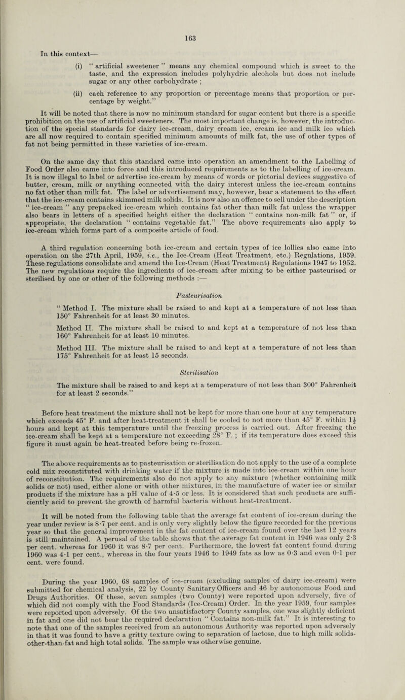 In this context— (i) “ artificial sweetener ” means any chemical compound which is sweet to the taste, and the expression includes polyhydric alcohols but does not include sugar or any other carbohydrate ; (ii) each reference to any proportion or percentage means that proportion or per¬ centage by weight.” It will be noted that there is now no minimum standard for sugar content but there is a specific prohibition on the use of artificial sweeteners. The most important change is, however, the introduc¬ tion of the special standards for dairy ice-cream, dairy cream ice, cream ice and milk ice which are all now required to contain specified minimum amounts of milk fat, the use of other types of fat not being permitted in these varieties of ice-cream. On the same day that this standard came into operation an amendment to the Labelling of Food Order also came into force and this introduced requirements as to the labelling of ice-cream. It is now illegal to label or advertise ice-cream by means of words or pictorial devices suggestive of butter, cream, milk or anything connected with the dairy interest unless the ice-cream contains no fat other than milk fat. The label or advertisement may, however, bear a statement to the effect that the ice-cream contains skimmed milk solids. It is now also an offence to sell under the description “ ice-cream ” any prepacked ice-cream which contains fat other than milk fat unless the wrapper also bears in letters of a specified height either the declaration “ contains non-milk fat ” or, if appropriate, the declaration “ contains vegetable fat.” The above requirements also apply to ice-cream which forms part of a composite article of food. A third regulation concerning both ice-cream and certain types of ice lollies also came into operation on the 27th April, 1959, i.e., the Ice-Cream (Heat Treatment, etc.) Regulations, 1959. These regulations consolidate and amend the Ice-Cream (Heat Treatment) Regulations 1947 to 1952. The new regulations require the ingredients of ice-cream after mixing to be either pasteurised or sterilised by one or other of the following methods :— Pasteurisation “ Method I. The mixture shall be raised to and kept at a 150° Fahrenheit for at least 30 minutes. Method II. The mixture shall be raised to and kept at a 160° Fahrenheit for at least 10 minutes. Method III. The mixture shall be raised to and kept at a 175° Fahrenheit for at least 15 seconds. Sterilisation The mixture shall be raised to and kept at a temperature of not less than 300° Fahrenheit for at least 2 seconds.” temperature of not less than temperature of not less than temperature of not less than Before heat treatment the mixture shall not be kept for more than one hour at any temperature which exceeds 45° F. and after heat-treatment it shall be cooled to not more than 45° F. within 1| hours and kept at this temperature until the freezing process is carried out. After freezing the ice-cream shall be kept at a temperature not exceeding 28° F. ; if its temperature does exceed this figure it must again be heat-treated before being re-frozen. The above requirements as to pasteurisation or sterilisation do not apply to the use of a complete cold mix reconstituted with drinking water if the mixture is made into ice-cream within one hour of reconstitution. The requirements also do not apply to any mixture (whether containing milk solids or not) used, either alone or with other mixtures, in the manufacture of water ice or similar products if the mixture has a pH value of 4-5 or less. It is considered that such products are suffi¬ ciently acid to prevent the growth of harmful bacteria without heat-treatment. It will be noted from the following table that the average fat content of ice-cream during the year under review is 8-7 per cent, and is only very slightly below the figure recorded for the previous year so that the general improvement in the fat content of ice-cream found over the last 12 years is still maintained. A perusal of the table shows that the average fat content in 1946 was only 2-3 per cent, whereas for 1960 it was 8-7 per cent. Furthermore, the lowest fat content found during 1960 was 4-1 per cent., whereas in the four years 1946 to 1949 fats as low as 0-3 and even 0-1 per cent, were found. During the year 1960, 68 samples of ice-cream (excluding samples of dairy ice-cream) were submitted for chemical analysis, 22 by County Sanitary Officers and 46 by autonomous Food and Drugs Authorities. Of these, seven samples (two County) were reported upon adversely, five of which did not comply with the Food Standards (Ice-Cream) Order. In the year 1959, four samples were reported upon adversely. Of the two unsatisfactory County samples, one was slightly deficient in fat and one did not bear the required declaration “ Contains non-milk fat.” It is interesting to note that one of the samples received from an autonomous Authority was reported upon adversely in that it was found to have a gritty texture owing to separation of lactose, due to high milk solids- other-than-fat and high total solids. The sample was otherwise genuine.