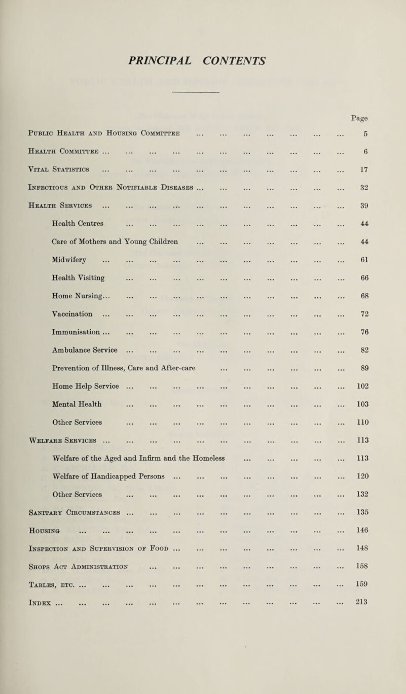 PRINCIPAL CONTENTS Public Health and Housing Committee Health Committee ... Vital Statistics . Infectious and Other Notifiable Diseases Health Services Health Centres Care of Mothers and Young Children Midwifery Health Visiting Home Nursing... Vaccination Immunisation ... Ambulance Service Prevention of Illness, Care and After-care Home Help Service ... Mental Health Other Services Welfare Services ... Welfare of the Aged and Infirm and the Homeless Welfare of Handicapped Persons Other Services Sanitary Circumstances. Housing Inspection and Supervision of Food Shops Act Administration Tables, etc. Index ... ... ... ••• ••• Page 5 6 17 32 39 44 44 61 66 68 72 76 82 89 102 103 110 113 113 120 132 135 146 148 158 159 213