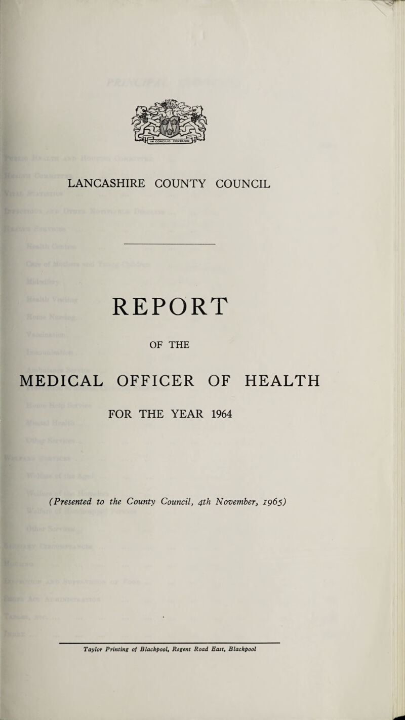 LANCASHIRE COUNTY COUNCIL REPORT OF THE MEDICAL OFFICER OF HEALTH FOR THE YEAR 1964 (Presented to the County Council, 4th November, 1965) Taylor Printing of Blackpool, Regent Road East, Blackpool