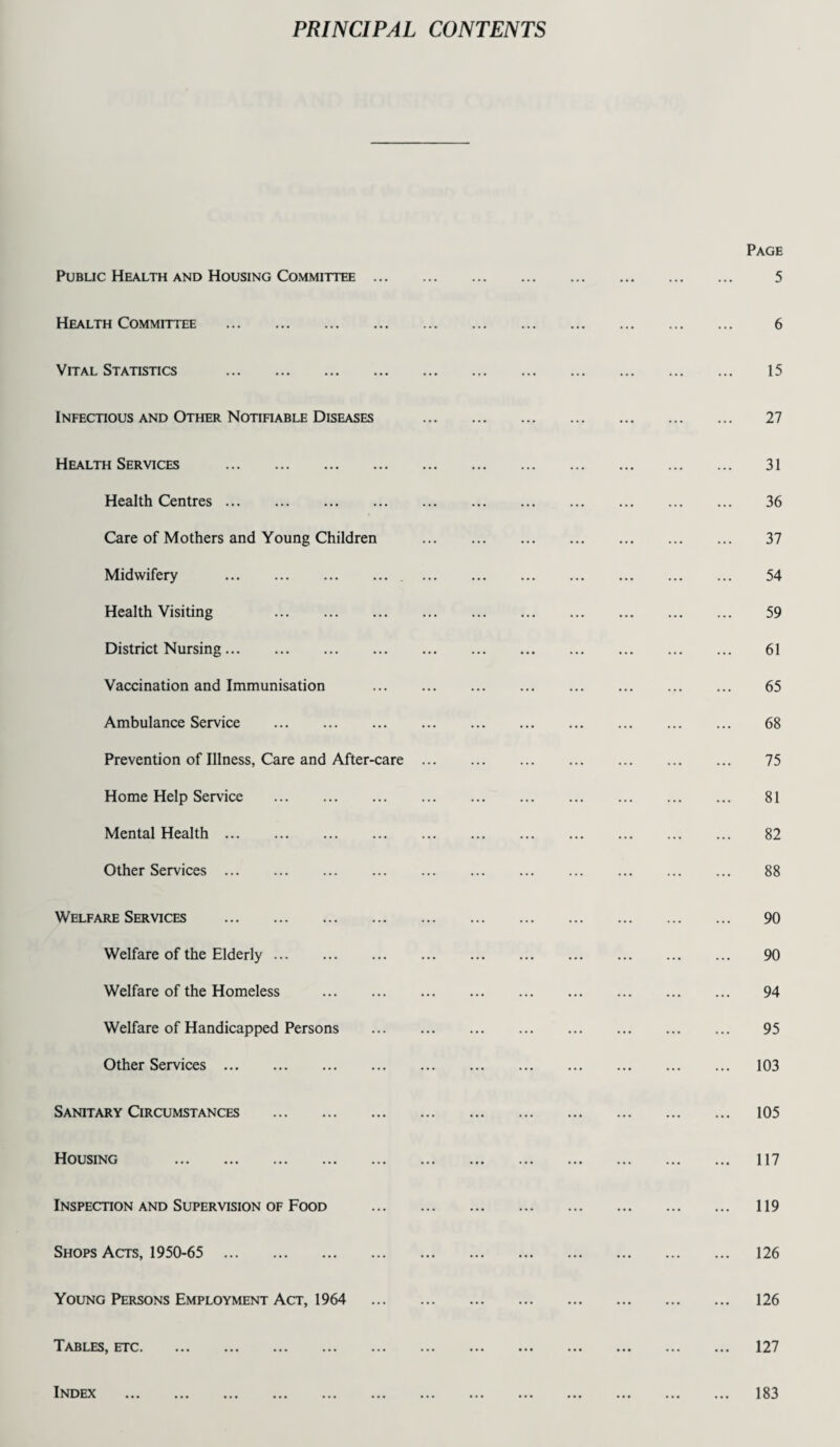 PRINCIPAL CONTENTS Public Health and Housing Committee ... Health Committee . Vital Statistics . Infectious and Other Notifiable Diseases Health Services . Health Centres. Care of Mothers and Young Children Midwifery .. Health Visiting . District Nursing. Vaccination and Immunisation Ambulance Service . Prevention of Illness, Care and After-care Home Help Service . Mental Health. Other Services. Welfare Services . Welfare of the Elderly. Welfare of the Homeless . Welfare of Handicapped Persons Other Services. Sanitary Circumstances . Housing . Inspection and Supervision of Food Shops Acts, 1950-65 . Young Persons Employment Act, 1964 Tables, etc. Index . Page 5 6 15 27 31 36 37 54 59 61 65 68 75 81 82 88 90 90 94 95 103 105 117 119 126 126 127 183