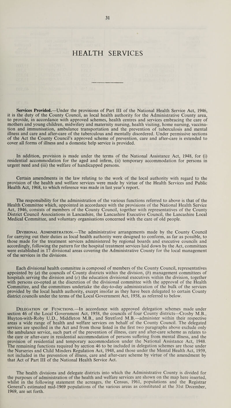 HEALTH SERVICES Services Provided.—Under the provisions of Part III of the National Health Service Act, 1946, it is the duty of the County Council, as local health authority for the Administrative County area, to provide, in accordance with approved schemes, health centres and services embracing the care of mothers and young children, midwifery and maternity nursing, health visiting, home nursing, vaccina¬ tion and immunisation, ambulance transportation and the prevention of tuberculosis and mental illness and care and after-care of the tuberculous and mentally disordered. Under permissive sections of the Act the County Council’s approved scheme of prevention, care and after-care is extended to cover all forms of illness and a domestic help service is provided. In addition, provision is made under the terms of the National Assistance Act, 1948, for (i) residential accommodation for the aged and infirm, (ii) temporary accommodation for persons in urgent need and (iii) the welfare of handicapped persons. Certain amendments in the law relating to the work of the local authority with regard to the provision of the health and welfare services were made by virtue of the Health Services and Public Health Act, 1968, to which reference was made in last year’s report. The responsibility for the administration of the various functions referred to above is that of the Health Committee which, appointed in accordance with the provisions of the National Health Service Act, 1946, consists of members of the County Council, together with representatives of the County District Council Associations in Lancashire, the Lancashire Executive Council, the Lancashire Local Medical Committee, and voluntary organisations concerned with the care of old people. Divisional Administration.—The administrative arrangements made by the County Council for carrying out their duties as local health authority were designed to conform, as far as possible, to those made for the treatment services administered by regional boards and executive councils and accordingly, following the pattern for the hospital treatment services laid down by the Act, committees were established in 17 divisional areas covering the Administrative County for the local management of the services in the divisions. Each divisional health committee is composed of members of the County Council, representatives appointed by (a) the councils of County districts within the division, (b) management committees of hospitals serving the division and (c) the education divisional executives within the division, together with persons co-opted at the discretion of the divisional committee with the approval of the Health Committee, and the committees undertake the day-to-day administration of the bulk of the services provided by the local health authority, except insofar as they have been delegated to certain County district councils under the terms of the Local Government Act, 1958, as referred to below. Delegation of Functions.—In accordance with approved delegation schemes made under section 46 of the Local Government Act, 1958, the councils of four County districts—Crosby M.B., Huyton-with-Roby U.D., Middleton M.B., and Stretford M.B.—administer within their respective areas a wide range of health and welfare services on behalf of the County Council. The delegated services are specified in the Act and from those listed in the first two paragraphs above exclude only the ambulance service, such part of the prevention of illness, care and after-care scheme as relates to the care or after-care in residential accommodation of persons suffering from mental illness, and the provision of residential and temporary accommodation under the National Assistance Act, 1948. The remaining functions required by section 46 to be included in delegation schemes are those under the Nurseries and Child Minders Regulation Act, 1948, and those under the Mental Health Act, 1959, not included in the prevention of illness, care and after-care scheme by virtue of the amendment by that Act of Part III of the National Health Service Act. The health divisions and delegate districts into which the Administrative County is divided for the purposes of administration of the health and welfare services are shown on the map here inserted, whilst in the following statement the acreages, the Census, 1961, populations and the Registrar General’s estimated mid-1969 populations of the various areas as constituted at the 31st December, 1969, are set forth.