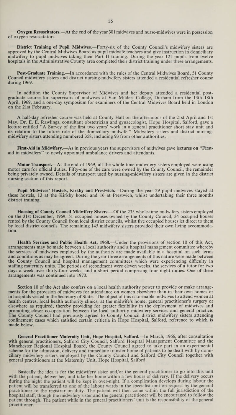 Oxygen Resuscitators.—At the end of the year 301 midwives and nurse-midwives were in possession of oxygen resuscitators. District Training of Pupil Midwives.—Forty-six of the County Council’s midwifery sisters are approved by the Central Midwives Board as pupil midwife teachers and give instruction in domiciliary midwifery to pupil midwives taking their Part II training. During the year 121 pupils from twelve hospitals in the Administrative County area completed their district training under these arrangements. Post-Graduate Training.—In accordance with the rules of the Central Midwives Board, 51 County Council midwifery sisters and district nursing-midwifery sisters attended a residential refresher course during 1969. In addition the County Supervisor of Midwives and her deputy attended a residential post¬ graduate course for supervisors of midwives at Van Mildert College, Durham from the 13th—18th April, 1969, and a one-day symposium for examiners of the Central Midwives Board held in London on the 21st February. A half-day refresher course was held at County Hall on the afternoons of the 21st April and 1st May. Dr. E. E. Rawlings, consultant obstetrician and gynaecologist, Hope Hospital, Salford, gave a lecture entitled “A Survey of the first two years’ work in a general practitioner short stay unit and its relation to the future role of the domiciliary midwife.” Midwifery sisters and district nursing- midwifery sisters attending numbered 358, including 93 from other authorities. First-Aid in Midwifery.—As in previous years the supervisors of midwives gave lectures on “First- aid in midwifery” to newly appointed ambulance drivers and attendants. Motor Transport.—At the end of 1969, all the whole-time midwifery sisters employed were using motor cars for official duties. Fifty-one of the cars were owned by the County Council, the remainder being privately owned. Details of transport used by nursing-midwifery sisters are given in the district nursing section of this report. Pupil Midwives’ Hostels, Kirkby and Prestwich.—During the year 29 pupil midwives stayed at these hostels, 13 at the Kirkby hostel and 16 at Prestwich, whilst undertaking their three months district training. Housing of County Council Midwifery Sisters.—Of the 235 whole-time midwifery sisters employed on the 31st December, 1969, 51 occupied houses owned by the County Council, 34 occupied houses rented by the County Council from local district councils, whilst five occupied houses let direct to them by local district councils. The remaining 145 midwifery sisters provided their own living accommoda¬ tion. Health Services and Public Health Act, 1968.—Under the provisions of section 10 of this Act, arrangements may be made between a local authority and a hospital management committee whereby the services of midwives employed by the authority are made available in a hospital on such terms and conditions as may be agreed. During the year three arrangements of this nature were made between the County Council and hospital management committees which were experiencing difficulty in staffing maternity units. The periods of secondment were eleven weeks, the services of a tutor for two days a week over thirty-four weeks, and a short period comprising four night duties. One of these arrangements was continued into 1970. Section 10 of the Act also confers on a local health authority power to provide or make arrange¬ ments for the provision of midwives for attendance on women elsewhere than in their own homes or in hospitals vested in the Secretary of State. The object of this is to enable midwives to attend women at health centres, local health authority clinics, at the midwife’s home, general practitioner’s surgery or elsewhere as required, thereby providing for greater flexibility in the deployment of midwives and promoting closer co-operation between the local authority midwifery services and general practice. The County Council had previously agreed to County Council district midwifery sisters attending confinement cases which satisfied certain critieria in Hope Hospital, Salford, reference to which is made below. General Practitioner Maternity Unit, Hope Hospital, Salford.—In March, 1966, after consultation with general practitioners, Salford City Council, Salford Hospital Management Committee and the Manchester Regional Hospital Board, the County Council agreed to take part in an experimental scheme for the admission, delivery and immediate transfer home of patients to be dealt with by domi¬ ciliary midwifery sisters employed by the County Council and Salford City Council together with general practitioners at the Maternity Unit, Hope Hospital, Salford. Basically the idea is for the midwifery sister and/or the general practitioner to go into this unit with the patient, deliver her, and take her home within a few hours of delivery. If the delivery occurs during the night the patient will be kept in over-night. If a complication develops during labour the patient will be transferred to one of the labour wards in the specialist unit on request by the general practitioner to the registrar on duty. The patient will then come within the full jurisdiction of the hospital staff, though the midwifery sister and the general practitioner will be encouraged to follow the patient through. The patient while in the general practitioners’ unit is the responsibility of the general practitioner.