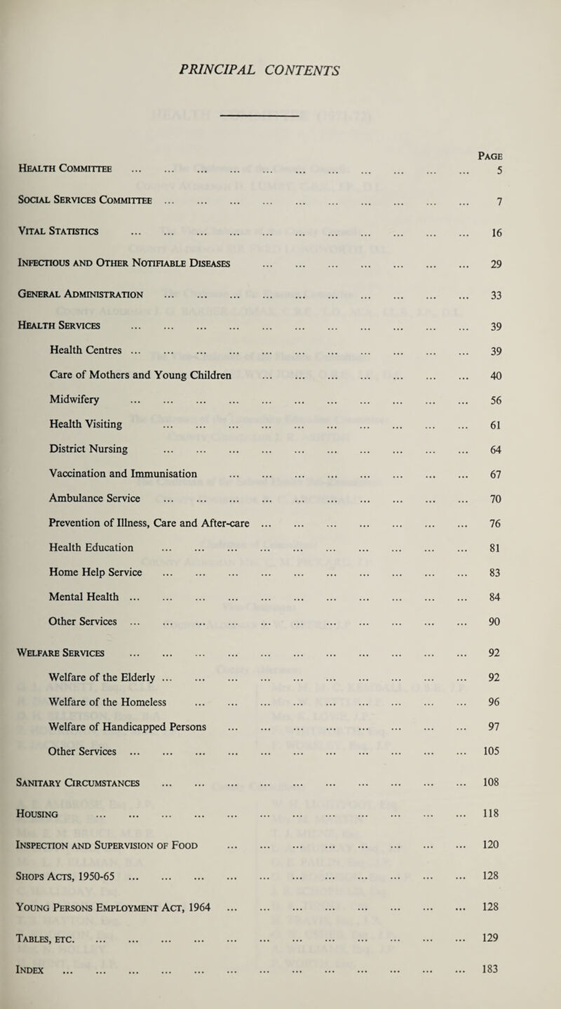 PRINCIPAL CONTENTS Health Committee . Social Services Committee . Vital Statistics . Infectious and Other Notifiable Diseases General Administration . Health Services . Health Centres. Care of Mothers and Young Children Midwifery . Health Visiting . District Nursing . Vaccination and Immunisation Ambulance Service . Prevention of Illness, Care and After-care Health Education . Home Help Service . Mental Health. Other Services . Welfare Services . Welfare of the Elderly. Welfare of the Homeless . Welfare of Handicapped Persons Other Services . Sanitary Circumstances . Housing . Inspection and Supervision of Food Shops Acts, 1950-65 . Young Persons Employment Act, 1964 Tables, etc. Index . Page 5 7 16 29 33 39 39 40 56 61 64 67 70 76 81 83 84 90 92 92 96 97 105 108 118 120 128 128 129 183